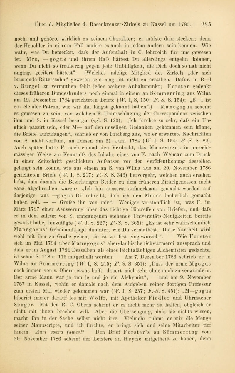 noch, und gehörte wirklich zu seinem Charakter; er müfste drin stecken; denn der Heuchler in einem Fall mul'ste es auch in jedem andern sein können. Wie wahr, was Du bemerkst, dafs der Aufenthalt in C. lehrreich für uns gewesen ist. Mrs, —gogus und ihrem Hafs hättest Du allerdings entgehn köHnen, wenn Du nicht so treuherzig gegen jede Unbilligkeit, die Dich doch so nah nicht anging, geeifert hättest. (Welches adelige Mitglied des Zirkels „der sich brüstende Ritterssohn gewesen sein mag, ist nicht zu errathen. Dafür, in B—1 V. Bürgel zu vermuthen fehlt jeder weitere Anhaltspunkt; Forster gedenkt dieses früheren Bundesbruders noch einmal in einem an Sommer ring aus Wilna am 12. Dezember 1784 gerichteten Briefe {W. I, S, 150; F.-S. S. 154): „B—1 ist ein elender Patron, wie wir ihn längst gekannt haben.) Manegogus scheint es gewesen zu sein, von Avelchem F. Unterschlagung der Correspondenz zwischen ihm und S. in Kassel besorgte (vgl. S. 120); „Ich fürchte so sehr, dafs ein Un- glück passirt sein, oder M— auf den unseligen Gedanken gekommen sein könne, die Briefe aufzufangen, schrieb er von Freiberg aus, wo er erwartete Nachrichten von S. nicht vorfand, an Diesen am 21. Juni 1784 {W. I, S. 134; F.-S. S. 82). Auch später hatte F. noch einmal den Verdacht, das Manegogus in unrecht- mässiger Weise zur Kenntnifs des Inhalts eines von F. nach Weimar zum Druck in einer Zeitschrift geschickten Aufsatzes vor der Veröffentlichung desselben gelangt sein könne, wie aus einem an S. von Wilna aus am 20. November 1786 gerichteten Briefe (TP'. I, S. 217; F.-S. S. 343) hervorgeht, welcher auch ersehen läfst, dals damals die Beziehungen Beider zu dem früheren Zirkelgenossen nicht ganz abgebrochen waren: „Ich bin äusserst aufmerksam gemacht worden auf dasjenige, was —gogus Dir schreibt, dafs ich den Moses lächerlich gemacht haben soll. — — Grüfse ihn von mir. Weniger vorständlich ist, was F. im März 1787 einer Aeusserung über das richtige Eintreffen von Briefen, und dafs er in dem zuletzt von S. empfangenen stehende Universitäts-Neuigkeiten bereits gewufst habe, hinzufügte (W. I, S. 227; F.-S. S. 365): „Es ist sehr wahrscheinlich Manegogus' Geheimuifsjagd dahinter, wie Du vermuthest. Diese Narrheit wird wohl mit ihm zu Grabe gehen, sie ist zu fest eingewurzelt. Wie Forster sich im Mai 1784 über Manegogus' abergläubische Schwärmeroi aussprach und dafs er im August 1784 Desselben als eines leichtgläubigen Alchemisten gedachte, ist schon S. 118 u. 116 mitgetheilt worden. Am 7. Dezember 1786 schrieb er in Wilna an So mm erring {W. 1, S. 215; F.-S. S. 351): „Dass der arme Mgogus noch immer von s. Obern etwas hofft, dauert mich sehr ohne mich zu verwundern. Der arme Mann war ja von je und je ein Alchymist, und am 9. November 1787 in Kassel, wohin er damals nach dem Aufgeben seiner dortigen Professur zum ersten Mal Mieder gekommen war {W. I, S. 257; F.-S. S. 451): „M—gogus laborirt immer darauf los mit Wolff, mit Apotheker Fiedler und Uhrmacher Seng er. Mit den R. C. Obern scheint er es nicht mehr zu halten, obgleich er nicht mit ihnen brechen will. Aber die Überzeugung, dafs sie nichts wissen, macht ihn in der Sache selbst nicht irre. Vielmehr rühmt er mir die Menge seiner Manuscripte, und ich fürchte, er bringt sich und seine ]\Iitarbeiter tief hinein. Aiiri sacra fames!'^ Den Brief Forster's an Sömmerring vom 20. November 1786 scheint der Letztere an Heyne mitgetheilt zu haben, denn