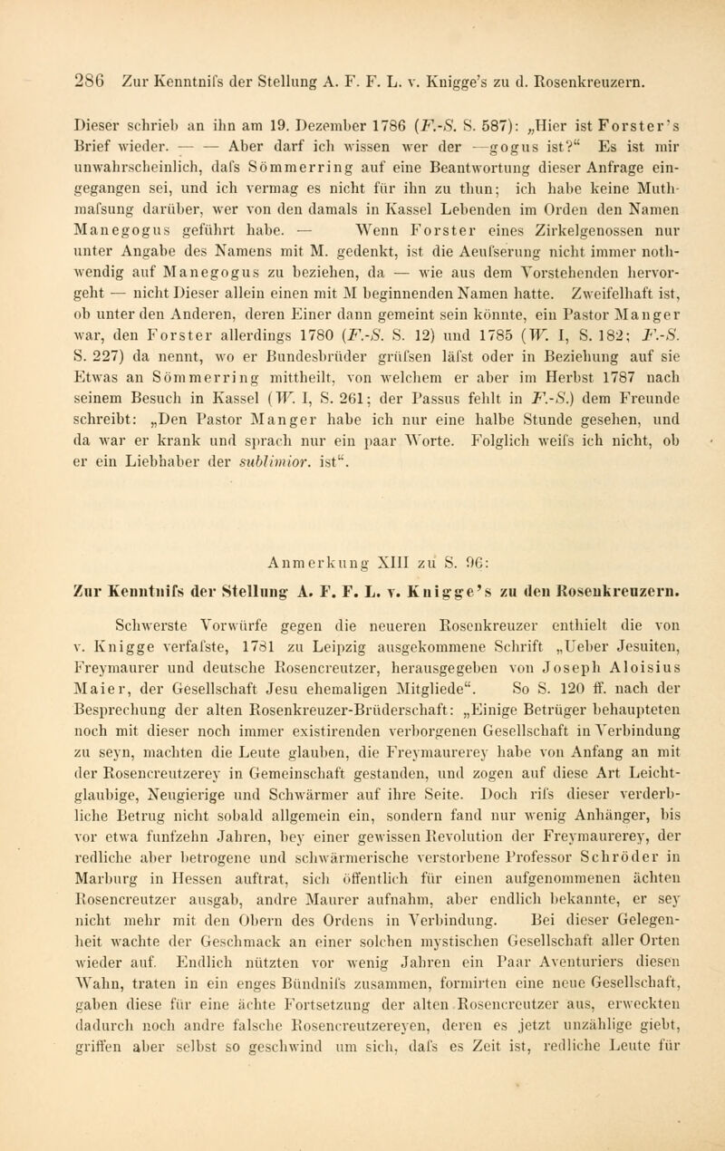 Dieser schrieb an ilin am 19. Dezember 1786 {F.-S. S. 587): „Hier ist Forster's Brief wieder. — — Aber darf icli wissen wer der —gogus ist? Es ist mir unwahrscheinlich, dafs Sömmerring auf eine Beantwortung dieser Anfrage ein- gegangen sei, und ich vermag es nicht für ihn zu thun; ich habe keine Muth- mafsung darüber, wer von den damals in Kassel Lebenden im Orden den Namen Manegogus geführt habe. — Wenn Forster eines Zirkelgenossen nur unter Angabe des Namens mit M. gedenkt, ist die Aeufserung nicht immer noth- wendig auf Manegogus zu beziehen, da — wie aus dem Vorstehenden hervor- geht — nicht Dieser allein einen mit M beginnenden Namen hatte. Zweifelhaft ist, ob unter den Anderen, deren Einer dann gemeint sein könnte, ein Pastor Manger war, den Forster allerdings 1780 {F.-S. S. 12) und 1785 (TT. I, S. 182; F.-S. S. 227) da nennt, wo er Bundesbrüder grüfsen läfst oder in Beziehung auf sie Etwas an Sömmerring mittheilt, von welchem er aber im Herbst 1787 nach seinem Besuch in Kassel {W. I, S. 261; der Passus fehlt in F.-S.) dem Freunde schreibt: „Den Pastor Manger habe ich nur eine halbe Stunde gesehen, und da war er krank und sprach nur ein paar Worte. Folglich weifs ich nicht, ob er ein Liebhaber der sublimior. ist. Anmerkung XllI zu S. 06: Znr Kenntnifs der Stellung- A. F. F. L. v. Kuigge's zu den Roseukrenzern. Schwerste Vorwürfe gegen die neueren Rosonkreuzer enthielt die von V. Knigge verfafste, 1781 zu Leipzig ausgekommene Schrift „Ueber Jesuiten, Freymaurer und deutsche liosencreutzer, herausgegeben von Joseph Aloisius Maier, der Gesellschaft Jesu ehemaligen Mitgliede. So S. 120 ff. nach der Besprechung der alten Rosenkreuzer-Brüderschaft: „Einige Betrüger behaupteten noch mit dieser noch immer existirenden verborgenen Gesellschaft in Verbindung zu seyn, machten die Leute glauben, die Freymaurerey habe von Anfang an mit der Rosencreutzerey in Gemeinschaft gestanden, und zogen auf diese Art Leicht- glaubige, Neugierige und Schwärmer auf ihre Seite. Doch rifs dieser verderb- liche Beti'ug nicht sobald allgemein ein, sondern fand nur wenig Anhänger, bis vor etwa fünfzehn Jahren, bey einer gewissen Revolution der Freymaurerey, der redliche aber betrogene und schwärmerische vei'storbene Professor Schröder in Marburg in Hessen auftrat, sich öffentlich für einen aufgenommenen ächten Rosencreutzer ausgab, andre Maurer aufnahm, aber endlich bekannte, er sey nicht mehr mit den Obern des Ordens in Verbindung. Bei dieser Gelegen- heit wachte der Geschmack an einer solchen mystischen Gesellschaft aller Orten wieder auf. Endlich nützten vor wenig Jahren ein Paar Aventuriers diesen Wahn, traten in ein enges Bündnifs zusammen, formii-ten eine neue Gesellschaft, gaben diese für eine ächte Fortsetzung der alten Rosencreutzer aus, erweckten dadurch noch andre falsche Rosencreutzereyen, deren es jetzt unzählige giebt, griffen aber selbst so geschwind um sich, dals es Zeit ist, redliche Leute für