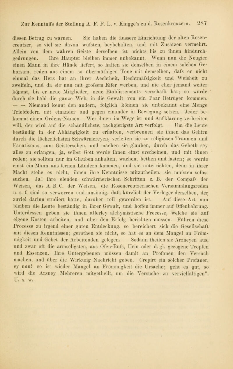 diesen Betrug zu warnen. Sie haben die äussere Einrichtung der alten Eosen- creutzer, so viel sie davon -wul'sten, beyhehalten, und mit Zusätzen vermehrt. Allein von dem wahren Geiste derselben ist nichts bis zu ihnen hindurch- gedrungen. Ihre Häupter bleiben immer unbekannt. Wenn nun die Neugier einen Mann in ihre Hände liefert, so halten sie denselben in einem solchen Ge- horsam, reden aus einem so übermüthigen 'J'one mit demselben, dai's er nicht einmal das Herz hat an ihrer Aechtheit, Kechtmälsigkeit und Weisheit zu zweifeln, und da sie nun mit grofsem Eifer werben, und nie eher jemand weiter kö^mt, bis er neue Mitglieder, neue Etablissements verschafft hat; so würde durch sie bald die ganze Welt in die Gewalt von ein Paar Betrüger kommen. — — Niemand kennt den andern, folglieh können sie unbekannt eine ^Sleiige Triebfedern mit einander und gegen einander in Bewegung setzen. Jeder be- kommt einen Ordens-Namen. Wer ihnen im Wege ist und Aufklärung verbreiten will, der wird auf die schändlichste, rachgierigste Art verfolgt. Um die Leute beständig in der Abhängigkeit zu erhalten, verbrennen sie ihnen das Gehirn durch die lächerlichsten Schwärmereyen, verleiten sie zu religiösen Träumen und Fanatismus, zum Geistersehen, und machen sie glauben, durch das Gebeth sey alles zu erlangen, ja, selbst Gott werde ihnen einst erscheinen, und mit ihnen reden: sie sollten nur im Glauben anhalten, wachen, bethen und fasten; so werde einst ein Mann aus fernen Ländern kommen, und sie unterrichten, denn in ihrer Macht stehe es nicht, ihnen ihre Kenntnisse mitzutheilen, sie müfsten selbst suchen. Ja! ihre elenden schwärmerischen Schriften z. B. der Compafs der Weisen, das A. B. C. der Weisen, die Rosencreutzerischen Ver.^ammlungsreden u. s. f. sind so verworren und unsinnig, dafs kürzlich der Verleger derselben, der zuviel darinn studiert hatte, darüber toll geworden ist. Auf diese Art nun bleiben die Leute beständig in ihrer Gewalt, und hoffen immer auf Offenbahrung. Unterdessen geben sie ihnen allerley alchymistische Processe, welche sie auf eigene Kosten arbeiten, und über den Erfolg berichten müssen. Führen diese Processe zu irgend einer guten Entdeckung, so bereichert sich die Gesellschaft mit diesen Kenntnissen; gerathen sie nicht, so hat es an dem Mangel an Fröm- migkeit und Gebet der Arbeitenden gelegen. Sodann theilen sie Arzneyen aus, und zwar oft die armseligsten, aus Ofen-Rufs, Urin oder d. gl. gezogene Tropfen und Essenzen. Ihre Untergebenen müssen damit an Profanen den Versuch machen, und über die Wirkung Nachricht geben. Crepirt ein solcher Profaner, ey nun! so ist wieder Mangel an Frömmigkeit die Ursache; geht es gut, so wird die Arzney Mehreren mitgetheilt, um die Versuche zu vervielfältigen. U. s. w.