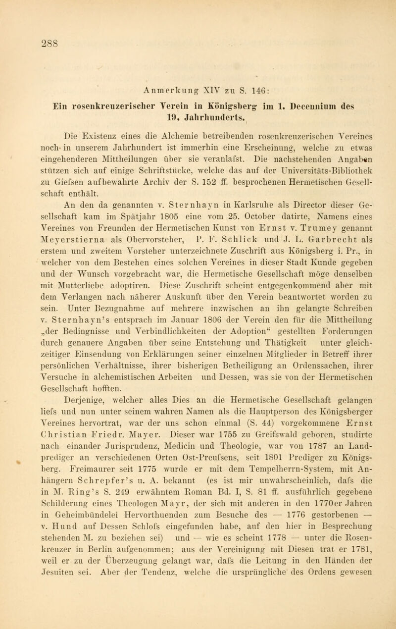 Anmerkung XIY zu S. 146: Ein rosenkreuzerisclier Verein in Königsberg im 1. Deceuuinm des 10, Jahrlnmderts. Die Existenz eines die Alcliemie betreibenden rosenkreuzerischen Vereines noch' in unserem Jahrhundert ist immerhin eine Erscheinung, ■welche zu etwas eingehenderen Mittheilungen über sie veranlafst. Die nachstehenden Angab«n stützen sich auf einige Schriftstücke, Avelche das auf der Üniversitäts-Bibliothek zu Giefsen aufbe^yahrte Archiv der S. 152 ff. besprochenen Hermetischen Gesell- schaft enthält. An den da genannten v. Sternhayn in Karlsruhe als Director dieser Ge- sellschaft kam im Spätjahr 1805 eine vom 25. October datirte, Xamens eines Vereines von Freunden der Hermetischen Kunst von Ernst v. Trumey genannt Meyerstierna als Obervorsteher, P. F. Schlick und J. L. Garbrecht als erstem und zweitem Vorsteher unterzeichnete Zuschrift aus Königsberg i. Pr., in welcher von dem Bestehen eines solchen Vereines in dieser Stadt Kunde gegeben und der Wunsch vorgebracht war, die Hermetische Gesellschaft möge denselben mit Mutterliebe adoptiren. Diese Zuschrift scheint entgegenkommend aber mit dem Verlangen nach näherer Auskunft über den Verein beantwortet worden zu sein. Unter Bezugnahme auf mehrere inzwischen an ihn gelangte Schreiben V. Sternhayn's entsprach im Januar 1806 der Verein den für die Mittheilung „der Bedingnisse und Verbindlichkeiten der Adoption gestellten Forderungen durch genauere Angaben über seine Entstehung und Thätigkeit unter gleich- zeitiger Einsendung von Erklärungen seiner einzelnen Mitglieder in Betreff ihrer persönlichen Verhältnisse, ihrer bisherigen Betheiligung au Ordenssachen, ihrer Versuche in alchemistischen Arbeiten und Dessen, was sie von der Hermetischen Gesellschaft hofften. Derjenige, welcher alles Dies an die Hermetische Gesellschaft gelangen liefs und nun unter seinem wahren Namen als die Hauptperson des Königsberger Vereines hervortrat, war der uns schon einmal (S. 44) vorgekommene Ernst Christian Friedr. Mayer. Dieser war 1755 zu Greifswald geboren, studirte nach einander Jurisprudenz, Medicin und Theologie, war von 1787 an Land- prediger an verschiedenen Orten Ost-Preufsens, seit 1801 Prediger zu Königs- berg. Freimaurer seit 1775 wurde er mit dem Tempelherrn-System, mit An- hängern Schrepfer's u. A. bekannt (es ist mir unwahrscheinlich, dafs die in M. Ring's S. 249 erwähntem Roman Bd. I, S. 81 ff. ausführlich gegebene Schilderung eines Theologen Mayr, der sich mit anderen in den 1770er Jahren in Geheimbündelei Hervorthuenden zum Besuche des — 1776 gestorbenen — v. Hund auf Dessen Schlofs eingefunden habe, auf den hier in Besprechung stehenden M. zu beziehen sei) und — wie es scheint 1778 — unter die Rosen- kreuzer in Berlin aufgenommen; aus der Vereinigung mit Diesen trat er 1781, weil er zu der Überzeugung gelangt Mar, dafs die Leitung in den Händen der Jesuiten sei. Aber der Tendenz, welche die urspi'üngliche des Ordens gewesen