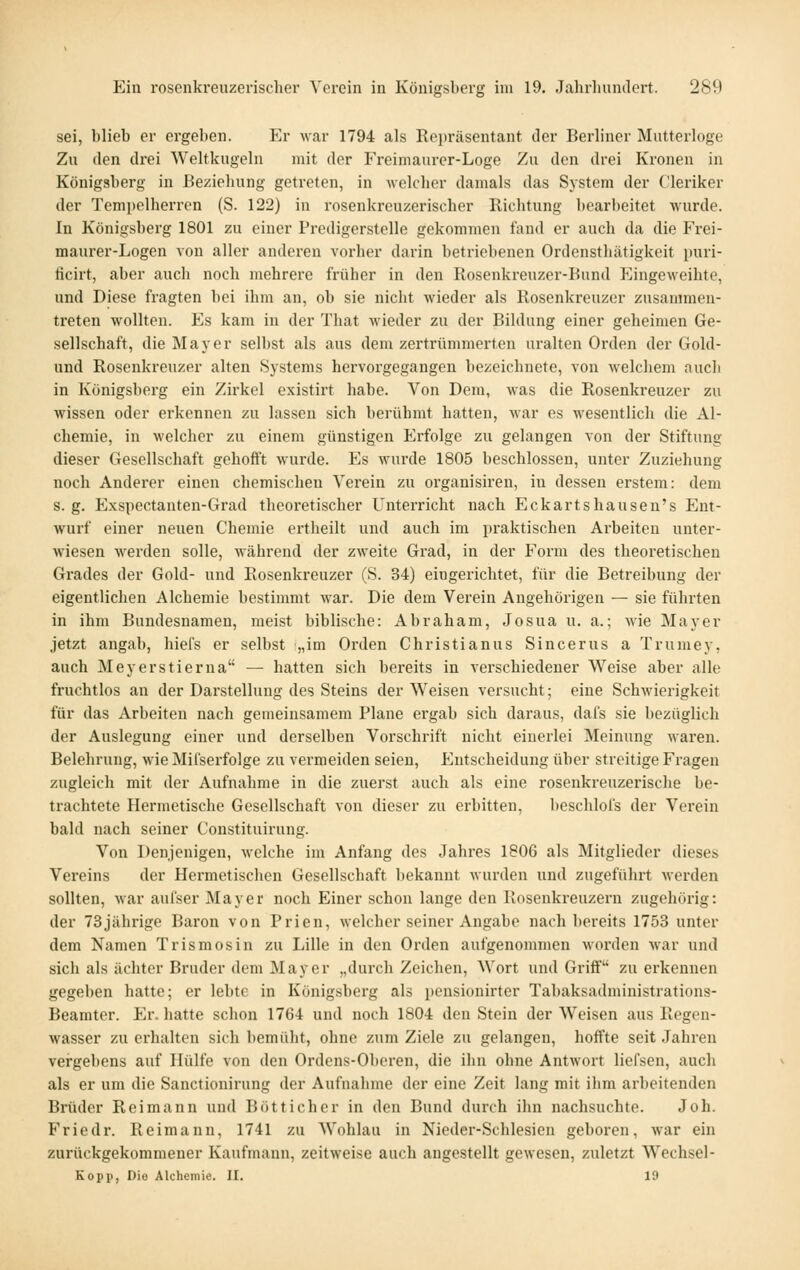 sei, blieb er ergeben. Er war 1794 als Repräsentant der Berliner Mutterloge Zu den drei Weltkugeln mit der Freimaurer-Loge Zu den drei Kronen in Königsberg in Beziehung getreten, in welcher damals das System der Cleriker der Tempelherren (S. 122) in rosenkreuzerischer Richtung bearbeitet wurde. In Königsberg 1801 zu einer Prcdigerstelle gekommen fand er auch da die Frei- maurer-Logen von aller anderen vorher darin betriebenen Ordensthätigkeit puri- ficirt, aber auch noch mehrere früher in den Rosenkreuzer-Bund Eingeweihte, und Diese fragten bei ihm an, ob sie nicht wieder als Rosenkreuzer zusammen- treten wollten. Es kam in der That wieder zu der Bildung einer geheimen Ge- sellschaft, die Mayer selbst als aus dem zertrümmerten uralten Orden der Gold- und Rosenkreuzer alten Systems hervorgegangen bezeichnete, von welchem auch in Königsberg ein Zirkel existirt habe. Von Dem, was die Rosenkreuzer zu wissen oder erkennen zu lassen sich berühmt hatten, Mar es wesentlich die Al- chemie, in welcher zu einem günstigen Erfolge zu gelangen von der Stiftung dieser Gesellschaft gehofl't wurde. Es wurde 1805 beschlossen, unter Zuziehung noch Anderer einen chemischen Verein zu organisiren, in dessen erstem: dem s. g. Exspectanten-Grad theoretischer Unterricht nach Eckartshausen's Ent- wurf einer neuen Chemie ertheilt und auch im praktischen Arbeiten unter- wiesen werden solle, während der zweite Gi'ad, in der Form des theoretischen Grades der Gold- und Rosenkreuzer (S. 34) eingerichtet, für die Betreibung der eigentlichen Alcbemie bestimmt war. Die dem Verein Angehörigen — sie führten in ihm Bundesnamen, meist biblische: Abraham, Josua u. a.; wie Mayer jetzt angab, hiefs er selbst „im Orden Christianus Sincerus a Trumey, auch Meyerstierna — hatten sich bereits in verschiedener Weise aber alle fruchtlos an der Darstellung des Steins der Weisen versucht; eine Schwierigkeit für das Arbeiten nach gemeinsamem Plane ergab sich daraus, dafs sie bezüglich der Auslegung einer und derselben Vorschrift nicht einei'lei Meinung waren. Belehrung, wie Mifserfolge zu vermeiden seien, Entscheidung über streitige Fragen zugleich mit der Aufnahme in die zuerst auch als eine rosenkreuzerisclie be- trachtete Hermetische Gesellschaft von dieser zu erbitten, beschlofs der Verein bald nach seiner Constituirung. Von Denjenigen, welche im Anfang des Jahres 1806 als Mitglieder dieses Vereins der Hermetischen Gesellschaft bekannt wurden und zugeführt wei-den sollten, Avar aulser Mayer noch Einer schon lange den Rosenkreuzern zugehörig: der 73jährige Baron von Prien, welcher seiner Angabe nach bereits 1753 unter dem Namen Trismosin zu Lille in den Orden aufgenommen woi'den war und sich als ächter Bruder dem Mayer „durch Zeichen, Wort und Griff zu erkennen gegeben hatte; er lebte in Königsberg als pensionirter Tabaksadministrations- Beamter. Er. hatte schon 1764 und noch 1804 den Stein der Weisen aus Rogen- wasser zu erhalten sich bemüht, ohne zum Ziele zu gelangen, hoffte seit Jahren vergebens auf Hülfe von den Ordens-Oberen, die ihn ohne Antwort liefsen, auch als er um die Sanctionirung der Aufnahme der eine Zeit lang mit ihm ai'beitenden Brüder Reimann und Botticher in den Bund durch ihn nachsuchte. Joh. Friedr. Reimann, 1741 zu Wohlau in Nieder-Schlesien geboren, war ein zurückgekommener Kaufmann, zeitweise auch angestellt gewesen, zuletzt Wechsel- Eopp, Die Alchemie. II. 19