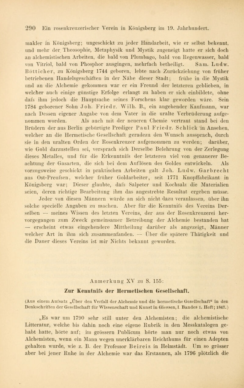 makler in Königsberg; ungeschickt zu jeder Handarbeit, wie er selbst bekennt, und mehr der Theosophie, Meta])hysik und Mystik zugeneigt liatte er sich doch an alchemistischen Arbeiten, die bald von Phimbago, bald von Regenwasser, bald von Vitriol, bald von Phosphor ausgingen, mehrfach betheiligt. Sam. Ludw. B Ott icher, zu Königsberg 1744 geboren, lebte nach Zurückziehung von früher betriebenen Handelsgeschäften in der Nähe dieser Stadt; frühe in die Mystik und an die Alchemie gekommen M^ar er ein Freund der letzteren geblieben, in welcher auch einige günstige Erfolge erlangt zu haben er sich einbildete, ohne dafs ihm jedoch die Hauptsache seines Forschens klar geworden wäre. Sein 1784 geborener Sohn Joh. Friedr. Wilh. B., ein angehender Kaufmann, war nach Dessen eigener Angabe von dem Vater in die uralte Verbrüderung aufge- nommen w'orden. Als auch mit der neueren Chemie vertraut stand bei den Brüdern der aus Berlin gebürtigte Prediger Paul Friedr. Schlick in Ansehen, welcher an die Hermetische Gesellschaft geradezu den Wunsch aussprach, durch sie in den uralten Orden der Rosenkreuzer aufgenommen zu werden; darüber, wie Gold darzustellen sei, versprach sich Derselbe Belehrung von der Zerlegung dieses Metalles, und für die Erkenntnifs der letzteren viel von genauerer Be- achtung der Gasarten, die sich bei dem Auflösen des Goldes entwickeln. Als vorzugsweise geschickt in praktischen Arbeiten galt Joh. Ludw. Garbrecht aus Ost-Preuisen, welcher früher Goldarbeiter, seit 1771 Knopffabrikant in Königsberg war; Dieser glaubte, dafs Salpeter und Kochsalz die Materialien seien, deren richtige Bearbeitung ihm das angestrebte Resultat ergeben müsse. Jeder von diesen Männern würde an sich nicht dazu veranlassen, über ihn solche specielle Angaben zu machen. Aber für die Kenntnifs des Vereins Der- selben — meines Wissen des letzten Vereins, der aus der Rosenkreuzerei her- vorgegangen zum Zweck gemeinsamer Betreibung der Alchemie bestanden hat — erscheint etwas eingehendere Mittheilung darüber als angezeigt, Männer welcher Art in ihm sich zusammenfanden. — Über die spätere Thätigkeit und die Dauer dieses Vereins ist mir Nichts bekannt areworden. Anmerkung XV zu S. 155: Zur Eenutnirs der Hermetischen Gesellschaft. (Aus einem Aufsatz „Über den Verfall der Alchemie und die hermetische Gesellschaft in den Denkschriften der Gesellschaft für Wissenschaft und Kunst in Giessen, I. Bandes 1. Heft; 1847.) „Es war um 1790 sehr still unter den Alchemisten; die alchemistische Litteratur, welche bis dahin noch eine eigene Rubrik in den Messkatalogen ge- habt hatte, hörte auf; im grössern Publicum hörte man nur noch etwas von Alchemisten, wenn ein Mann wegen unerklärbaren Reichthums für einen Adepten gehalten wurde, wie z. B. der Professor Beireis in Helmstädt. Um so grösser aber bei jener Ruhe in der Alchemie Avar das Erstaunen, als 1796 plötzlich die