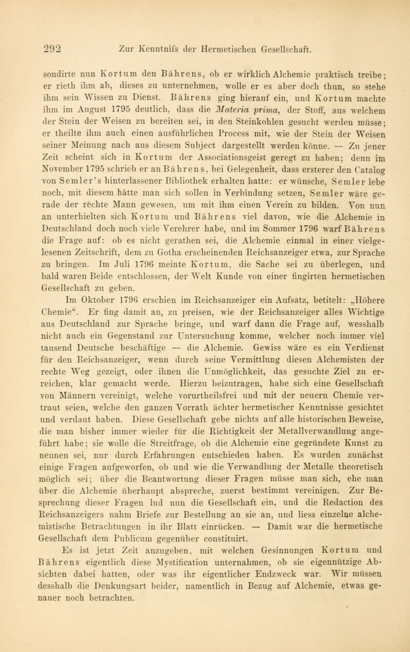sondirte mm Kort um den Bährens, oh er wirklich Alchemie praktisch treibe; er rieth ihm ah, dieses zu unternehmen, Avolle er es aber doch thun, so stehe ihm sein Wissen zu Dienst. Bährens ging hierauf ein, und Kortum machte ihm im August 1795 deutlich, dass die Materia prima, der Stoff, aus welchem der Stein der Weisen zu bereiten sei, in den Steinkohlen gesucht werden müsse: er theilte ihm auch einen ausführlichen Process mit, wie der Stein der Weisen seiner Meinung nach aus diesem Subject dargestellt werden könne. — Zu jener Zeit scheint sich in Kortum der Associationsgeist geregt zu haben; denn im November 1795 schrieb er an Bährens, bei Gelegenheit, dass ersterer den Catalog von Semlers hinterlassener Bibliothek erhalten hatte: er wünsche. Semler lebe noch, mit diesem hätte man sich sollen in Verbindung setzen. Semler wäre ge- rade der rechte Mann gewesen, um mit ihm einen Verein zu bilden. Von nun an unterhielten sich Kortum und Bährens viel davon, wie die Alchemie in Deutschland doch noch viele Verehrer habe, und im Sommer 1796 wai'f Bährens die Frage auf: ob es nicht gerathen sei, die Alchemie einmal in einer vielge- lesenen Zeitschrift, dem zu Gotha erscheinenden Reichsanzeiger etwa, zur Sprache zu bi'ingen. Im Juli 1796 meinte Kortum, die Sache sei zu überlegen, und bald waren Beide entschlossen, der Welt Kunde von einer fingirten hermetischen Gesellschaft zu geben. Im Oktober 1796 erschien im Eeichsanzeiger ein Aufsatz, betitelt: „Höhere Chemie. Er fing damit an, zu preisen, wie der Reichsanzeiger alles Wichtige aus Deutschland zur Sprache bringe, und warf dann die Frage auf, wesshalb nicht auch ein Gegenstand zur Untersuchung komme, welcher noch immer viel tausend Deutsche beschäftige — die Alchemie. Gewiss wäre es ein Verdienst für den Reichsanzeiger, wenn durch seine Vermittlung diesen Alchemisten der rechte Weg gezeigt, oder ihnen die Unmöglichkeit, das gesuchte Ziel zu er- reichen, klar gemacht werde. Hierzu beizutragen, habe sich eine Gesellschaft von Männern vereinigt, welche vorurtheilsfrei und mit der neuern Chemie ver- traut seien, welche den ganzen Vorrath ächter hermetischer Kenntnisse gesichtet und verdaut haben. Diese Gesellschaft gebe nichts auf alle historischen Beweise, die man bisher immer wieder für die Richtigkeit der Metallverwandlung ange- führt habe; sie wolle die Streitfrage, ob die Alchemie eine gegründete Kunst zu nennen sei, nur durch Erfahrungen entschieden haben. Es wurden zunächst einige Fragen aufgeworfen, ob und wie die Vei'wandlung der Metalle theoretisch möglich sei: über die Beantwortung dieser Fragen müsse man sich, ehe man über die Alchemie überhaupt abspreche, zuerst bestimmt vereinigen. Zur Be- sprechung dieser Fragen lud nun die Gesellschaft ein, und die Redaction des Reichsanzeigers nahm Briefe zur Bestellung an sie an, und Hess einzelne alche- mistische Betrachtungen in ihr Blatt einrücken. — Damit war die hermetische Gesellschaft dem Publicum gegenüber constituirt. Es ist jetzt Zeit anzugeben, mit M-elchen Gesinnungen Kortum und Bährens eigentlich diese Mystification unternahmen, ob sie eigennützige Ab- sichten dabei hatten, oder was ihr eigentlicher Endzweck war. Wir müssen desshalb die Denkungsart beider, namentlich in Bezug auf Alchemie, etwas ge- nauer noch betrachten.