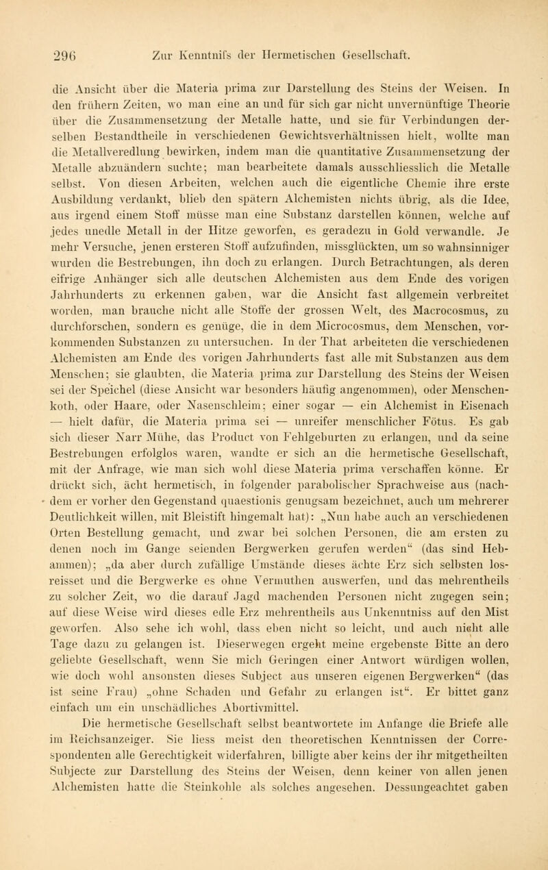 die Ansicht über die Materia prima zur Darstellung des Steins der Weisen. In den frühern Zeiten, avo man eine an und für sich gar nicht unvernünftige Theorie über die Zusammensetzung der Metalle hatte, und sie für Verbindungen der- selben Bestandtheile in verschiedenen Gewichtsverhältnissen hielt, wollte man die Metallveredlnug bewirken, indem man die quantitative Zusammensetzung der Metalle abzuändern suchte; man bearbeitete damals ausschliesslich die Metalle selbst. Von diesen Arbeiten, welchen auch die eigentliche Chemie ihre erste Ausbildung verdankt, blieb den spätem Alchemisten nichts übrig, als die Idee, ans irgend einem Stoff müsse man eine Substanz darstellen können, welche auf jedes unedle Metall in der Hitze geworfen, es geradezu in Gold verwandle. Je mehr Versuche, jenen ersteren Stoff aufzufinden, missglückten, um so wahnsinniger wurden die Bestrebungen, ihn doch zu erlangen. Durch Betrachtungen, als deren eifrige Anhänger sich alle deutschen Alchemisten aus dem Ende des vorigen Jahrhunderts zu erkennen gaben, war die Ansicht fast allgemein verbreitet worden, man brauche nicht alle Stoffe der grossen Welt, des Macrocosmus, zu durchforschen, sondern es genüge, die in dem Microcosmus, dem Menschen, vor- kommenden Substanzen zu untersuchen. In der That arbeiteten die verschiedenen Alchemisten am Ende des vorigen Jahrhunderts fast alle mit Substanzen aus dem Menschen; sie glaubten, die Materia prima zur Darstellung des Steins der Weisen sei der Speichel (diese Ansicht war besonders häufig angenommen), oder Menschen- koth, oder Haare, oder Nasenschleim; einer sogar — ein Alchemist in Eisenach — hielt dafür, die Materia prima sei — unreifer menschlicher Fötus. Es gab sich dieser Narr Mühe, das Product von Fehlgeburten zu erlangen, und da seine Bestrebungen erfolglos waren, wandte er sich an die hermetische Gesellschaft, mit der Anfrage, wie man sich wohl diese Materia prima verschaffen könne. Er drückt sich, acht hermetisch, in folgender parabolischer Sprachweise aus (nach- dem er vorher den Gegenstand quaestiouis genugsam bezeichnet, auch um mehrerer Deutlichkeit willen, mit Bleistift hingemalt hat): „Nun habe auch an verschiedenen Orten Bestellung gemacht, und zwar bei solchen Personen, die am ersten zu denen noch im Gange seienden Bergwerken gerufen werden (das sind Heb- ammen); „da aber durch zufällige Umstände dieses ächte Eiz sich sell)sten los- reisset und die Bergwerke es ohne Vermuthen auswerfen, und das mehrentheils zu solcher Zeit, wo die darauf Jagd machenden Personen nicht zugegen sein; auf diese Weise wird dieses edle Erz mehrentheils aus Unkenntniss auf den Mist geworfen. Also sehe ich wohl, dass eben nicht so leicht, und auch nielit alle Tage dazu zu gelangen ist. Dieserwegen ergeht meine ergebenste Bitte an dero geliebte Gesellschaft, wenn Sie mich Geringen einer Antwort würdigen Avollen, wie doch wohl ansonsten dieses Subject aus unseren eigenen Bergwerken (das ist seine Frau) „ohne Schaden und Gefahr zu erlangen ist. Er bittet ganz einfach um ein unschädliches Abortivmittel. Die hermetische Gesellschaft selbst beantwortete im Anfange die Briefe alle im Keichsanzeiger. Sie Hess meist den theoretischen Kenntnissen der Corre- spondenten alle Gerechtigkeit widerfahren, billigte aber keius der ihr mitgetheilten Subjecte zur Darstellung des Steins der Weisen, denn keiner von allen jenen Alchemisten hatte die Steinkohle als solches angesehen. Dessungeachtet gaben