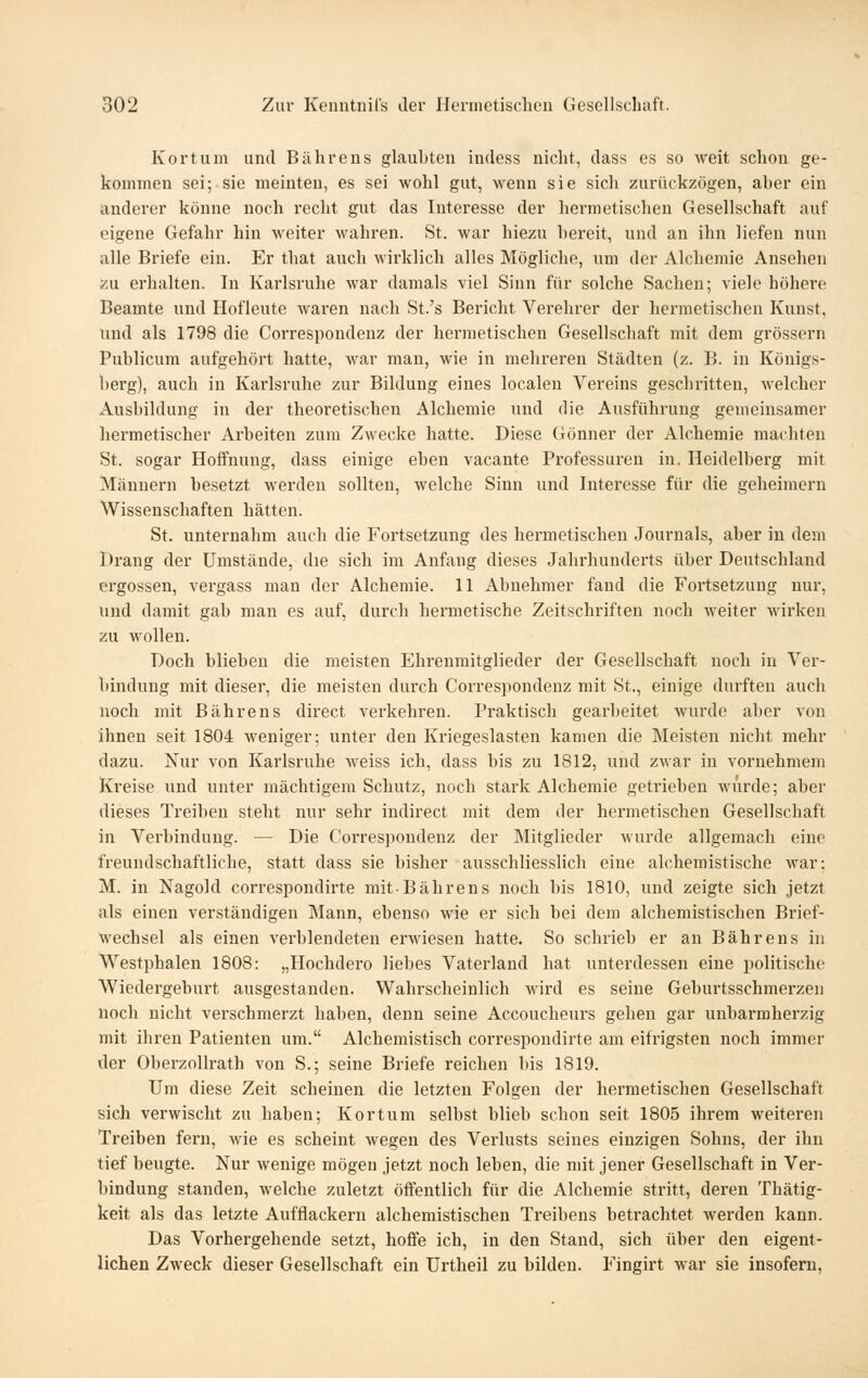 Kor tum und Biihrens glaubten indess nicht, dass es so weit schon ge- komineu sei; sie meinten, es sei wohl gut, wenn sie sich zurückzögen, aber ein anderer könne noch recht gut das Interesse der hermetischen Gesellschaft auf eigene Gefahr hin weiter wahren. St. war hiezu bereit, und an ihn liefen nun alle Briefe ein. Er that auch wirklich alles Mögliche, um der Alchemie Ausehen zu erhalten. In Karlsruhe war damals viel Sinn für solche Sachen; viele höhere Beamte und Hofleute waren nach St.'s Bericht Verehrer der hermetischen Kunst, und als 1798 die Correspondenz der hermetischen Gesellschaft mit dem grössern Publicum aufgehört hatte, war man, wie in mehreren Städten (z. B. in Königs- berg), auch in Karlsruhe zur Bildung eines localen Vereins geschritten, welcher Ausbildung in der theoretischen Alchemie und die Ausführung gemeinsamer hermetischer Arbeiten zum Zwecke hatte. Diese Gönner der Alchemie machten St. sogar Hoffnung, dass einige eben vacante Professuren in. Heidelberg mit Männern besetzt werden sollten, welche Sinn und Interesse für die geheimem Wissenschaften hätten. St. unternahm auch die Fortsetzung des hermetischen Journals, aber in dem Drang der Umstände, die sich im Anfang dieses Jahrhunderts über Deutschland ergossen, vergass man der Alchemie. 11 Abnehmer fand die Fortsetzung nur, und damit gab man es auf, durch hermetische Zeitschriften noch weiter wirken zu wollen. Doch blieben die meisten Ehrenmitglieder der Gesellschaft noch in Ver- bindung mit dieser, die meisten durch Correspondenz mit St., einige durften auch noch mit Bährens direct verkehren. Praktisch gearbeitet wurde aber von ihnen seit 1804 weniger; unter den Kriegeslasten kamen die Meisten nicht mehr dazu. Nur von Karlsruhe weiss ich, dass bis zu 1812, und zwar in vornehmem Kreise und unter mächtigem Schutz, noch stark Alchemie getrieben wurde; aber dieses Treiben steht nur sehr indirect mit dem der hermetischen Gesellschaft in Verbindung. — Die Corres])ondenz der Mitglieder Murde allgemach eine freundschaftliche, statt dass sie bisher ausschliesslich eine alchemistische war; M. in Nagold correspondirte mit-Bährens noch bis 1810, und zeigte sich jetzt als einen verständigen Mann, ebenso wie er sich bei dem alchemistischen Brief- wechsel als einen verblendeten erwiesen hatte. So schrieb er an Bährens in Westphalen 1808: „Hochdero liebes Vaterland hat unterdessen eine politische Wiedergeburt ausgestanden. Wahrscheinlich wird es seine Geburtsschmerzen noch nicht verschmerzt haben, denn seine Accoucheurs gehen gar unbarmherzig mit ihren Patienten um. Alchemistisch correspondirte am eifrigsten noch immer der Oberzollrath von S.; seine Briefe reichen bis 1819. Um diese Zeit scheinen die letzten Folgen der hermetischen Gesellschaft sich verwischt zu haben; Kor tum selbst blieb schon seit 1805 ihrem weiteren Treiben fern, wie es scheint wegen des Verlusts seines einzigen Sohns, der ihn tief beugte. Nur wenige mögen jetzt noch leben, die mit jener Gesellschaft in Ver- bindung standen, welche zuletzt öffentlich für die Alchemie stritt, deren Thätig- keit als das letzte Aufflackern alchemistischen Treibens betrachtet werden kann. Das Vorhergehende setzt, hoffe ich, in den Stand, sich über den eigent- lichen Zweck dieser Gesellschaft ein ürtheil zu bilden. Fingirt war sie insofern,