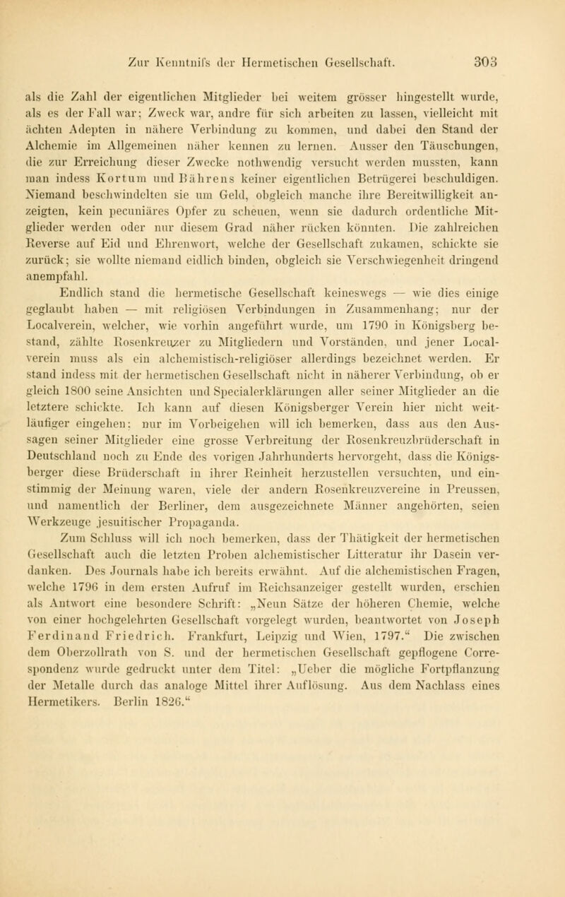 als die Zahl der eigentlichen Mitglieder liei weitem grösser hingestellt wurde, als es der Fall war; Zweck war, andre für sich arbeiten zu lassen, vielleicht mit achten Adepten in nähere Verbindung zu kommen, und dabei den Stand der Alchemie im Allgemeinen näher kennen zu lernen. Ausser den Täuschungen, die zur Erreichung dieser Zwecke nothwendig versucht werden mussten, kann man indess Kortum und Bährens keiner eigentlichen Betrügerei beschuldigen. Niemand beschwindelten sie um Geld, obgleich manche ihre Bereitwilligkeit an- zeigten, kein pecuniäres Opfer zu scheuen, wenn sie dadurch ordentliche Mit- glieder werden oder nur diesem Grad näher rücken könnten. Die zahlreichen Reverse auf Eid und Ehrenwort, welche der Gesellschaft zukamen, schickte sie zurück; sie wollte niemand eidlich binden, obgleich sie Verschwiegenheit dringend anempfahl. Endlich stand die hermetische Gesellschaft keineswegs — wie dies einige geglaubt haben — mit religiösen Verbindungen in Zusammenhang; nur der Localverein, welcher, wie vorhin angeführt wurde, um 1790 in Königsberg be- stand, zählte Rosenkreuzer zu Mitgliedern und Vorständen, und jener Local- verein muss als ein alchemistisch-religiöser allerdings bezeichnet werden. Er stand indess mit der hei'metischen Gesellschaft nicht in näherer Verbindung, ob er gleich 1800 seine Ansichten und Specialerklärungen aller seiner Mitglieder an die letztere schickte. Ich kann auf diesen Königsberger Verein hier nicht weit- läufiger eingehen; nur im Vorbeigehen will ich bemerken, dass aus den Aus- sagen seiner Mitglieder eine grosse Verbreitung der Rosenkreuzbrüderschaft in Deutschland noch zu Ende des vorigen Jahrhunderts hervorgeht, dass die Königs- berger diese Brüderschaft in ihrer Reinheit herzustellen versuchten, und ein- stimmig der Meinung waren, viele der andern Rosenkreuzvereine in Preussen, und namentlich der Berliner, dem ausgezeichnete Männer angehörten, seien Werkzeuge .jesuitischer Proi)aganda. Zum Schluss will ich noch bemerken, dass der Thätigkeit der hermetischen Gesellschaft auch die letzten Proben alchemistischer Litteratur ihr Dasein ver- danken. Des Journals habe ich bereits erwähnt. Auf die alchemistischen Fragen, welche 1796 in dem ersten Aufruf im Reichsanzeiger gestellt wurden, erschien als Antwort eine besondere Schrift: „Neun Sätze der höheren Chemie, welche von einer hochgelehrten Gesellschaft vorgelegt wurden, beantwortet von Joseph Ferdinand Friedrich. Frankfurt, Leipzig und Wien, 1797. Die zwischen dem Oberzollrath von S. und der hermetischen Gesellschaft gepflogene Corre- spondenz wurde gedruckt unter dem Titel: „lieber die mögliche Fortpflanzung der ^letalle durch das analoge Mittel ihrer Auflösung. Aus dem Nachlass eines Ilermetikers. Berlin 182G.
