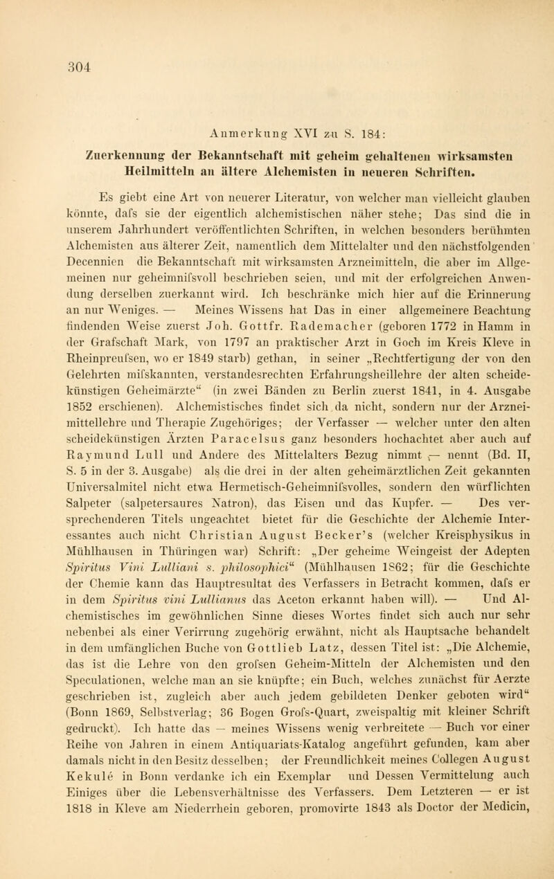 Anmerkung XVI zu S. 184: Zuerkenuung der Bekanntschaft mit geheim gehaltenen wirksamsten Heilmitteln an ältere Alchemisten in neueren Schriften. Es giebt eine Art von neuerer Literatur, von welcher man vielleicht glauben könnte, dafs sie der eigentlich alchemistischen näher stehe; Das sind die in unserem Jahrhundert veröffentlichten Schriften, in welchen besonders berühmten Alchemisten aus älterer Zeit, namentlich dem Mittelalter und den nächstfolgenden' Decennien die Bekanntschaft mit wirksamsten Arzneimitteln, die aber im Allge- meinen nur geheimnifsvoll beschrieben seien, und mit der erfolgreichen Anwen- dung derselben zuerkannt wird. Ich beschränke mich hier auf die Erinnerung an nur Weniges. — Meines Wissens hat Das in einer allgemeinere Beachtung findenden Weise zuerst Joh. Gottfr. Rademacher (geboren 1772 in Hamm in der Grafschaft Mark, von 1797 an praktischer Arzt in Goch im Kreis Kleve in Rheinpreufsen, wo er 1849 starb) gethan, in seiner .,Eechtfertigung der von den Gelehrten mifskannten, verstandesrechten Erfahrungsheillehre der alten scheide- künstigen Geheimärzte (in zwei Bänden zu Berlin zuerst 1841, in 4. Ausgabe 1852 erschienen). Alchemistisches findet sich da nicht, sondern nur der Arznei- mittellehre und Therapie Zugehöriges; der Verfasser — welcher unter den alten scheidekünstigen Ärzten Paracelsus ganz besonders hochachtet aber auch auf Raymund Lull und Andere des Mittelalters Bezug nimmt r- nennt (Bd. IT, S. 5 in der 3. Ausgabe) als die drei in der alten geheim ärztlichen Zeit gekannten üniversalmitel nicht etwa Hermetisch-Geheimnifsvolles, sondern den würflichten Salpeter (salpetersaures Natron), das Eisen und das Kupfer. — Des ver- sprechenderen Titels ungeachtet bietet für die Geschichte der Alchemie Inter- essantes auch nicht Christian August Beck er's (welcher Kreisphysikus in Mühlhausen in Thüringen Avar) Schrift: „Der geheime Weingeist der Adepten Spiritus Vini Lulliani s. philosopMci'''' (Mühlhausen 1862; für die Geschichte der Chemie kann das Hauptresultat des Verfassers in Betracht kommen, dafs er in dem Spiritus vini Lulliamis das Aceton erkannt haben will). — Und Al- chemistisches im gewöhnlichen Sinne dieses Wortes findet sich auch nur sehr nebenbei als einer Verirrung zugehörig erwähnt, nicht als Hauptsache behandelt in dem umfänglichen Buche von Gottlieb Latz, dessen Titel ist: „Die Alchemie, das ist die Lehre von den grofsen Geheim-Mitteln der Alchemisten und den Speculationen, welche mau an sie knüpfte; ein Buch, welches zunächst für Aerzte geschrieben ist, zugleich aber auch jedem gebildeten Denker geboten wird (Bonn 1869, Sell)stverlag; 36 Bogen Grofs-Quart, zweispaltig mit kleiner Schrift gedruckt). Ich hatte das — meines Wissens wenig verbreitete — Buch vor einer Reihe von Jahren in einem Antiquariats-Katalog angeführt gefunden, kam aber damals nicht in den Besitz desselben; der Freundlichkeit meines Collegen August Kekule in Bonn verdanke ich ein Exemplar und Dessen Vermittelung auch Einiges über die Lebensverhältnisse des Verfassers. Dem Letzteren — er ist 1818 in Kleve am Niederrhein geboren, promovirte 1843 als Doctor der Medicin,