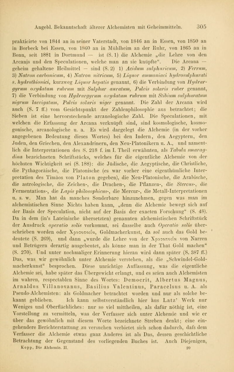 prakticirte von 1844 an in seiner Vaterstadt, von 184(5 an in Essen, von 1850 an in Borhcck bei Essen, von 18G0 an in Mülillieim an der Kuhr, von 18G5 an in Bonn, seit 1881 in Dorfmund — ist (S. 1) die Alchemie „die Lehre von den Arcanis und den Speculationen, welche man an sie knüpfte. Die Arcana — geheim gehaltene Heilmittel — sind (S. 2) 1) Äciclum sulpliuricum, 2) Ferrum, 3) Natron carhonicuin, 4) Natron nitricum, 5) Liquor ammoniaci hydrostüphurati s. hyärothio)iiei, kurzweg Liquor hepatis genannt, 6) die Verbindung von Ifi/drar- gyrum o.vydatum rubrum mit Sulphnr auratum, Pulvis solaris ruher genannt, 7) die Verbindung von Hydrargyrum o.rydatum rubrum mit Stibium sulphuratum nigrum laevigatum, Fulcis solaris niger genannt. Die Zalil der Arcana wird auch (S. 7 ff.) vom Gesichtspunkt der Zahlenphilosophie aus betrachtet; die Sieben ist eine hervorstechende arcanologische Zahl. Die Speculationen, mit welchen die Erfassung der Arcana verknüpft sind, sind kosmologische, kosnio- gonische, arcanologische u. a. Es wird dargelegt die Alchemie (in der vorher angegebenen Bedeutung dieses Wortes) bei den Indern, den Aegj'ptern, den Juden, den Griechen, den Alexandrinern, den Neu-Platonikern u. A., und nament- lich die Interpretationen des S. 218 f. im I. Theil erwähnten, als Tabula smarag- dina bezeichneten Schriftstücks, welches für die eigentliche Alchemie von der höchsten Wichtigkeit sei (S. 188): die Jüdische, die Aegyptische, die Christliche, die Pythagoräische, die Platonische (es war vorher eine eigenthümliclie Inter- pretation des Timäos von Piaton gegeben), die Neu-Platonische, die Arabische, die astrologische, die Zeichen-, die Drachen-, die Pflanzen-, die Stercus-, die Fermentations-, die Lapis philosophicus-^ die Mercur-, die Metall-Interpretationen u. s. w. Man hat da manches Sonderbare hinzunehmen, gegen was man im alchemistischen Sinne Nichts haben kann, „denn die Alchemie bewegt sich auf der Basis der Speculation, nicht auf der Basis der exacten Forschung (S. 48). Da in dem (in's Lateinische übersetzten) genannten alchemistischen Schriftstück der Ausdruck operatio solis vorkommt, sei dasselbe auch Operatio solis über- schrieben worden oder 'S.r.'izo-ry.ia, Goldmacherkunst, da sol auch das Gold be- deutete (S. 2G9), und dann „wurde die Lehre von der XpD-o-o-ia von Narren und Betrügern derartig ausgebeutet, als könne man in der That Gold machen (S. 270). Und unter nochmaliger Erinnerung hieran wird dann später (S. 387 ff.) Das, was wir gewöhnlich unter Alchemie verstehen, als die „Schwindel-Gold- macherkunst besprochen. Diese unrichtige Auffassung, was die eigentliche Alchemie sei, habe später das Übergewiclit erlangt, und es seien auch Alchemisten im wahren, respectablcn Sinne des Wortes: Dcmocrit, Albertus Magnus, Arnaldus Villanovanus, Basilius Valcntiuus, Paracelsus u. A. als Pseudo-Alchemisten: als Goldmacher betrachtet worden und nur als solche be- kannt geblieben. Ich kann selbstverständlich hier aus Latz' Werk nur Weniges und Oberflächliches: nur so viel mittheilen, als dafür nöthig ist, eine Vorstellung zu vermitteln, was der Verfasser sich unter Alchemie und wie er über das gewölinlich mit diesem AVorte bezeichnete Streben denkt; eine ein- gehendere Berichterstattung zu versuchen verbietet sich schon dadurch, dafs dem Verfasser die Alchemie etwas ganz Anderes ist als Das, dessen geschichtliche Betrachtung der Gegenstand des vorliegenden Buches ist. Auch Diejenigen, Kopp, Die Alclieinie. 11. 20
