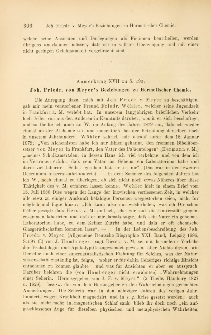 welche seine Ansichten und Darlegungen als Fictionen beurtheilen, werden übrigens anerkennen müssen, dafs sie in vollster Überzeugung und mit einer nicht geringen Gelehrsamkeit vorgebracht sind. Anmerkung XVII zu S. 190: Joh. Friedr. von Meyer's Bezlelmngen zu Hermetischer Cbeiuie. Die Anregung dazu, mich mit Joh. Friedr. v. Meyer zu beschäftigen, gab mir mein verstorbener Freund Friedr. Wöhler, welcher seine Jugendzeit in Frankfurt a. M. verlebt hat. In unserem langjährigen brieflichen Verkehr hielt Jeder von uns den Anderen in Kenntnifs darüber, womit er sich beschäftige, und so theilte ich auch an W. im Anfang des Jahres 1879 mit, dafs ich wieder einmal an der Alchemie sei und namentlich bei der Betreibung derselben noch in unserem Jahrhundert. Wöhler schrieb mir darauf unter dem 18. Januar 1879: „Von Alchemisten habe ich nur Einen gekannt, den frommen Bihelüber- setzer von Meyer in Frankfurt, den Vater des Paläontologen [Hermann v. M.] „,meines Schulkameraden, in dessen Haus ich viel verkehrte und von dem ich im Vertrauen erfuhr, dafs sein Vater im Geheim ein Laboratorium habe und darin viel laborire. Selbst gesehen hat er es nie (Das war in dem zweiten Decennium unseres Jahrhunderts). In dem Sommer des folgenden Jahres bat ich W., noch einmal zu überlegen, ob sich nicht noch etwas Näheres über diese Thätigkeit des v. M. erfahren lassen könne; Wöhler hielt in einem Brief vom 15. Juli 1880 Dies wegen der Länge der inzwischen verflossenen Zeit, in welcher alle etwa zu einiger Auskunft befähigte Personen weggestorben seien, nicht für möglich und fügte hinzu: „Ich kann also nur wiederholen, was ich Dir schon früher gesagt: dafs Herm. v. M. und ich, ehe wir auf <lie Universität gingen, zusammen laborirten und dafs er mir damals sagte, dafs sein Vater ein geheimes Laboratorium habe, zu dem Keiner Zutritt habe, und dafs er oft chemische Glasgeräthschaften kommen lasse''. — In der Lebensbeschreibung des Joh. Friedr. v. Meyer (Allgemeine Deutsche Biographie XXI. Band, Leipzig 1885, S. 597 ff.) von J. Hamberger sagt Dieser, v. M. sei mit besonderer Vorliebe der Eschatologie und Apokalyptik zugewendet gewesen, aber Nichts davon, wie Derselbe auch einer supernaturalistischen Richtung für Solches, was der Natur- wissenschaft zuständig ist, folgte, woher er für dahin Gehöriges richtige Einsicht entnehmen zu können glaubte und was für Ansichten er über es aussprach. Darüber belehren die (von Hamb erger nicht erwähnten) „Wahrnehmungen einer Seherin. Herausgegeben von J. F. v. Meyer (2 Theile, Hamburg 1827 u. 1828), bez.-w. die von dem Herausgeber zu den Wahrnehmungen gemachten Anmerkungen. Die Seherin war in den achtziger Jahren des vorigen Jahr- hunderts wegen Krankheit magnetisirt und in s. g. Krise gesetzt worden; auch als sie nicht mehr in .magnetischen Schlaf sank blieb ihr doch noch „ein auf- geschlossenes Auge für dieselben physischen und metaphysischen Wahrheiten,