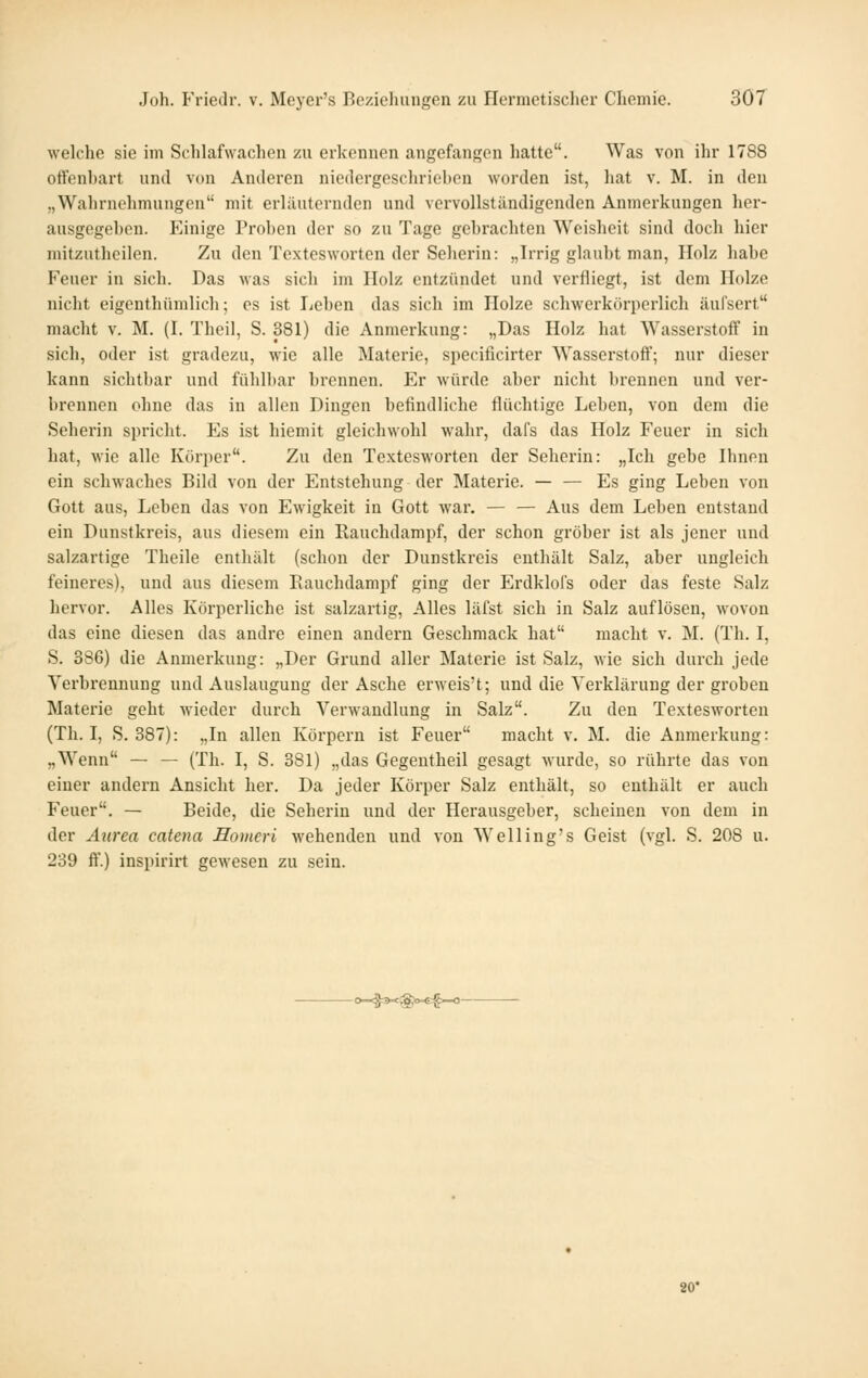 weldie sie im Schlafwachen zu erkonncn angefangen hatte. Was von ihr 1788 offenhart und von Anderen nicdcrgescliriehcn worden ist, liat v. M. in den „Wahrnohmungen mit erlilutorndcn und vervollständigenden Anmerkungen her- ausgegehen. Einige Prohen der so zu Tage gehrachten Weisheit sind doch hier mitzuthcilen. Zu den Textesworten der Seherin: „Irrig glaubt man, Holz habe Feuer in sich. Das was sich im Holz entzündet und verfliegt, ist dem Holze nicht eigenthümlich; es ist liehen das sich im Holze schwerkörperlich äufsert macht v. M. (I. Theil, S. 381) die Anmerkung: „Das Holz hat Wasserstoff in sich, oder ist gradezu, wie alle Materie, specificirter Wasserstoff; nur dieser kann sichtbar und fühlbar brennen. Er würde aber nicht brennen und ver- brennen ohne das in allen Dingen befindliche flüchtige Leben, von dem die Sehei'in spricht. Es ist hiemit gleichwohl wahr, dafs das Holz Feuer in sich hat, wie alle Körper. Zu den Textesworten der Seherin: „Ich gebe Ihnen ein schwaches Bild von der Entstehung der Materie. — — Es ging Leben von Gott aus, Leben das von Ewigkeit in Gott war. — — Aus dem Leben entstand ein Dunstkreis, aus diesem ein Rauchdampf, der schon gröber ist als jener und salzartige Theile enthält (schon der Dunstkreis enthält Salz, aber ungleich feineres), und aus diesem Eauchdampf ging der Erdklols oder das feste Salz hervor. Alles Körperliche ist salzartig, Alles läfst sich in Salz auflösen, Movon das eine diesen das andre einen andern Geschmack hat macht v. M. (Th. I, S. 386) die Anmerkung: „Der Grund aller Materie ist Salz, wie sich durch jede Verbrennung und Auslaugung der Asche erweis't; und die Verklärung der groben Materie geht wieder durch Verwandlung in Salz. Zu den Textesworten (Th. I, S. 387): „In allen Körpern ist Feuer macht v. M. die Anmerkung: „Wenn — — (Th. I, S. 381) „das Gegentheil gesagt wurde, so rührte das von einer andern Ansicht her. Da jeder Körper Salz enthält, so enthält er auch Feuer. — Beide, die Seherin und der Herausgeber, scheinen von dem in der Attrea catena Homeri wehenden und von Welling's Geist (vgl. S. 208 u. 239 ff.) inspirirt gewesen zu sein. -Cwg3M:@«>.€§-0- 80*