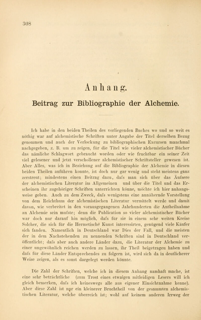 Anhang. Beitrag zur Bibliographie der Alchemie. Ich habe in den beiden Theilen des vorliegenden Buches wo und so weit es nöthig war auf alchemistische Schriften unter Angabe der Titel derselben Bezug genommen und auch der Verlockung zu bibliographischen Excursen manchmal nachgegeben, z. B. um zu zeigen, für die Titel wie vieler alchemistischer Bücher das nämliche Schlagwort gebraucht worden oder wie fruchtbar ein seiner Zeit viel gelesener und jetzt verschollener alchemistischer Schriftsteller gewesen ist. Aber Alles, was ich in Beziehung auf die Bibliographie der Alchemie in diesen beiden Theilen anführen konnte, ist doch nur gar wenig und steht meistens ganz zerstreut; mindestens einen Beitrag dazu, dafs man sich über das Aufsere der alchemistischen Literatur im Allgemeinen und über die Titel und das Er- scheinen ihr zugehöriger Schriften unterrichten könne, möchte ich hier anhangs- weise geben. Auch zu dem Zweck, dafs wenigstens eine annähernde Yorstellung von dem Reichthum der alchemistischen Literatur vermittelt werde und damit davon, wie verbreitet in den vorausgegangenen Jahrhunderten die Antheilnahme an Alchemie sein mufste; denn die Publication so vieler alchemistischer Bücher war doch nur darauf hin möglich, dafs für sie in einem sehr weiten Kreise Solcher, die sich für die Hermetische Kunst interessirten, genügend viele Käufer sich fanden. Namentlich in Deutschland war Dies der Fall, und die meisten der in dem Nachstehenden zu nennenden Schriften sind in Deutschland ver- öffentlicht; dafs aber auch andere Länder dazu, die Literatur der Alchemie zu einer ungewöhnlich reichen werden zu lassen, ihr Theil beigetragen haben und dafs für diese Länder Entsprechendes zu folgern ist, wird sich da in deutlicherer Weise zeigen, als es sonst dargelegt werden könnte. Die Zahl der Schriften, welche ich in diesem Anhang namhaft mache, ist eine sehr beträchtliche (zum Trost eines etwaigen mitleidigen Lesers will ich gleich bemerken, dafs ich keineswegs alle aus eigener Einsichtnahme kenne). Aber diese Zahl ist n^ir ein kleinerer Bruchtheil von der gesammten alchemis- tischen Litex'atur, welche überreich ist; wohl auf keinem anderen Irrweg der