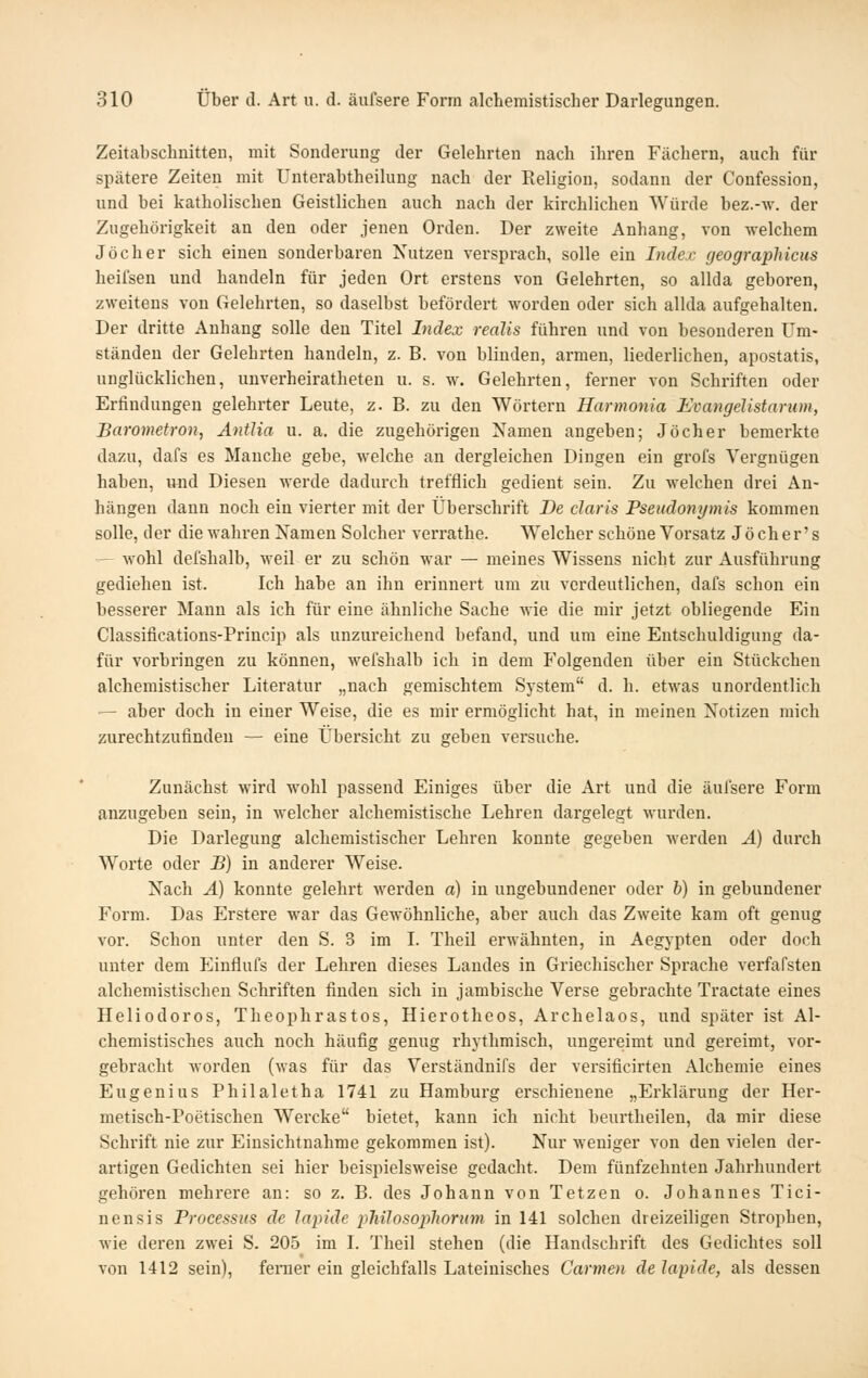 Zeitabschnitten, mit Sonderung der Gelehrten nach ihren Fächern, auch für spätere Zeiten mit Unterabtheilung nach der Religion, sodann der Confession, und bei katholischen Geistlichen auch nach der kirchlichen Würde bez.-\v. der Zugehörigkeit an den oder jenen Orden. Der zweite Anhang, von welchem Joch er sich einen sonderbaren Nutzen versprach, solle ein Index geographicus heifsen und handeln für jeden Ort erstens von Gelehrten, so allda geboren, zweitens von Gelehrten, so daselbst befördert worden oder sich allda aufgehalten. Der dritte Anhang solle den Titel Index reaJis führen und von besonderen Um- ständen der Gelehrten handeln, z. B. von blinden, armen, liederlichen, apostatis, unglücklichen, unverheiratheten u. s. w. Gelehrten, ferner von Schriften oder Erfindungen gelehrter Leute, z. B. zu den Wörtern Harmonia Evangelistarum, Barometron, AnÜia u. a. die zugehörigen Namen angeben; Jöcher bemerkte dazu, dafs es Manche gebe, welche an dergleichen Dingen ein grofs Vergnügen haben, und Diesen werde dadurch trefflich gedient sein. Zu welchen drei An- hängen dann noch ein vierter mit der Überschrift De claris Pseudonymis kommen solle, der die wahren Namen Solcher verrathe. Welcher schöne Vorsatz Joch er's -— wohl defshalb, weil er zu schön war — meines Wissens nicht zur Ausführung gediehen ist. Ich habe an ihn erinnert um zu verdeutlichen, dafs schon ein besserer Mann als ich für eine ähnliche Sache wie die mir jetzt obliegende Ein Classifications-Princip als unzureichend befand, und um eine Entschuldigung da- für vorbringen zu können, wefshalb ich in dem Folgenden über ein Stückchen alchemistischer Literatur „nach gemischtem System d. h. etwas unordentlich — aber doch in einer Weise, die es mir ermöglicht hat, in meinen Notizen mich zurechtzufinden — eine Übersicht zu geben versuche. Zunächst wird wohl passend Einiges über die Art und die äufsere Form anzugeben sein, in welcher alchemistische Lehren dargelegt wurden. Die Darlegung alchemistischer Lehren konnte gegeben werden A) durch Worte oder B) in anderer Weise. Nach A) konnte gelehrt werden a) in ungebundener oder h) in gebundener Form. Das Erstere war das Gewöhnliche, aber auch das Zweite kam oft genug vor. Schon unter den S. 3 im I. Theil erwähnten, in Aegypten oder doch unter dem Einflufs der Lehren dieses Landes in Griechischer Sprache verfafsten alchemistischen Schriften finden sich in jambische Verse gebrachte Tractate eines Heliodoros, Theophrastos, Hierotheos, Archelaos, und später ist Al- chemistisches auch noch häufig genug rhythmisch, ungereimt und gereimt, vor- gebracht worden (was für das Verständnifs der versificirten Alchemie eines Eugenius Philaletha 1741 zu Hamburg erschienene „Erklärung der Her- metisch-Poetischen Wercke bietet, kann ich nicht beurtheilen, da mir diese Schrift nie zur Einsichtnahme gekommen ist). Nur weniger von den vielen der- artigen Gedichten sei hier beispielsweise gedacht. Dem fünfzehnten Jahrhundert gehören mehrere an: so z. B. des Johann von Tetzen o. Johannes Tici- nensis Processus de lapide philosopliorum in 141 solchen dreizeiligen Strophen, wie deren zwei S. 205 im I. Theil stehen (die Handschrift des Gedichtes soll von 1412 sein), ferner ein gleichfalls Lateinisches Carmen de lapide, als dessen