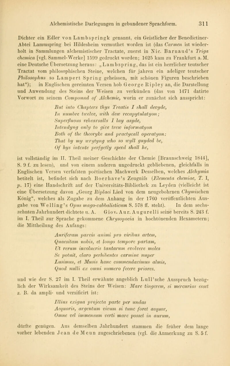 Dichter ein Edler von Lambspringk genannt, ein Geistlicher der Benedictiner- Abtei Lamraspring bei llildesbcim vermuthct worden ist (das Carmen ist wieder- holt in Sammlungen alchemistischer Tractate, zuerst in Nie. Barnaud's Triga chemica [vgl. Sammel-Werke] 159'J gedruckt worden; 1625 kam zu Frankfurt a.M. eine Deutsche Übersetzung heraus: „Lambspring, das ist ein herrlicher teutscher Tractat vom philosophischen Steine, welchen für jähren ein adeliger teutscher Philosophus so Lampert Spring geheissen, mit schönen Figuren beschrieben hat); in Englischen gereimten Versen hob George Ripley an, die Darstellung und Anwendung des Steins der Weisen zu verkünden (das von 1471 datirte Vorwort zu seinem Compound of Alchemie, worin er zunächst sich ausspricht: But into Charters thys Treatis I sJiall devyde, In numhre tivelve, icith deto recai>ytulatyon; Superfluoiis rehearsalls I lay asyde, Intendyng onhj to rjive treiv informatyon Both of the theoryke and pradycall operatyon: That hy my tcrytyng who so wijll guyded he, Of hys intcnte perfyctly speed shall he, ist vollständig im II. Theil meiner Geschichte der Chemie [Braunschweig 1844], S. 9 f. zu lesen), und von einem anderen ungedruckt gebliebenen, gleichfalls in Englischen Versen verfafsten poetischen Machwerk Desselben, welches Alchymia betitelt ist, befindet sich nach Boerhave's Zeugnifs {Elementa chemiae, T. I, 2). 17) eine Handschrift auf der Universitäts-Bibliothek zu Leyden (vielleicht ist eine Übersetzung davon „Georg Eiplaei Lied von dem neugebohrnen C%»iischen König, welches als Zugabe zu dem Anhang in der 1760 verötfentlichten Aus- gabe xon^YeUing^s Opus mago-cahbalisticum S. 518 ^. steht). In dem sechs- zehnten Jahrhundert dichtete u. A. Giov. Aur. Augurelli seine bereits S. 243 f. im I. Theil zur Sprache gekommene Chrysopoeia in hochtönenden Hexametern; die Mittheilung des Anfangs: Auriferam jjams animi pro viribus artem, Quaesitam nobis, et longo tempore partum, Ut rerum involucris tantarum evolvere moles Se potuit, claro perhibetites carmine nuper Lusimus, et 3Iusis hanc commendavimus almis, Qnod nidli e.e omni numcro fccere priores. und wie der S. 27 im I. Theil erwiilinte angeblich Lull'sche Ausspruch bezüg- lich der Wirksamkeit des Steins der ^^'eisen: Mare tingcrem, si mercurius esset z. B. da ampli- und versificirt ist: IJlius exigua projecta parte per undas Acfpioris, argentum virum si tunc foret acquor, Omne vel immensum vcrti mare passet in aurum, dürfte genügen. Aus demselben Jahrhundert stammen die früher dem lange vorher lebenden Jean deMcun zugeschriebeneu (vgl. die Anmerkung zu S. 5 f.