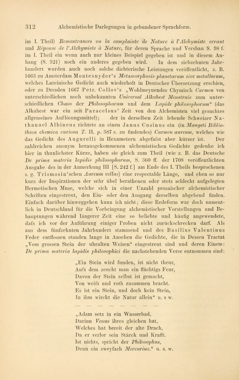 im I. Tlieil) Eemontrances ou la complainte de Nature ä VAlcliymiste errant und Beponse de VAlcliymiste ä Nature, für deren Sprache und Versbau S. 98 f. im I. Theil ein wenn auch nur kleines Beispiel gegeben ist und in diesem An- hang (S. 321) noch ein anderes gegeben wird. In dem siebzehnten Jahr- hundert wurden auch noch solche dichterische Leistungen veröffentlicht, z. B. 1663 zu Amsterdam Montesnyder's Metamorphosisplanetarum sive metallomm, welches Lateinische Gedicht auch wiederholt in Deutscher Übersetzung erschien, oder zu Dresden 1G67 Petr. Collov's „Wohlmeynendes Chymisch Carmen von unterschiedlichen noch unbekannten Unioersal Alkahest Menstruis zum unter- schiedlichen Chaos der Phüosoplwrum und dem Lapide philosophorum^^ (das Alkahest war ein seit Paracelsus' Zeit von den Alchemisten viel gesuchtes allgemeines Auflösungsmittel); der in derselben Zeit lebende Schweizer Na- thanael Albineus richtete an einen Janus Cusinus ein {in Blangeti Biblio- theca cliemica curiosa T. II, f.2)Sls. zu findendes) Carmen attreum, welches wie das Gedicht des Augurelli in Hexametern abgefafst aber kürzer ist. Der zahlreichen anonym herausgekommenen alchemistischen Gedichte gedenke ich hier in thunlichster Kürze, haben sie gleich zum Theil (wie z. B. das Deutsche De prima materia lapidis pilülosopliorum, S. 360 ff. der 1708 veröffentlichten Ausgabe des in der Anmerkung III [S, 242 f.] am Ende des I. Theils besprochenen s. g. 'Y v'i^mo^iw''^q\\qi\ Aurcum vellus) eine respectable Länge, und ebenso nur kurz der Inspirationen der sehr übel berathenen oder stets schlecht aufgelegten Hermetischen Muse, welche sich in einer Unzahl prosaischer alchemistischer Schriften eingestreut, den Ein- oder den Ausgang derselben abgebend finden. Einfach darüber hinweggehen kann ich nicht; diese Redeform war doch nament- lich in Deutschland für die Vorbringung alchemistischer Vorstellungen und Be- hauptungen während längerer Zeit eine so beliebte und häufig angewendete, dafs ich vor der Anführung einiger Proben nicht zurückschrecken darf. Als aus dem fünfzehnten Jahrhundert stammend und des Basilius Valentinus Feder entflossen standen lange in Ansehen die Gedichte, die in Dessen Tractat „Vom grossen Stein der uhralten Weisen eingestreut sind und deren Einem: De prima materia lapidis philosophici die nachstehenden Verse entnommen sind: „Ein Stein wird fundeu, ist nicht theur, Aufs dem zeucht man ein flüchtigs Feur, Davon der Stein selbst ist gemacht. Von weifs und roth zusammen bracht. Es ist ein Stein, und doch kein Stein, In ihm wirckt die Natur allein u. s w. „Adam setz in ein Wasserbad, Darinn Venus ihres gleichen hat, Welches hat bereit der alte Drach, Da er verlor sein Stärck und Kraff't. Ist nichts, spricht der Philosoplitis, Denn ein zweyfach 3Iercurius. u. s. w.
