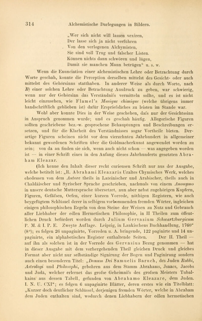 „Wer sich nicht will lassen vexiren, Der lasse sich ja nicht verführen . Von den verlogenen Alchymisten, Sie sind voll Trng und falscher Listen. Können nichts dann schwören und lügen, Damit sie manchen Mann betrügen u. s. w. Wenn die Enunciation einer alchemistischen Lehre oder Betrachtung durch Worte geschah, konnte die Perception derselben mittelst des Gesicht- oder auch mittelst des Gehörsinns statthaben. In anderer Weise als durch Worte, nach B) einer solchen Lehre oder Betrachtung Ausdruck zu geben, war schwierig, wenn nur der Gehörsinn das Verständnifs vermitteln sollte, und es ist nicht leicht einzusehen, wie Flamel's Musique clümique (welche übrigens immer handschriftlich geblieben ist) dafür Erspriefsliches zu leisten im Stande war. Wohl aber konnte Dies in der Weise geschehen, dafs nur der Gesichtssinn in Anspruch genommen wurde; und es geschah häufig. Allegorische Figuren sollten geschriebene bez.-w. gesprochene Behauptungen und Beschreibungen er- setzen, und für die Klarheit des Verständnisses sogar Vortheile bieten. Der- artige Figuren scheinen nicht vor dem vierzehnten Jahrhundert in allgemeiner bekannt gewordenen Schriften über die Goldmacherkunst angewendet worden zu sein; von da an finden sie sich, wenn auch nicht schon — was angegeben worden ist — in einer Schrift eines in den Anfang dieses Jahrhunderts gesetzten Abra- ham Eleazar. (Ich kenne den Inhalt dieser recht curieusen Schrift nur aus der Ausgabe, welche betitelt ist: „R. Abrahami Eleazaris Uraltes Chymisches Werk, welches ehedesseu von dem Äiitore theils in Lateinischer und Arabischer, theils auch in C'haldäischer und Syrischer Sprache geschrieben, nachmals von einem Anonymo in unsere deutsche Muttersprache übersetzet, nun aber nebst zugehörigen Kupfern, Figuren, Gefäfsen, Oefen, einer kurzen Vorrede, nöthigen Registern, wie auch beygefügtem Schlüssel derer in selbigem vorkommenden fremden Wörter, ingleichen einigen philosophischen Regeln von dem Steine der Weisen zu Nutz und Gebrauch aller Liebhaber der edlen Hermetischen Philosophie, in II Theilen zum öffent- lichen Druck befördert worden durch Julium Gervasium Sclnoartzhurgicum P. M. & I. P. E. Zweyte Auflage. Leipzig, in Lankischens Buchhandlung, 1760 (8); es folgen 26 unpaginirte, Vorreden u. A. bringende, 122 paginirte und 14 un- paginirte, ein alphabetisches Register enthaltende Seiten. Der IL Theil — auf ihn als solchen ist in der Vorrede des Gervasius Bezug genommen — hat in dieser Ausgabe mit dem vorhergehenden Theil gleichen Druck und gleiches Format aber nicht nur selbständige Signirung der Bogen und Paginirung sondern auch einen besonderen Titel: „Domim Dei Samuelis Baruch, des Juden Bahbi, Astrologi und Philosojjlii, gebohren aus dem Stamm Abrahams, Jsaacs, Jacobs und Judä, welcher erlernet das grofse Geheimnifs des grofsen Meisters Tubal- kains aus dessen Tabell, gefunden von Abrahamo Eleazare, dem Juden. I. N. U. CXI; es folgen 6 unpaginirte Blätter, deren erstes wie ein Titelblatt: „Kurzer doch deutlicher Schlüssel, derjenigen fremden Wörter, welche in Abraham dem Juden enthalten sind, wodurch denen Liebhabern der edlen hermetischen