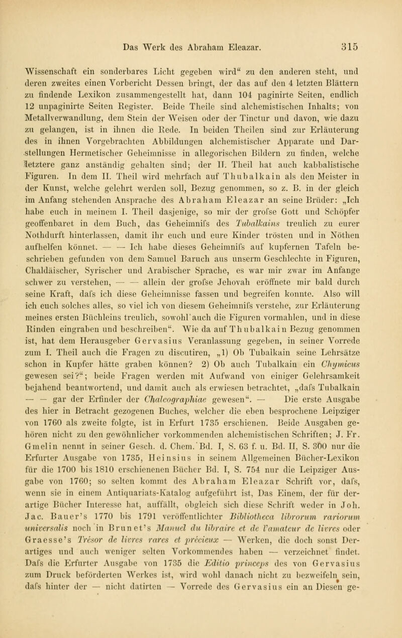 Wissenschaft ein sonderbares Licht gegeben wird zu den anderen steht, und deren zweites einen Vorbericht Dessen bringt, der das auf den 4 letzten Blättern zu findende Lexikon zusammengestellt hat, dann 104 paginirte Seiten, endlich 12 unpaginirte Seiten Register. Beide Theile sind alchemistischen Inhalts; von Metallverwandlung, dem Stein der Weisen oder der Tinctur und davon, wie dazu zu gelangen, ist in ihnen die Rede. In beiden Theilen sind zur Erläuterung des in ihnen Vorgebrachten Abbildungen alchcmistischer Apparate und Dar- stellungen Hermetischer Geheimnisse in allegoi-ischen Bildern zu finden, welche letztere ganz anständig gehalten sind; der II. Theil hat auch kabbalistische Figuren. In dem IL Theil wird mehrfach auf Thubalkain als den Meister in der Kunst, welche gelehrt werden soll, Bezug genommen, so z. B. in der gleich im Anfang stehenden Ansprache des Abraham Eleazar an seine Brüder: „Ich habe euch in meinem I. Theil dasjenige, so mir der grofse Gott und Schöpfer geofFenbaret in dem Buch, das Geheimnifs des Tubalkains treulich zu eurer Nothdurft hinterlassen, damit ihr euch und eure Kinder trösten und in Nöthen aufhelfen könnet. — — Ich habe dieses Geheimnifs auf kupfernen Tafeln be- schrieben gefunden von dem Samuel Baruch aus unserm Geschlechte in Figuren, Chaldäischer, Syrischer und Arabischer Sprache, es war mir zwar im Anfange schwer zu verstehen, — — allein der grofse Jehovah eröffnete mir bald durch seine Ki'aft, dafs ich diese Geheimnisse fassen und begreifen konnte. Also will ich euch solches alles, so viel ich von diesem Geheimnifs verstehe, zur Erläuterung meines ersten Büchleins treulich, sowohl'auch die Figuren vormahlen, und in diese Rinden eingraben und beschreiben. Wie da auf Thubalkain Bezug genommen ist, hat dem Hei'ausgeber Gervasins Veranlassung gegeben, in seiner Vorrede zum I. Theil auch die Fragen zu discutiren, „1) Ob Tubalkain seine Lehrsätze schon in Kupfer hätte graben können? 2) Ob auch Tubalkain ein Chymicus gewesen sei?; beide Fragen werden mit Aufwand von einiger Gelehrsamkeit bejahend beantwortend, und damit auch als erwiesen betrachtet, „dafs Tubalkain — — gar der Erfinder der Chalcographiae gewesen. — Die erste Ausgabe des hier in Betracht gezogenen Buches, Avelcher die eben besprochene Leipziger von 1760 als zweite folgte, ist in Erfurt 1735 erschienen. Beide Ausgaben ge- hören nicht zu den gewöhnlicher vorkommenden alchemistischen Schriften; J. Fr. Graelin nennt in seiner Gesch. d. Chem.'Bd. I, S. 63 f. u. Bd. II, S. 300 nur die Erfurter Ausgabe von 1735, Ileinsius in seinem Allgemeinen Bücher-Lexikon für die 1700 bis 1810 erschienenen Bücher Bd. I, S. 754 nur die Leipziger Aus- gabe von 1760; so selten kommt des Abraham Eleazar Schrift vor, dafs, wenn sie in einem Antiquariats-Katalog aufgeführt ist, Das P]inem, der für der- artige Bücher Interesse hat, auffällt, obgleich sich diese Schrift weder in Joh. Jac. Bauer's 1770 bis 1791 veröffentlichter BihUothcca lihrorum rariorum tiniversnUs noch in Brunet's Manncl du lihrairc et de Vamateiir de livres Oi\er Graesse's Tresor de livres rares et irrccieux — Werken, die doch sonst Der- artiges und auch weniger selten Vorkommendes haben — verzeichnet findet. Dafs die Erfurter Ausgabe von 1735 die Editio princeps des von Gervasius zum Druck beförderten Werkes ist, wird wohl danach nicht zu bezweifeln sein, dafs hinter der — nicht datirten — Vorrede des Gervasius ein an Diesen ge-