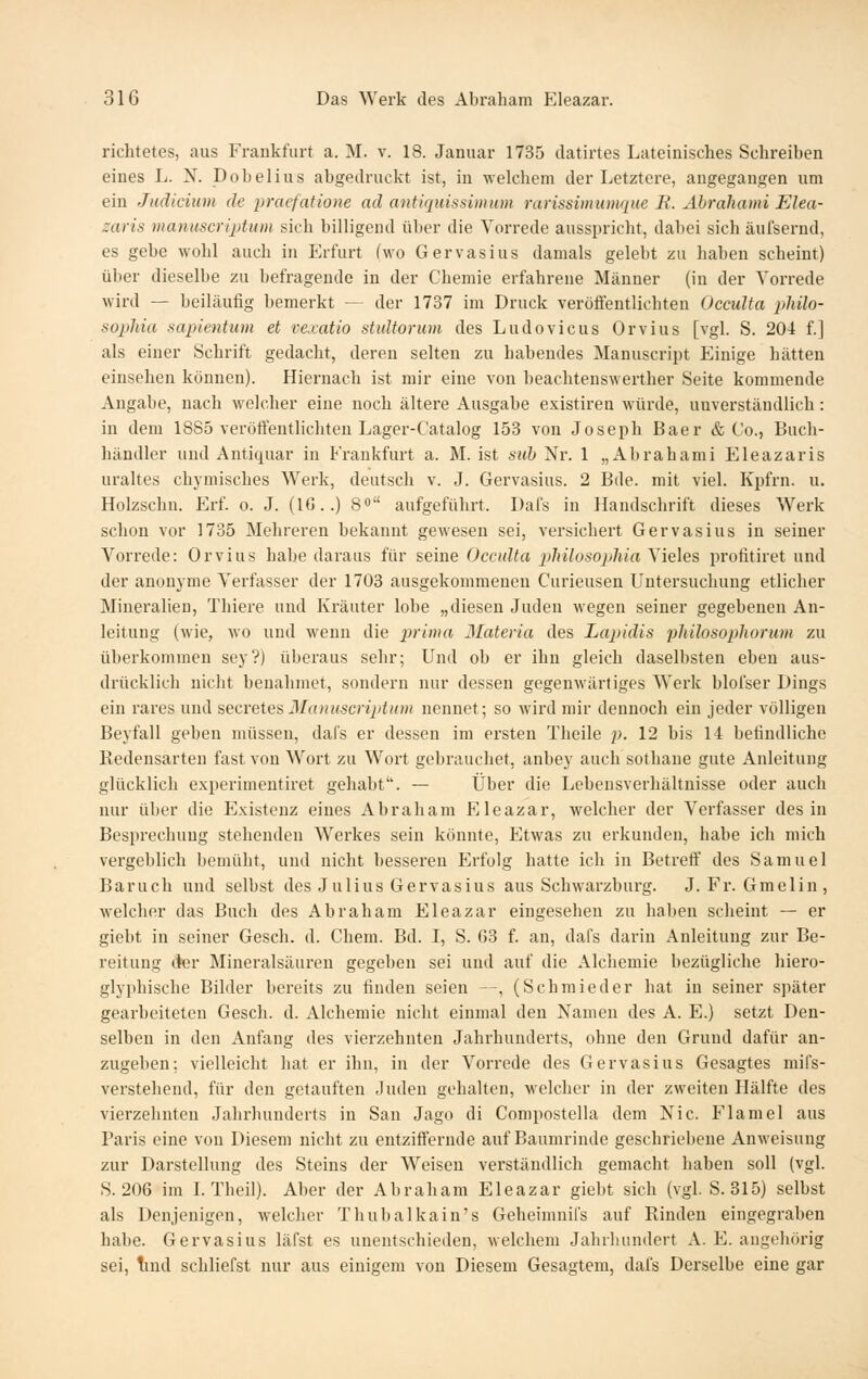 richtetes, aus Frankfurt a. M. v. 18. Januar 1735 datirtes Lateinisches Schreiben eines L. N. Dobelius abgedruckt ist, in welchem der Letztere, angegangen um ein Judicium de liraefatione ad antiquissimum rarissiinuinque B. Abrahami Elea- zaris manuscriptum sich billigend über die Vorrede ausspricht, dabei sich äufsernd, es gebe Avohl auch in Erfurt (wo Gervasius damals gelebt zu haben scheint) über dieselbe zu befragende in der Chemie erfahrene Männer (in der Vorrede wird — beiläufig bemerkt — der 1737 im Druck veröffentlichten Occidta pliilo- sopliia sapientum et vexatio stuUorum des Ludovicus Orvius [vgl. S. 20-1 f.] als einer Schrift gedacht, deren selten zu habendes Manuscript Einige hätten einsehen können). Hiernach ist mir eine von beachtenswerther Seite kommende Angabe, nach welcher eine noch ältere Ausgabe existiren würde, unverständlich: in dem 1885 verötfentlichten Lager-C'atalog 153 von Joseph Baer & Co., Buch- händler und Antiquar in Frankfurt a. M. ist sub Nr. 1 „Abrahami Eleazaris uraltes chymisches Werk, deutsch v. J. Gervasius. 2 Bde. mit viel. Kpfrn. u. Holzschn. Erf. o. J. (10..) 8 aufgeführt. Dafs in Handschrift dieses Werk schon vor 1735 Mehreren bekannt gewesen sei, versichert Gervasius in seiner Vorrede: Orvius habe daraus für seine Occulta pliilosopliia Vieles profitiret und der anonyme Verfasser der 1703 ausgekommenen Curieusen Untersuchung etlicher Mineralien, Thiere und Kräuter lobe „diesen Juden wegen seiner gegebenen An- leitung (wie, wo und wenn die prima Materia des Lapidis fliilosopliorum zu überkommen sey?) überaus sehr; Und ob er ihn gleich daselbsten eben aus- drücklich nicht benahmet, sondern nur dessen gegenwärtiges W^erk blofser Dings ein rares und ^^ecveie?, Manuscriptum nennet; so wird mir dennoch ein jeder völligen Beyfall geben müssen, dafs er dessen im ersten Theile p. 12 bis 14 befindliche Redensarten fast von Wort zu Wort gebrauchet, anbey auch sothane gute Anleitung glücklich experimentiret gehabt. — Über die Lebensverhältnisse oder auch nur über die Existenz eines Abraham Eleazar, welcher der Verfasser des in Besprechung stehenden Werkes sein könnte, Etwas zu erkunden, habe ich mich vergeblich bemüht, und nicht besseren Erfolg hatte ich in Betreff des Samuel Baruch und selbst des Julius Gervasius aus Schwarzburg. J. Fr. Gmeliu, welcher das Buch des Abraham Eleazar eingesehen zu haben scheint — er giebt in seiner Gesch. d. Chem. Bd. I, S. 63 f. an, dafs darin Anleitung zur Be- reitung (Jer Mineralsäuren gegeben sei und auf die Alchemie bezügliche hiero- glyphische Bilder bereits zu finden seien —, (Schmieder hat in seiner später gearbeiteten Gesch. d. Alchemie nicht einmal den Namen des A. E.) setzt Den- selben in den Anfang des vierzehnten Jahrhunderts, ohne den Grund dafür an- zugeben: vielleicht hat er ihn, in der Vorrede des Gervasius Gesagtes mifs- verstehend, für den getauften Juden gehalten, welcher in der zweiten Hälfte des vierzehnten Jahrhunderts in San Jago di Compostella dem Nie. Flamel aus Paris eine von Diesem nicht zu entziffernde auf Baumrinde geschriebene Anweisung zur Darstellung des Steins der Weisen verständlich gemacht haben soll (vgl. S. 206 im I. Theil). Aber der Abraham Eleazar giebt sich (vgl. S. 315) selbst als Denjenigen, welcher Thubalkain's Geheimnifs auf Rinden eingegraben habe. Gervasius läfst es unentschieden, welchem Jahrhundert A. E. angehörig sei, Tind schliefst nur aus einigem von Diesem Gesagtem, dafs Derselbe eine gar