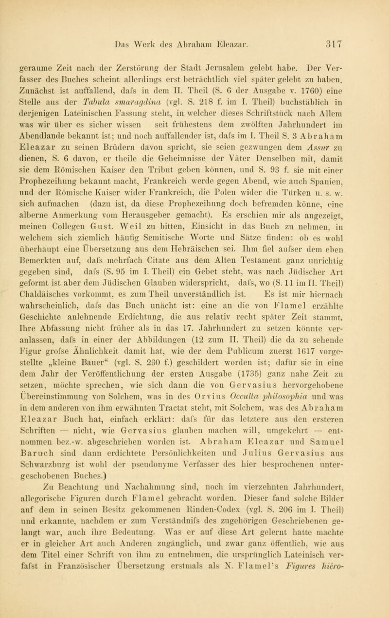 geraume Zeit nach der Zerstörung der Stadt Jerusalem gelel)t habe. Der Ver- fasser des Buches scheint allerdings erst beträchtlich viel später gelel)t zu haben. Zunächst ist auffallend, dal's in dem II. Tlieil (S. 6 der Ausgabe v. 1760) eine Stelle aus der Tabula smaragdina (vgl. S. 218 f. im I. Theil) buchstäblich in derjenigen Lateinischen Fassung steht, in welcher dieses Schriftstück nach Allem was wir über es sicher wissen seit frühestens dem zwölften Jahrhundert im Abendlande bekannt ist; und noch auffallender ist, dafs im I. Theil S. 3 Abraham Eleazar zu seinen Brüdern davon spricht, sie seien gezwungen dem Assiir zu dienen, S. 6 davon, er tbeile die Geheimnisse der Väter Denselben mit, damit sie dem Römischen Kaiser den Tribut geben können, und S. 93 f. sie mit einer Prophezeihung bekannt macht, Frankreich werde gegen Abend, wie auch Spanien, und der Bömische Kaiser wider Frankreich, die Polen wider die Türken u. s. w. sich aufmachen (dazu ist, da diese Prophezeihung doch befremden könne, eine alberne Anmerkung vom Herausgeber gemacht). Es erschien mir als angezeigt, meinen CoUcgcn Gust. Weil zu bitten, PJinsicht in das Buch zu nehmen, in welchem sich ziemlich häufig Semitische Worte und Sätze finden: ob es wohl überhaupt eine Übersetzung aus dem Hebräischen sei. Ihm fiel aufser dem eben Bemerkten auf, dafs mehrfach Citate aus dem Alten Testament ganz unrichtig gegeben sind, dafs (S. 95 im I. Theil) ein Gebet steht, was nach Jüdischer Art geformt ist aber dem Jüdischen Glauben widerspricht, dafs, wo (S. 11 im II. Theil) Chaldäisches vorkommt, es zum Theil unverständlich ist. Es ist mir hiernach wahrscheinlich, dafs das Buch unächt ist: eine an die von Flamel erzählte Geschichte anlehnende Erdichtung, die aus relativ recht später Zeit stammt. Ihre Abfassung nicht früher als in das 17. Jahrhundort zu setzen könnte ver- anlassen, dafs in einer der Abbildungen (12 zum II. Theil) die da zu sehende Figur grofse Ähnlichkeit damit hat, wie der dem Publicum zuerst 1617 vorge- stellte „kleine Bauer (vgl. S. 230 f.) geschildert worden ist; dafür sie in eine dem Jahr der Veröft'entlichung der ersten Ausgabe (1735) ganz nahe Zeit zu setzen, möchte sprechen, wie sich dann die von Gervasius hervorgehobene Übereinstimmung von Solchem, was in dos Orvius Occulta pliilomphia und was in dem anderen von ihm erwähnten Tractat steht, mit Solchem, was des Abraham Eleazar Buch hat, einfach erklärt: dafs für das letztere aus den erstorcn Schriften — nicht, wie Gervasius glauben machen will, umgekehrt — ent- nommen boz.-w. abgeschrieben worden ist. Abraham Eleazar und Samuel Baruch sind dann erdichtete Persönlichkeiten und Julius Gervasius aus Schwarzburg ist wohl der Pseudonyme Verfasser des hier besprochenen unter- geschobenen Buches.) Zu Beachtung und Nachahmung sind, noch im vierzehnten Jahrhundert, allegorische Figuren durch Flamel gebracht worden. Dieser fand solche Bilder auf dem in seinen Besitz gekommenen Kinden-Codex (vgl. S. 206 im I. Tlieil) und erkannte, nachdem er zum Verständnifs dos zugehörigen Goschriobenon ge- langt war, auch ihre Bedeutung. Was er auf diese Art gelernt hatte machte er in gleicher Art auch Anderen zugänglich, und zwar ganz ötfentlich, wie aus dem Titel einer Schrift von ihm zu entnehmen, die ursjjrünglich Lateinisch ver- fafst in Französischer Übersetzung erstmals als X. FlamePs Figures hiero-