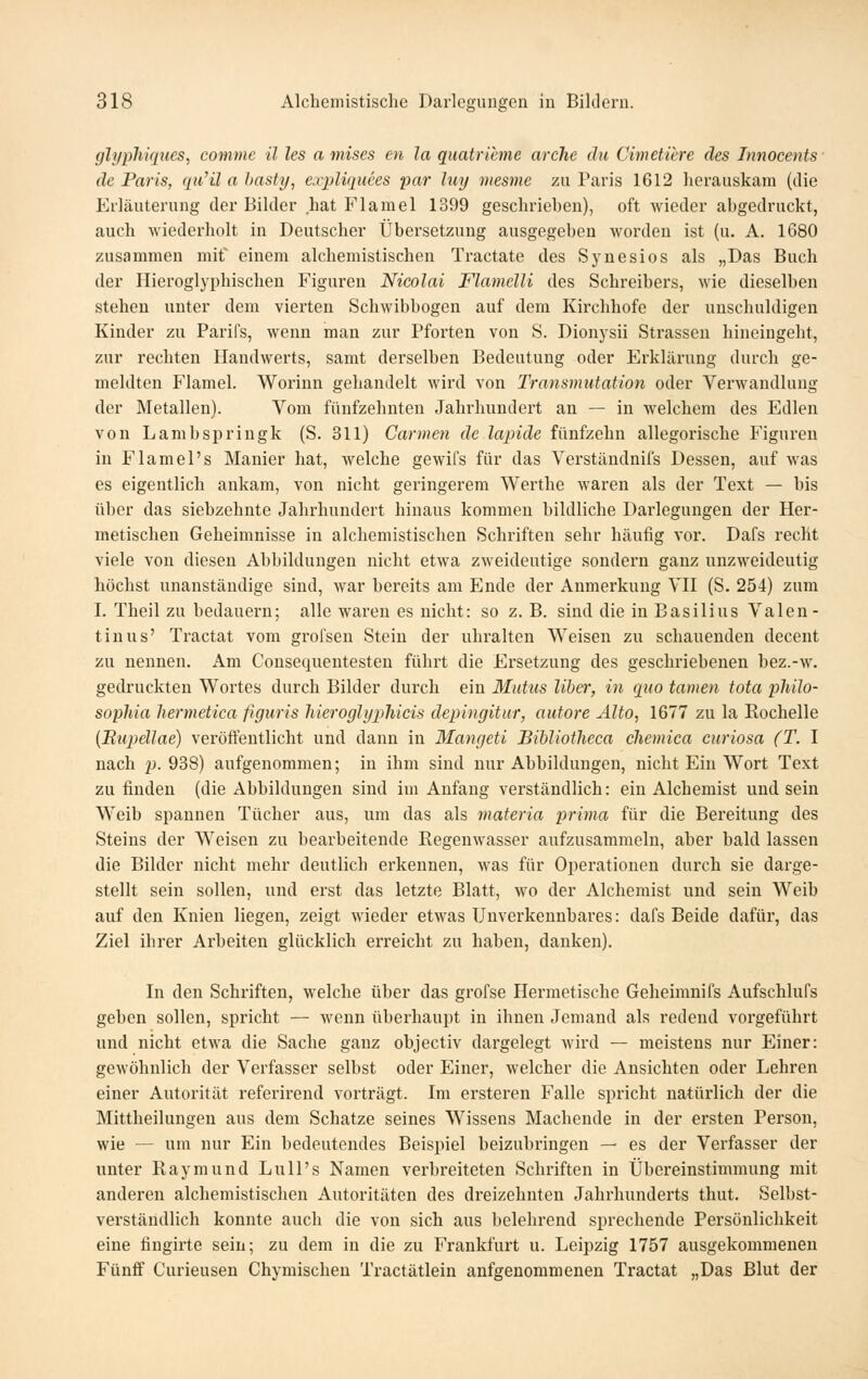 ghjphiques, commc il les a mises en la quatrieme arche du Cimetiere des Innocents de Paris, qii'ü a hasti/, expliqmes par luy mesme zu Paris 1612 herauskam (die Erläuterung der Bilder hat Flamel 1399 geschrieben), oft wieder abgedruckt, auch wiederholt in Deutscher Übersetzung ausgegeben worden ist (u. A. 1680 zusammen mif einem alchemistischen Ti-actate des Synesios als „Das Buch der Hieroglyphischen Figuren Nicolai Flamclli des Schreibers, wie dieselben stehen unter dem vierten Schwibbogen auf dem Kirchhofe der unschuldigen Kinder zu Parifs, wenn man zur Pforten von S. Dionysii Strassen hineingeht, zur rechten Handwerts, samt derselben Bedeutung oder Erklärung durch ge- meldten Flamel. Worinn gehandelt wird von Transmutation oder Verwandlung der Metallen). Vom fünfzehnten Jahrhundert an — in welchem des Edlen von Lambspriugk (S. 311) Carmen de lapide fünfzehn allegorische I'ignren in Flamel's Manier hat, welche gewifs für das Verständnifs Dessen, auf was es eigentlich ankam, von nicht geringerem Werthe waren als der Text — bis über das siebzehnte Jahrhundert hinaus kommen bildliche Darlegungen der Her- metischen Geheimnisse in alchemistischen Schriften sehr häufig vor. Dafs recht viele von diesen Abbildungen nicht etwa zweideutige sondern ganz unzweideutig höchst unanständige sind, war bereits am Ende der Anmerkung VH (S. 254) zum I. Theil zu bedauern; alle waren es nicht: so z. B. sind die in Basilius Valen- tinus' Tractat vom grofsen Stein der uhralten Weisen zu schauenden decent zu nennen. Am Consequentesten führt die Ersetzung des geschriebenen bez.-w. gedruckten Wortes durch Bilder durch ein Mntiis Über, in quo tarnen tota philo- suphia hermetica figuris liieroghjphicis depingitur, autore Alto, 1677 zu la Rochelle (Rupdlae) veröft'entlicht und dann in Mangeti Bibliotheca cliemica curiosa (T. I nach p. 938) aufgenommen; in ihm sind nur Abbildungen, nicht Ein Wort Text zu finden (die Abbildungen sind im Anfang verständlich: ein Alchemist und sein Weib spannen Tücher aus, um das als materia prima für die Bereitung des Steins der Weisen zu bearbeitende Regenwasser aufzusammeln, aber bald lassen die Bilder nicht mehr deutlich erkennen, was für Operationen durch sie darge- stellt sein sollen, und erst das letzte Blatt, wo der Alchemist und sein Weib auf den Knien liegen, zeigt wieder etwas Unverkennbares: dafs Beide dafür, das Ziel ihrer Arbeiten glücklich erreicht zu haben, danken). In den Schriften, welche über das grofse Hermetische Geheimnifs Aufschlufs geben sollen, spricht — wenn überhaupt in ihnen Jemand als redend vorgeführt und nicht etwa die Sache ganz objectiv dargelegt wird — meistens nur Einer: gewöhnlich der Verfasser selbst oder Einer, welcher die Ansichten oder Lehren einer Autorität referirend vorträgt. Im ersteren Falle spricht natürlich der die Mittheilungen aus dem Schatze seines Wissens Machende in der ei'sten Person, wie — um nur Ein bedeutendes Beispiel beizubringen — es der Verfasser der unter Raymund Lull's Namen verbreiteten Schriften in Übereinstimmung mit anderen alchemistischen Autoritäten des dreizehnten Jahrhunderts thut. Selbst- verständlich konnte auch die von sich aus belehrend sprechende Persönlichkeit eine fingirte sein; zu dem in die zu Frankfurt u. Leipzig 1757 ausgekommenen Fünff Curieusen Chymischen Tractätlein anfgenommenen Tractat „Das Blut der