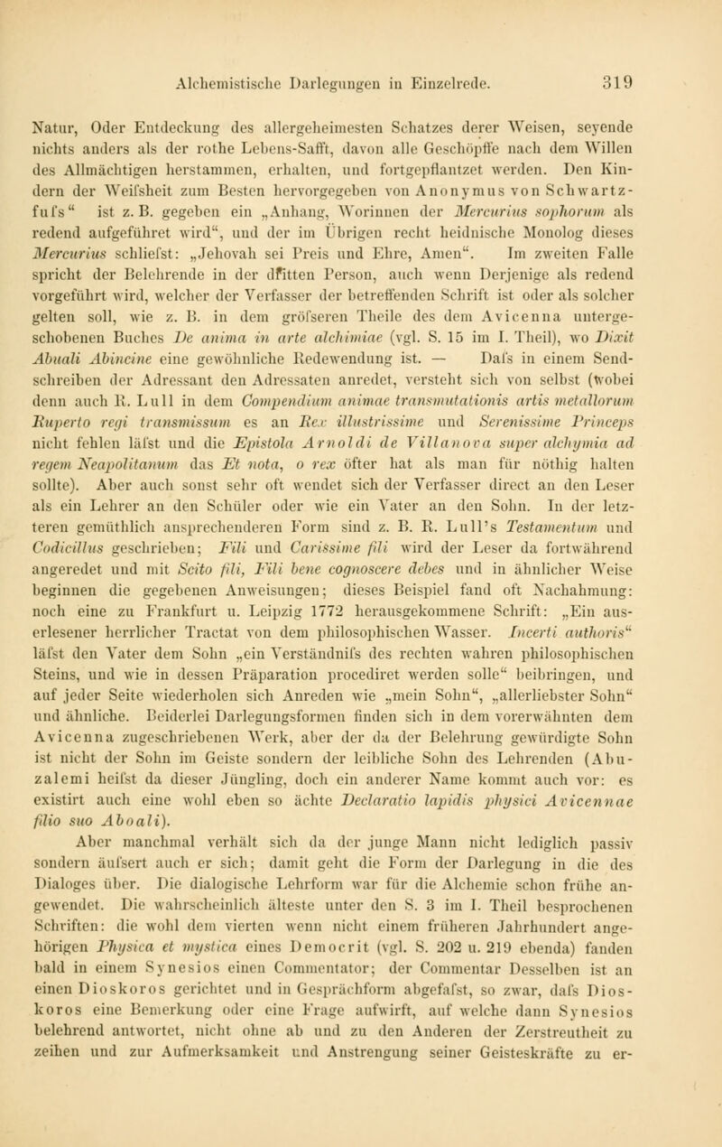 Natur, Oder Entdeckung des allergeheimesten Schatzes derer Weisen, seyende nichts anders als der rothe Lebons-Safft, davon alle Gescliöptle nach dem Willen des Allmächtigen herstammen, erhalten, und fortgepflantzct werden. Den Kin- dern der Weilsheit zum Besten hervorgegeben von Anonymus von Seh war tz- fuTs ist z.B. gegeben ein „Anhang, Worinnen der Mercurius sophorum als redend aufgeführet wird, und der im Übrigen recht heidnische Monolog dieses Mercurius schliefst: „Jehovah sei Preis und Ehre, Amen. Im zweiten Falle spricht der Belehrende in der dfitten Person, auch wenn Derjenige als redend vorgeführt wird, welcher der Verfasser der betreuenden Schrift ist oder als solcher gelten soll, wie z. B. in dem gröfseren Theile des dem Avicenna unterge- schobenen Baches De anima in arte alchimiae (vgl. S. 15 im I. Theil), wo Dixit Ahuali Ahincine eine gewöhnliche Redewendung ist. — Dafs in einem Send- schreiben der Adressant den Adressaten anredet, versteht sich von selbst (tvo])ei denn auch 11. Lull in dem Gompendium animae transniutalionis artis metallorum Kuperto regi transmissum es an Be.c illustrifisime und Serenissime Princeps nicht fehlen läi'st und die Epistola Arnoldi de Villanova super alchymia ad regem Neapolitanum das Et nota, o rex öfter hat als man für nöthig halten sollte). Aber auch sonst sehr oft wendet sich der Verfasser direct an den Leser als ein Lehrer an den Schüler oder wie ein Vater an den Sohn. In der letz- teren gemüthlich ansprechenderen Form sind z. B. R. Lull's Testamentum und Codicillus geschrieben; Fili und Carissime fdi wird der Leser da fortwährend angeredet und mit Scito fili, Fili bene cognoscere debes und in ähnlicher Weise beginnen die gegebenen Anweisungen; dieses Beispiel fand oft Nachahmung: noch eine zu Frankfurt u. Leipzig 1772 herausgekommene Schrift: „Ein aus- erlesener herrlicher Tractat von dem philosophischen Wasser. Jiicerti aiithoris^' läfst den Vater dem Sohn „ein Verständnifs des rechten wahren philosophischen Steins, und wie in dessen Präparation procediret werden solle beibringen, und auf jeder Seite wiederholen sich Anreden wie „mein Sohn, „allerliebster Sohn und ähnliche. Beiderlei Darlegungsformen finden sich in dem vorerwähnten dem Avicenna zugeschriebenen Werk, aber der da der Belehrung gewürdigte Sohn ist nicht der Sohn im Geiste sondern der leibliche Sohn des Lehrenden (Abu- zalemi heifst da dieser Jüngling, doch ein anderer Name kommt auch vor: es existirt auch eine wohl eben so ächte Declaratio laiiidis physici Avicennae fdio suo Aboali). Aber manchmal verhält sich da der junge Mann nicht lediglich passiv sondern äui'sert auch er sich; damit geht die Form der Darlegung in die des Dialoges über. Die dialogische Lehrform war für die Alchemie schon frühe an- gewendet. Die wahrscheinlich älteste unter den S. 3 im L Theil besprochenen Schriften: die wohl dem vierten wenn nicht einem früheren Jahrhundert ange- hörigen Physica et mi/siica eines Democrit (vgl. S. 202 u. 219 ebenda) fanden bald in einem Synesios einen Comnu^ntafor; der Commentar Desselben ist an einen Dioskoros gerichtet und in Gesprächform abgefafst, so zwar, dals Dios- koros eine Bemerkung oder eine Frage aufwirft, auf welche dann Synesios belehrend antwortet, nicht ohne ab und zu den Anderen der Zerstreutheit zu zeihen und zur Aufmerksamkeit und Anstrengung seiner Geisteskräfte zu er-
