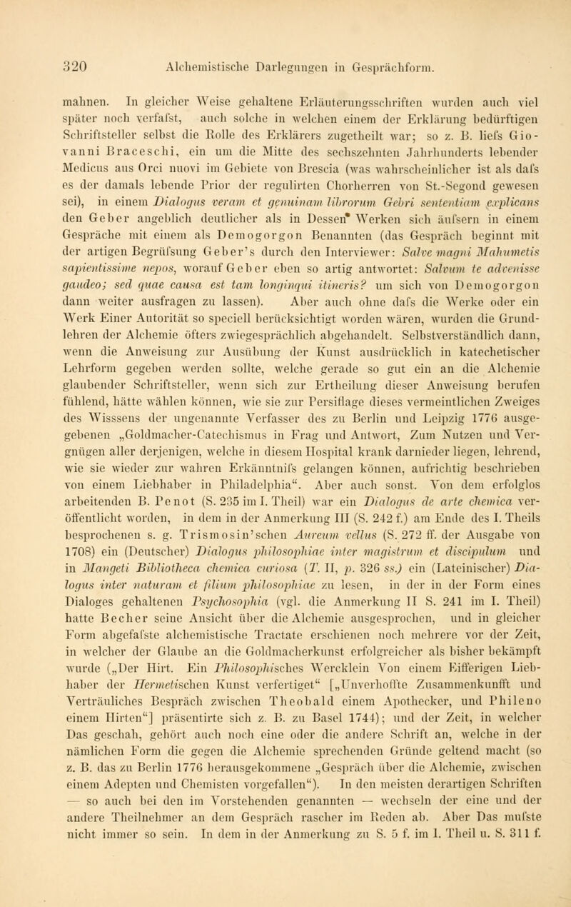 malincn. In gleicher Weise gehaltene Erläuterungsschriften wurden auch viel später noch verfafst, auch solche in welchen einem der Erklärung bedürftigen Schriftsteller selbst die Rolle des Erklärers zugetheilt war; so z. B. liefs Gio- vanni Braceschi, ein um die Mitte des sechszehnten Jahrhunderts lebender Medicus aus Orci nuovi im Gebiete von Brescia (was wahrscheinlicher ist als dal's es der damals lebende Prior der regulirten Chorherren von St.-Segond gewesen sei), in einem Diaincjus vernm et genuinam librorum Gebri sententiam explicans den Geber angeblich deutlicher als in Dessen* Werken sich äufsern in einem Gespräche mit einem als Demogorgon Benannten (das Gespräch beginnt mit der artigen Begrüfsung Geber's durch den Interviewer: Salve magni Mahumetis sapientissime nepos, worauf Geber eben so artig antwortet: Salvum te advenisse gaudeo; sed qiiae causa est tarn longinqui itineris? um sich von Demogorgon dann weiter ausfragen zu lassen). Aber auch ohne dafs die W^erke oder ein Werk Einer Autorität so speciell berücksichtigt Avorden wären, wurden die Grund- lehren der Alcheniie öfters zwiegesprächlich abgehandelt. Selbstverständlich dann, wenn die Anweisung zur Ausübung der Kunst ausdrücklich in katechetischer Lehrform gegeben werden sollte, welche gerade so gut ein an die Alcheniie glaubender Schriftsteller, wenn sich zur Ertheilung dieser Anweisung berufen fühlend, hätte wählen können, wie sie zur Persiflage dieses vermeintlichen Zweiges des Wisssens der ungenannte Verfasser des zu Berlin und Leipzig 177G ausge- gebenen „Goldmacher-Catechismus in Frag und Antwort, Zum Nutzen und Ver- gnügen aller derjenigen, -welche in diesem Hospital krank darnieder liegen, lehrend, wie sie M'ieder zur wahren Erkänntnifs gelangen können, aufrichtig beschrieben von einem Liebhaber in Philadelphia. Aber auch sonst. Von dem erfolglos arbeitenden B. Po not (S. 235 imi. Theil) Avar ein Dialogus de arte chemica ver- öffentlicht worden, in dem in der Anmerkung III (S. 242 f.) am Ende des I. Theils besprocheneu s. g. Trismosin'schen Äiiretim velltis (S. 272 ff. der Ausgabe von 1708) ein (Deutschei-) Dialogus philosopliiae intcr magistrum et discipidum und in 3Iangeti Bihliotheca chemica curiosa (T. II, p. 326 ss.) ein (Lateinischer) Dia- logus inter natxiram et filiiim philosopliiae zu lesen, in der in der Form eines Dialoges gehaltenen FsycliosopJiia (vgl. die Anmerkung II S. 241 im I. Theil) hatte Becher seine Ansicht über die Alcheniie ausgesprochen, und in gleicher Form abgefafste alchemistische Tractate erschienen noch mehrere vor der Zeit, in welcher der Glaube an die Goldmacherkunst erfolgreicher als bisher bekämpft Avurde („Der Hirt. Ein Philosophisches Wercklein Von einem Eifferigen Lieb- haber der Hermetischen Kunst verfertiget [„Unverhofl'te Zusammenkunfft und Vertrauliches Besprach zM'ischen Theobald einem Apothecker, und Phileno einem Hirten] präsentirte sich z. B. zu Basel 1744); und der Zeit, in welcher Das geschah, gehört auch noch eine oder die andere Schrift an, welche in der nämlichen Form die gegen die Alcheniie sprechenden Gründe geltend macht (so z. B. das zu Berlin 1776 herausgekommene „Gespräch über die Alchemie, zwischen einem Adepten und Chemisten vorgefallen). In den meisten derartigen Schriften — so auch bei den im Vorstehenden genannten — wechseln der eine und der andere Theilnehmer an dem Gespräch rascher im Reden ab. Aber Das mufste nicht immer so sein. In dem in der Anmerkung zu S. 5 f. im I. Theil u. S. 311 f.