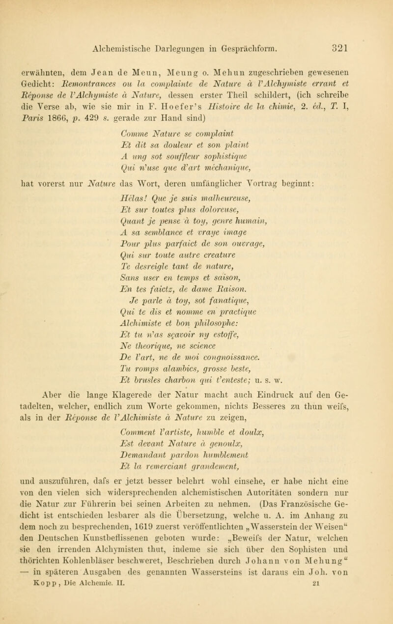 erwähnten, dem Jean de Meun, Meung o. Meliun zugeschrieben gewesenen Gedicht: Eemonfrances ou la complainte de Nature ä rAlchytniste errant et Beponse de l'Alchymiste ä Nature, dessen erster Theil schildert, (ich schreibe die Verse ab, wie sie mir in F. Hoefer's Histoire de la chimie, 2. ed., T. I, Paris 186G, p. 429 s. gerade zur Hand sind) Comme Nature se complaint Et dit sa douleur et son plaint A ung sot Souffleur sophistique Qui nhise que d'art michanique, hat vorerst nur Nature das Wort, deren umfänglicher Vortrag beginnt: Hl'las! Que je suis mallieureuse, Et sur toutes plus doloreuse, Quant je pense ä toi/, genre humain, A sa semblance et vraye image Pour plux parfaict de son ouvrage, Qui sur tonte autre creature Te desreigle taut de nature, Sans user en temps et Saison, En tes faictz, de dame Raison. Je parle ä toy, sot fanatique, Qui te dis et nomme en practique Alchiniiste et hon philosophe: Et tu n''as sgavoir ny estoffe, Ne theorique, ne science De l'art, ne de moi congnoissance. Tu roinps alamhics, grosse beste, Et brusles charbon qui t'enteste; u. s. w. Aber die lange Klagerede der Natur macht auch Eindruck auf den Ge- tadelten, welcher, endlich zum Worte gekommen, nichts Besseres zu thun weifs, als in der Riponse de VAlchimiste ä Nature zu zeigen, Comment Vartiste, humble et doulx, Est devant Nature ä genoulx, Demandant pardon humblement Et la rewerciant grandemcnt, und auszuführen, dafs er jetzt besser belehrt wohl einsehe, er habe nicht eine von den vielen sich widersprechenden alchemistischen Autoritäten sondern nur die Natur zur P'ührerin bei seinen Arbeiten zu nehmen. (Das Französische Ge- dicht ist entschieden lesbarer als die Übei-setzung, welche u. A. im Anhang zu dem noch zu besprecliendon, 1G19 zuerst veröft'entlichten „Wasserstein der Weisen den Deutschon Kunstbetlisseuen geboten wurde: „Beweiis der Natur, welchen sie den irrenden Alchymisten thut, indeme sie sich über den Sophisten und thörichten Koblenbläser beschweret, Beschi'ieben durch Johann von Mehung — in späteren Ausgaben des genannten Wassersteins ist daraus ein Job. von Kopp, Die Alchenüe. II. 21