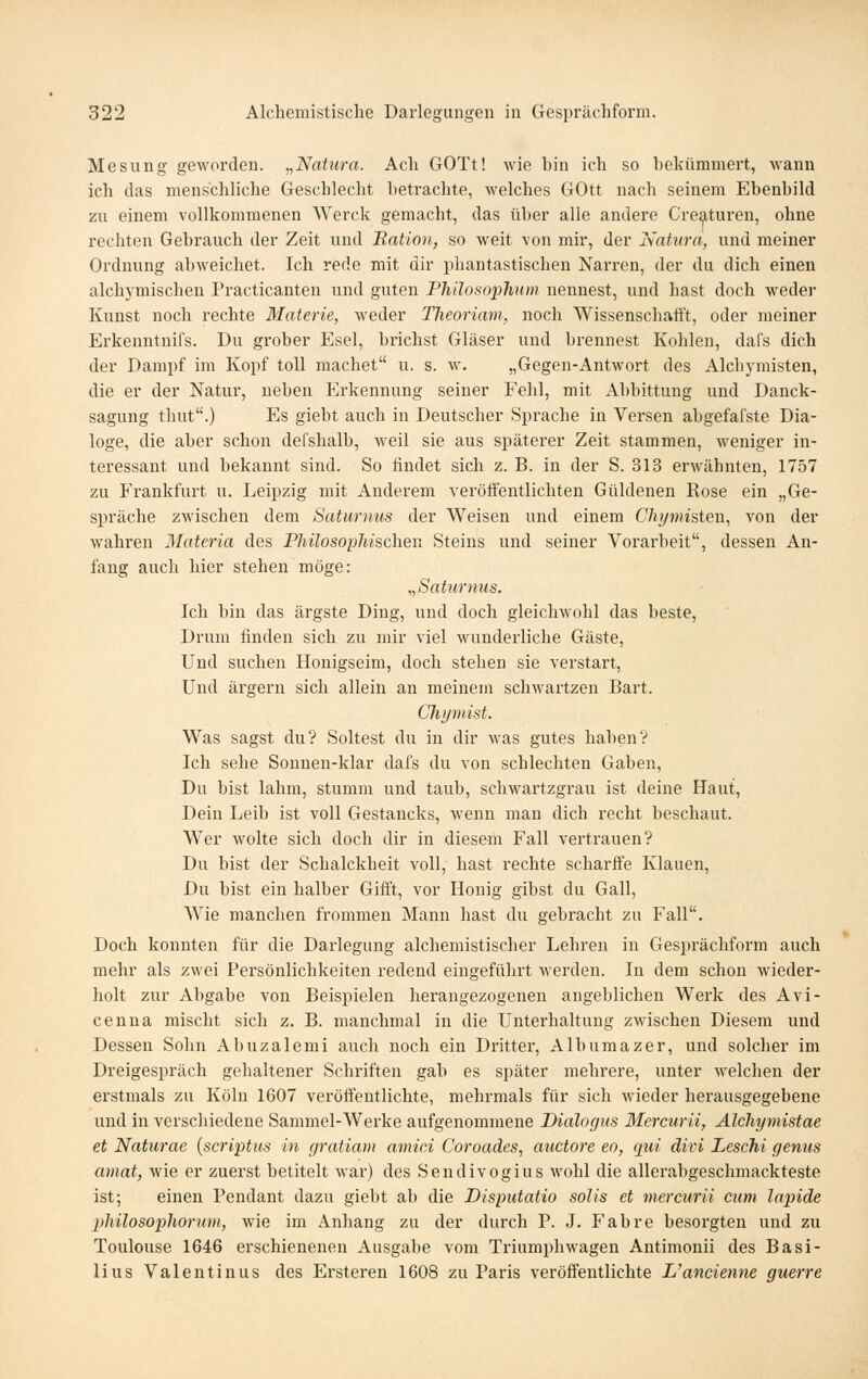 Mesung geworden. „Natura. Ach GOTt! wie bin ich so bekümmert, Avann ich das menschliche Geschlecht betrachte, welches GOtt nach seinem Ebenbild zu einem vollkommenen Werck gemacht, das über alle andere Cre^turen, ohne rechten Gebrauch der Zeit und Bation, so weit von mir, der Natura, und meiner Ordnung abweichet. Ich rede mit dir phantastischen Narren, der du dich einen alchymischen Practicanten und guten Philosophiiin nennest, und hast doch weder Kunst noch rechte Materie, weder Theoriam, noch Wissenschafft, oder meiner Erkenntnifs. Du grober Esel, brichst Gläser und brennest Kohlen, dafs dich der Dampf im Kopf toll machet u. s. w. „Gegeii-Antwort des Alchymisten, die er der Natur, neben Erkennung seiner Fehl, mit Abbittung und Danck- sagung thut.) Es giebt auch in Deutscher Sprache in Versen abgefafste Dia- loge, die aber schon defshalb, weil sie aus späterer Zeit stammen, weniger in- teressant und bekannt sind. So findet sich z. B. in der S. 313 erwähnten, 1757 zu Frankfurt u. Leipzig mit Anderem veröffentlichten Güldenen Kose ein „Ge- spräche zwischen dem Saturnus der Weisen und einem Chymisten, von der wahren Materia des Philosophischen Steins und seiner Vorarbeit, dessen An- fang auch hier stehen möge: „Saturnus. Ich bin das ärgste Ding, und doch gleichwohl das beste, Drum finden sich zu mir viel wundei'liche Gäste, Und suchen Honigseim, doch stehen sie verstart. Und ärgern sich allein an meinem schwartzen Bart. Chymist. Was sagst du? Soltest du in dir was gutes haben? Ich sehe Sonnen-klar dafs du von schlechten Gaben, Du bist lahm, stumm und taub, schwartzgrau ist deine Haut, Dein Leib ist voll Gestancks, wenn man dich recht beschaut. Wer wolte sich doch dir in diesem Fall vertrauen? Du bist der Schalckheit voll, hast rechte scharffe Klauen, Du bist ein halber Gift't, vor Honig gibst du Gall, Wie manchen frommen Mann hast du gebracht zu Fall. Doch konnten für die Darlegung alchemistischer Lehren in Gesprächform auch mehr als zwei Persönlichkeiten redend eingeführt werden. In dem schon wieder- holt zur Abgabe von Beispielen herangezogenen angeblichen Werk des Avi- cenna mischt sich z. B. manchmal in die Unterhaltung zwischen Diesem und Dessen Sohn Abuzalemi auch noch ein Dritter, Albumazer, und solcher im Dreigespräch gehaltener Schriften gab es später mehrere, unter welchen der erstmals zu Köln 1607 veröffentlichte, mehrmals für sich wieder herausgegebene und in verschiedene Sammel-Werke aufgenommene Dialogus Mercurii, Alchymistae et Naturac [scriptus in gratiam amici Coroades, auctore eo, qui divi Leschi genus amat, wie er zuerst betitelt war) des Sendivogius wohl die allerabgeschmackteste ist; einen Pendant dazu giebt ab die Disputatio solis et mercurii cum lapide jihilosophorum, wie im Anhang zu der durch P. J. Fahre besorgten und zu Toulouse 1646 erschienenen Ausgabe vom Triumphwagen Antimonii des Basi- lius Valentinus des Ersteren 1608 zu Paris veröffentlichte L'ancienne guerre