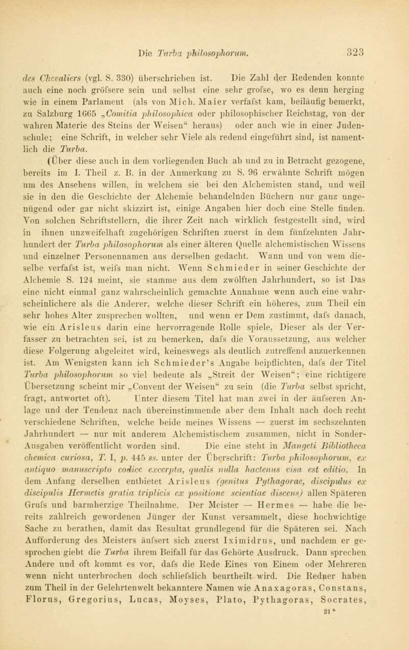 des Chevaliers (vgl. S. 330) überschrieLcii ist. Die Zahl der Kedenden konnte auch eine noch gröfsere sein und selbst eine sehr grofse, wo es denn herging wie in einem Parlament (als von Mich. Maier verfafst kam, beiläufig bemerkt, zu Salzburg 1G65 „Comitia jilnlosopläca oder ijhilosophischer Reichstag, von der wahren Materie des Steins der Weisen heraus) oder auch wie in einer Juden- schulc; eine Schrift, in M-elcher sehr Viele als redend eingeführt sind, ist nament- lich die Turba. (Über diese auch in dem vorliegenden Buch ab und zu in Betracht gezogene, bereits im I. Theil z. B. in der Anmerkung zu S. 96 erwähnte Schrift mögen um des Ansehens willen, in welchem sie bei den Alcheinisten stand, und weil sie in den die Geschichte der Alcliemie behandelnden Büchern nur ganz unge- nügend oder gar nicht skizzirt ist, einige Angaben hier doch eine Stelle finden. Von solchen Schriftstellern, die ihrer Zeit nach wirklich festgestellt sind, wird in ihnen unzweifelhaft zugehörigen Schriften zuerst in dem fünfzehnten Jahr- hundert der Turba philosophorum als einer älteren Quelle alchemistischen Wissens und einzelner Personennamen ans derselben gedacht. Wann und von wem die- selbe verfafst ist, weifs man nicht. Wenn Schmied er in seiner Geschichte der Alchemie S. 124 meint, sie stamme aus dem zwölften Jahrhundert, so ist Das eine nicht einmal ganz wahrscheinlich gemachte Annahme wenn auch eine wahr- scheinlichere als die Anderer, welche dieser Schrift ein höheres, zum Theil ein sehr hohes Alter zusprechen wollten, und wenn er Dem zustimmt, dal's danach, wie ein Arisleus darin eine hervorragende Rolle spiele, Dieser als der Ver- fasser zu betrachten sei, ist zu bemerken, dafs die Voraussetzung, aus welcher diese Folgerung abgeleitet wird, keineswegs als deutlich zutreffend anzuerkennen ist. Am W^enigsten kann ich Schmieder's Angabe beipflichten, dafs der Titel Turba philosophorum so viel bedeute als „Streit der Weisen; eine richtigere Übersetzung scheint mir „Convent der Weisen zu sein (die Turba selbst spricht, fragt, antwortet oft). Unter diesem Titel hat man zwei in der äul'seren An- lage und der Tendenz nach übereinstimmende aber dem Inhalt nach doch recht verschiedene Schriften, welche beide meines Wissens — zuerst im sechszehnten Jahrhundert — nur mit anderem Alchemistischem zusammen, nicht in Sonder- Ausgaben veröffentlicht worden sind. Die eine steht in Mangeti Bibliotlieca chemica curiosa, T. I, p. 445 ss. unter der Überschrift: Turba philosophorum, ex antiquo manuscripto codice excerpta, qualis nulla hactenus visa est editio. In dem Anfang derselben entbietet Arisleus (genüus Pi/thagorae, discipulus ex discipulis Hermetis gratia tripUcis ex positione scientiae discensj allen Späteren Grufs und barmherzige Thcilnahme. Der Meister — Hermes — habe die be- reits zahlreich gewordenen Jünger der Kunst vers.ammelt, diese hochwichtige Sache zu berathen, damit das Resultat grundlegend für die Späteren sei. Nacli Aufforderung des Meisters äufsert sich zuerst I.ximidrus, und nachdem er ge- sprochen giebt die Turba ihrem Beifall für das Gehörte Ausdruck. Dann sprechen Andere und oft kommt es vor, dafs die Rede Eines von Einem oder Mehreren wenn nicht unterbrochen doch schliefslich beurtheilt wird. Die Redner haben zum Theil in der Gelehrtenwelt bekanntere Namen wie Anaxagoras, Constans, Florus, Gregorius, Lucas, Moyses, Plato, Pythagoras, Socrates, 21*