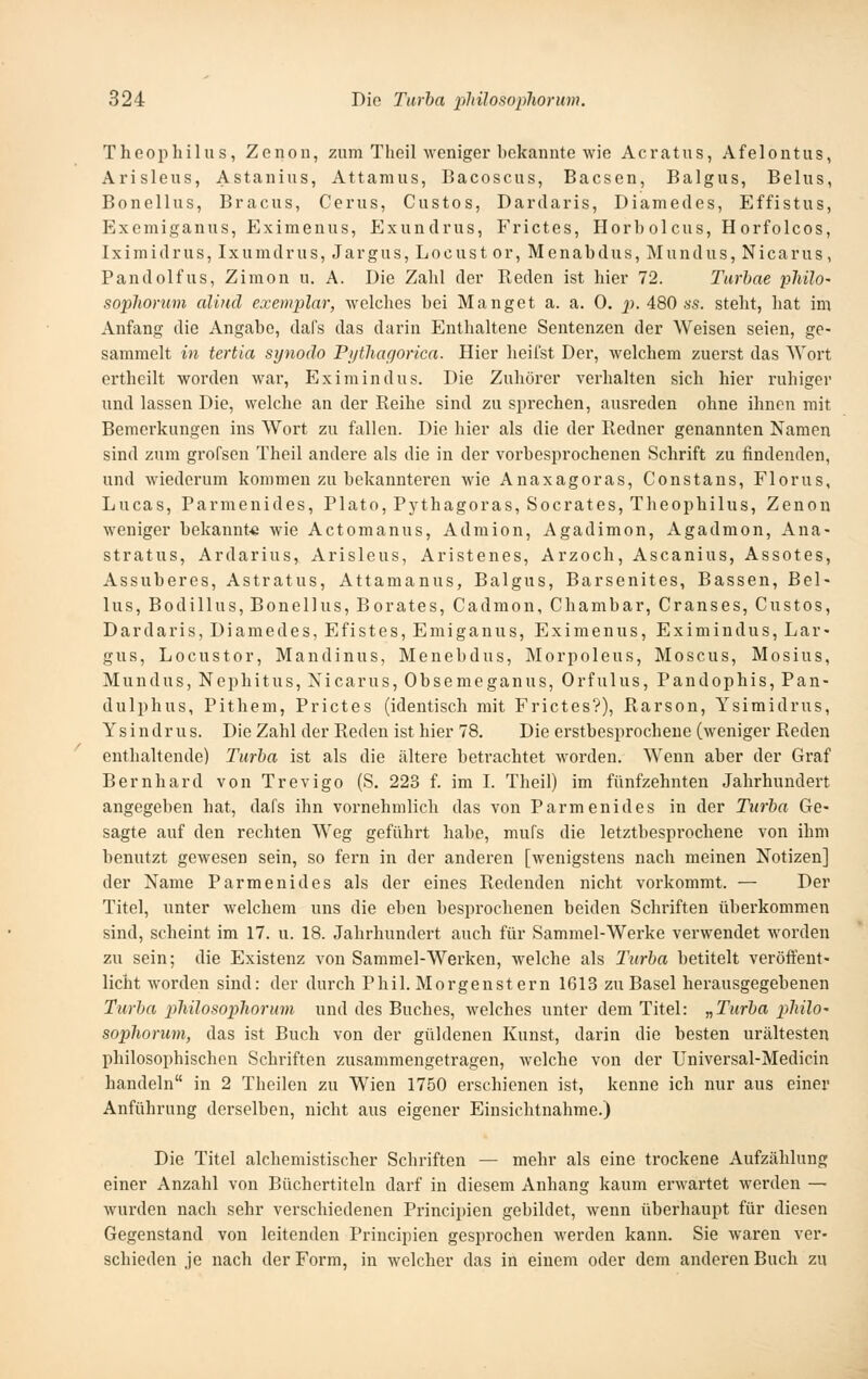 Theojihilii s, Zenon, zum Theil weniger bekannte wie Acratus, Afelontus, Arisleus, Astanius, Attamus, Bacoscus, Bacsen, Baigus, Belus, Bonellus, Bracus, Cerus, Custos, Dardaris, Diamedes, Effistus, Exemiganus, Eximenus, Exundrus, Frictes, Horb olcus, Horfolcos, Iximidrus, Ixumdrus, Jargus, Locust or, Menabdus, Mundus, Nicarus, Pandolfus, Zimon u. A. Die Zahl der Reden ist hier 72. Turbae philo- soplionnn aliud exemplar, welches bei Hanget a. a. 0. p. ABO ss. steht, hat im Anfang die Angabe, dafs das darin Enthaltene Sentenzen der Weisen seien, ge- sammelt in tertia synodo P)jtliagorica. Hier heilst Der, welchem zuerst das Wort ertheilt worden war, Eximindus. Die Zuhörer verhalten sich hier ruhiger und lassen Die, welche an der Reihe sind zu sprechen, ausreden ohne ihnen mit Bemerkungen ins Wort zu fallen. Die hier als die der Redner genannten Namen sind zum grofsen Theil andere als die in der vorbesprochenen Schrift zu findenden, und wiederum kommen zu bekannteren wie Anaxagoras, Constans, Florus, Lucas, Parmenides, Plato, Pythagoras, Socrates, Theophilus, Zenon weniger bekannt« wie Actomanus, Admion, Agadimon, Agadmon, Ana- stratus, Ardarius, Arisleus, Aristenes, Arzoch, Ascanius, Assotes, Assuberes, Astratus, Attamanus, Baigus, Barsenites, Bässen, Bel- lus, Bodillus, Bonellus, Borates, Cadmon, Chambar, Cranses, Custos, Dardaris, Diamedes, Efistes, Emiganus, Eximenus, Eximindus, Lar- gus, Locustor, Mandinus, Menebdus, Morpoleus, Moscus, Mosius, Mundus, Nephitus, Nicarus, Obsemeganus, Orfulus, Pandophis, Pan- dulphus, Pithem, Prictes (identisch mit Frictes?), Rarson, Ysimidrus, Ysindrus. Die Zahl der Reden ist hier 78. Die erstbesprochene (weniger Reden enthaltende) Turha ist als die ältere betrachtet worden. Wenn aber der Graf Bernhard von Trevigo (S. 223 f. im I. Theil) im fünfzehnten Jahrhundert angegeben hat, dafs ihn vornehmlich das von Parmenides in der Turha Ge- sagte auf den rechten Weg geführt habe, mufs die letztbesprochene von ihm benutzt gewesen sein, so fern in der anderen [wenigstens nach meinen Notizen] der Name Parmenides als der eines Redenden nicht vorkommt. — Der Titel, unter welchem uns die eben besprochenen beiden Schriften überkommen sind, scheint im 17. u. 18. Jahrhundert auch für Sammel-Werke verwendet worden zu sein; die Existenz von Sammel-Werken, welche als Turha betitelt veröffent- licht worden sind: der durch Phil. Morgenstern 1613 zu Basel herausgegebenen Turha pliilosopliorum und des Buches, welches unter dem Titel: „Turha philO' sophorum, das ist Buch von der güldenen Kunst, darin die besten urältesten philosophischen Schriften zusammengetragen, welche von der Universal-Medicin handeln in 2 Theilen zu Wien 1750 erschienen ist, kenne ich nur aus einer Anführung derselben, nicht aus eigener Einsichtnahme.) Die Titel alchemistischer Schriften — mehr als eine trockene Aufzählung einer Anzahl von Büchertiteln darf in diesem Anhang kaum erwartet werden — wurden nach sehr verschiedenen Principien gebildet, wenn überhaupt für diesen Gegenstand von leitenden Principien gesprochen werden kann. Sie waren ver- schieden je nach der Form, in welcher das in einem oder dem anderen Buch zu