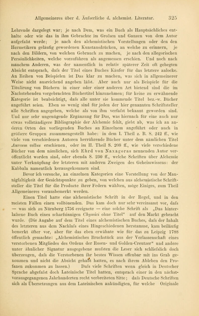 Lehrende dargelegt war; je nach Dem, was ein Buch als Hauptsächliches ent- halte oder wie das in ihm Gebrachte im Grofsen und Ganzen von dem Autor aufgefalst werde; je nach den alchemistischen Vorstellungen oder den den Hermetikern geläulig gewordenen Kunstausdrücken, an welche zu erinnern, je nach den Bildern, von welchen Gebrauch zu machen, je nach den allegorischen Persönlichkeiten, welche vorzuführen als angemessen erschien. Und noch nach manchem Anderen, was der namentlich in relativ späterer Zeit oft gehegten Absicht entsprach, dal's der Titel eines Buches Käufer für das letztere anlocke. An Reihen von Beispielen ist Das klar zu machen, was sich in allgemeinerer Weise nicht ausreichend angeben läl'st. Aber auch nur als Beispiele für die Titulirung von Büchern in einer oder einer anderen Art bietend sind die im Kachstehenden vorgebrachten Büchertitel hinzunehmen; für keine zu erwähnende Kategorie ist beabsichtigt, dals alle unter sie kommende Titel bez.-w. Bücher angeführt seien. Eben so wenig sind für jeden der hier genannten Schriftsteller alle Schriften angegeben, welche als von ihm verfal'st bekannt geworden sind. Und nur sehr ungenügende Ergänzung für Das, Avas hiernach für eine auch nur etwas vollständigere Bibliographie der Alchemie fehlt, giebt ab, was ich an an- deren Orten des vorliegenden Buches an Einzelnem angeführt oder auch in gröl'sere Gruppen zusammengestellt habe: in dem L Theil z. B. S. 242 if., wie viele von verschiedenen Autoren herrührende Bücher unter dem nämlichen Titel Äureum vellus erschienen, oder im IL Theil S. 208 ff., wie viele verschiedene Bücher von dem nämlichen, sich Ehrd von Naxagoras nennenden Autor ver- öffentlicht worden sind, oder ebenda S. 230 ff., welche Schriften über Alchemie unter Verknüpfung der letzteren mit anderen Zweigen des Geheimwissens: der Kabbala namentlich kerausgekommen sind. Bevor ich versuche, an einzelnen Kategorien eine Vorstellung von der Man- nigfaltigkeit der Gesichtspunkte zu geben, von welchen aus alchemistische Schrift- steller die Titel für die Producte ihrer Federn wählten, möge Einiges, zum Theil Allgemeineres vorausbemerkt werden. Einen Titel hatte eine alchemistische Schrift in der Regel, und in den meisten lallen einen volltönenden. Das kam doch nur sehr vereinsamt vor, dafs — was sich zu Nürnberg 1756 ereignete — eine solche Schrift als „Das hinter- lafsene Buch eines scharfsinnigen Chymici ohne Titel auf den Markt gebracht wurde. (Die Angabe auf dem Titel eines alchemistischen Buches, dafs der Inhalt des letzteren aus dem Nachlafs eines Hingeschiedenen herstamme, kam heiläufig bemerkt öfter vor, aber für das eben erwähnte wie für das zu Leipzig 1788 öffentlich gemachte: „Alchemistisches Bruchstück aus der Verlassenschaft eines verstorbenen Mitgliedes des Ordens der Rosen- und Golden-Creutzer und andere unter ähnlicher Signatur ausgegebene mufsten die Leser sich schliefslich doch überzeugen, dafs die Verstorbenen ihr bestes Wissen offenbar mit ins Grab ge- nommen und nicht die Absicht gehalft hatten, es nach ihrem Ableben den Pro- fanen zukommen zu lassen.) Dafs viele Schriften wenn gleich in Deutscher Sprache abgefafst doch Lateinische Titel hatten, entsprach einer in den nächst- vorausgegangenen Jahrhunderten recht verbreiteten Sitte; dafs Deutsche Schriften sich als Übersetzungen aus dem Lateinischen ankündigten, für welche Originale