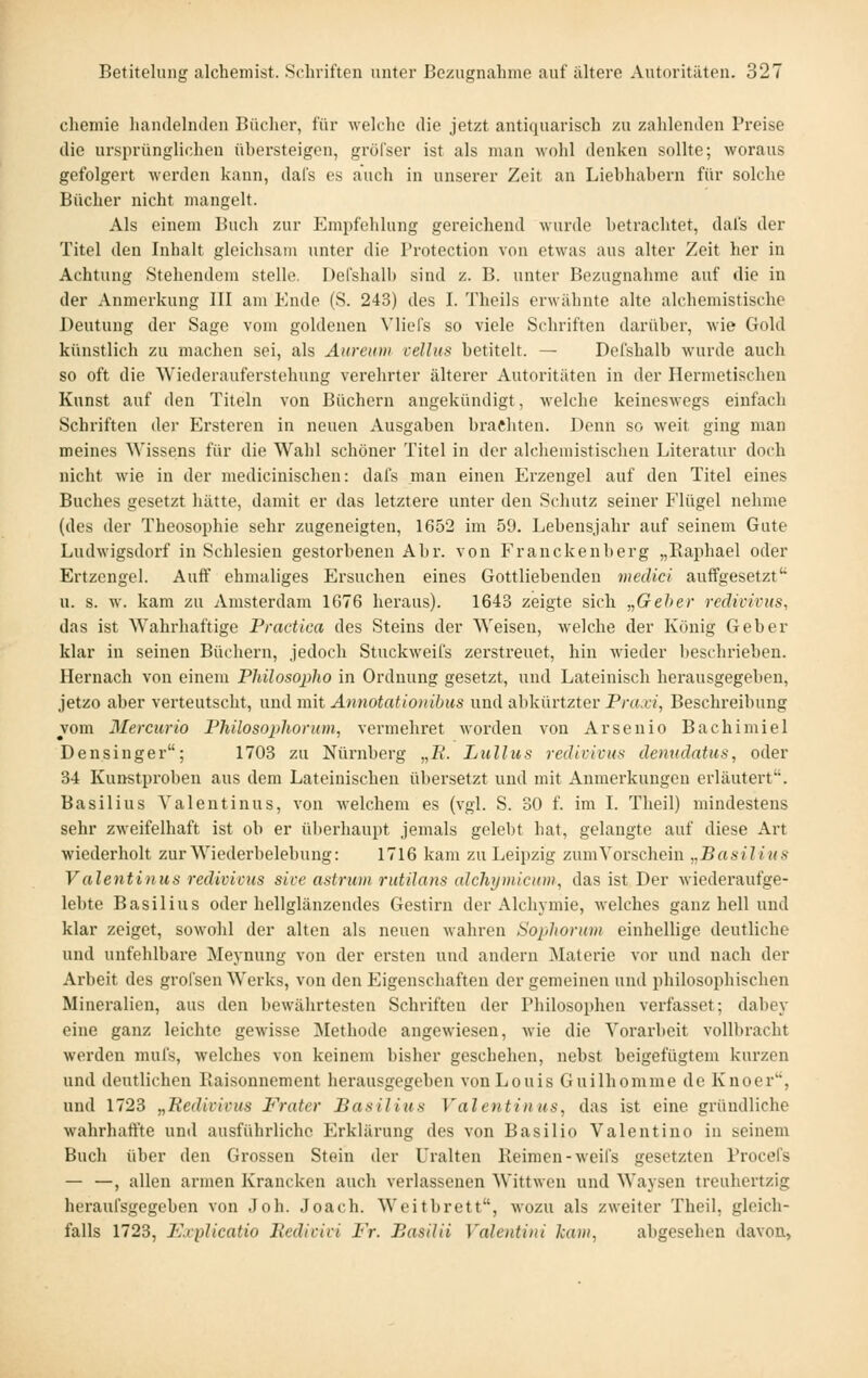 cliemie handelnden Bücher, für welche die jetzt antiquarisch zu zahlenden Preise die ursprünglichen übersteigen, gröl'ser ist als man wohl denken sollte; woraus gefolgert werden kann, dafs es auch in unserer Zeit an Liebhahern für solche Bücher nicht mangelt. Als einem Buch zur Empfehlung gereichend wurde betrachtet, dal's der Titel den Inhalt gleichsam unter die Trotection von etwas aus alter Zeit her in Achtung Stehendem stelle. Defshalb sind z. B. unter Bezugnahme auf die in der Anmerkung III am Ende (S. 243) des I. Theils erwähnte alte alchemistische Deutung der Sage vom goldenen Vliefs so viele Schriften darüber, wie Gold künstlich zu machen sei, als Aiireioii cellus betitelt. — Defshalb wurde auch so oft die Wiederauferstehung verehrter älterer Autoritäten in der Hermetischen Kunst auf den Titeln von Büchern angekündigt, welche keineswegs einfach Schriften der Ersteren in neuen Ausgaben brachten. Denn so weit ging man meines Wissens für die Wahl schöner Titel in der alchemistisclien Literatur doch nicht wie in der medicinischen: dafs man einen Erzengel auf den Titel eines Buches gesetzt hätte, damit er das letztere unter den Schutz seiner Flügel nehme (des der Theosophie sehr zugeneigten, 1652 im 59. Lebensjahr auf seinem Gute Ludwigsdorf in Schlesien gestorbenen Abr. von Franckenberg „Raphael oder Ertzengel. Auff ehmaliges Ersuchen eines Gottliebendeu meclici auffgesetzt u. s. w. kam zu Amsterdam 1676 heraus). 1643 zeigte sich „Geher reclivivus, das ist Wahrhaftige Practica des Steins der Weisen, welche der König Geber klar in seinen Büchern, jedoch Stuckweifs zerstreuet, hin wieder beschrieben. Hernach von einem Philosojiho in Ordnung gesetzt, und Lateinisch herausgegeben, jetzo aber verteutscht, und mit Annotationihus und abkürtzter Praxi, Beschreibung vom Mercurio Philosopliorum, vermehret worden von Arsenio Bachimiel Densinger; 1703 zu Nürnberg „2?. Liillus redimvns denudatus, oder 34 Kunstproben aus dem Lateinischen übersetzt und mit Anmerkungen erläutert. Basilius Yalentinus, von welchem es (vgl. S. 30 f. im I. Theil) mindestens sehr zweifelhaft ist ob er überhaupt jemals gelebt hat, gelangte auf diese Art wiederholt zur Wiederbelebung: 1716 kam zu Leipzig zum Vorschein „Basilius Valentinus redivivus sive astriim rutilans aJchijmicion, das ist Der wiederaufge- lebte Basilius oder hellglänzendes Gestirn der Alchymie, welches ganz hell und klar zeiget, sowohl der alten als neuen wahren Sophorum einhellige deutliche und unfehlbare Meynung von der ersten und andern Materie vor und nach der Arbeit des grolsen Werks, von den Eigenschaften der gemeinen und philosophischen Mineralien, aus den bewährtesten Schriften der Philosophen verfasset; dabej- eine ganz leichte gewisse ISIethode angewiesen, wie die Vorarbeit vollbracht werden mul's, welches von keinem bisher geschehen, nebst beigefügtem kurzen und deutlichen Baisonnement herausgegeben von Louis Guilhomme de Knoer, und 1723 „Redivivus P'rater Basilius Valentinus, das ist eine gründliche wahrhaffte und ausführliche Erklärung des von Basilio Valentino in seinem Buch über den Grossen Stein der Uralten Reimen-weifs gesetzten Procefs — —, allen armen Kranckcn auch verlassenen Wittwen und Waysen treuhertzig heraufsgegeben von Joh. Joach. Weitbrett, w'ozu als zweiter Theil, gleich- falls 1723, I'Jxplicatio liedivivi Fr. Basilii Valentiiii kam, abgesehen davon,