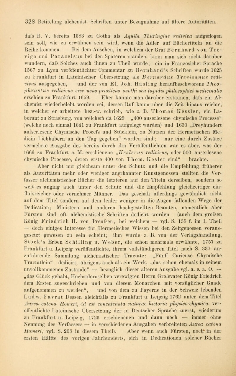 dafs B. V. bereits 1683 zu Gotha als Aquila Tlmringiae rediviva aufgeflogen sein soll, wie zu erwähnen sein wird, wenn die Adler auf Büchertiteln an die Reihe kommen. Bei dem Ansehen, in welchem der Graf Bernhard von Tre- vigo und Paracelsus bei den Späteren standen, kann man sich nicht darüber wundern, dafs Solches auch ihnen zu Theil wurde; ein in Französicher Sprache 1567 zu Lyon veröffentlichter Commentar zu Bernhard's Schriften wurde 1625 zu Frankfurt in Lateinischer Übersetzung als B ernardus Trevisanus redi- vivus ausgegeben, und der von El. Joh. Hasling heraufbeschworene TJieo- phrastus redivivus sive usus practicus azothi seu lapidis philosophici medicinalis erschien zu Frankfurt 1659. Eher könnte man darüber erstaunen, dafs ein Al- chemist wiederbelebt worden sei, dessen Ruf kaum über die Zeit hinaus reichte, in welcher er arbeitete bez.-w. schrieb, wie z. B. Thomas Kessler, ein La- borant zu Strasburg, von welcheih da 1629 „400 auserlesene chymische Processe (welche noch einmal 1641 zu Frankfurt aufgelegt wurden) und 1630 „Dreyhundert aufserlesene Chymische Procefs und Stücklein, zu Nutzen der Hermetischen Me- dicin Liebhabern an den Tag gegeben worden sind; nur eine durch Zusätze vermehrte Ausgabe des bereits durch ihn Veröffentlichten war es aber, was der 1666 zu Frankfurt a. M. erschienene „Keslerus redivivus, oder 500 auserlesene chymische Pi'ocesse, deren erste 400 von Thom. Kesler sind brachte. Aber nicht nur gleichsam unter den Schutz und die Empfehlung früherer als Autoritäten mehr oder weniger anerkannter Kunstgenossen stellten die Ver- fasser alchemistischer Bücher die letzteren auf den Titeln derselben, sondern so weit es anging auch unter den Schutz und die Empfehlung gleichzeitiger ein- flul'sreicher oder vornehmer Männer. Das geschah allerdings gCAvöbnlich nicht auf dem Titel sondern auf dem leider weniger in die Augen fallenden Wege der Dedication; Ministern und anderen hochgestellten Beamten, namentlich aber Fürsten sind oft alchemistische Schriften dedicirt Avorden (auch dem grofsen König Friedrich IL von Preufsen, bei welchem — vgl. S. 138 f. im I. Theil — doch einiges Interesse für Hermetisches Wissen bei den Zeitgenossen voraus- gesetzt gewesen zu sein scheint; ihm wurde z. B. von der Verlagshandlung, Stock's Erben Schilling u. Weber, die schon mehrmals erwähnte, 1757 zu Frankfurt u. Leipzig veröffentlichte, ihrem vollständigeren Titel nach S. 337 an- zuführende Sammlung alchemistischer Tractate: „Fünff Curieuse Chymische Tractätlein dedicirt, übrigens auch als ein Werk, „das schon ehemals in seinem unvollkommenen Zustande — bezüglich dieser älteren Ausgabe vgl. a. e. a. 0. — „das Glück gehabt, Höchstderoselben verewigten Herrn Grofsvater König Friedrich dem Ersten zugeschrieben und von diesem Monarchen mit vorzüglicher Gnade aufgenommen zu werden, und von dem zu Payerne in der Schweiz lebenden Ludw. Favrat Dessen gleichfalls zu Frankfurt u. Leipzig 1762 unter dem Titel Aiirea cateiia Homeri, id est concatenata iiaturae liistoria physico-chymica ver- öffentlichte Lateinische Übersetzung der in Deutscher Sprache zuerst, wiederum zu PVankfurt u. Leipzig, 1723 erschienenen und dann noch — immer ohne Nennung des Verfassers — in verschiedenen Ausgaben verbreiteten Aurea catena Homeri; vgl. S. 208 in diesem Theil). Aber wenn auch Fürsten, noclf in der ersten Hälfte des vorigen Jahrhunderts, sich in Dedicationen solcher Bücher