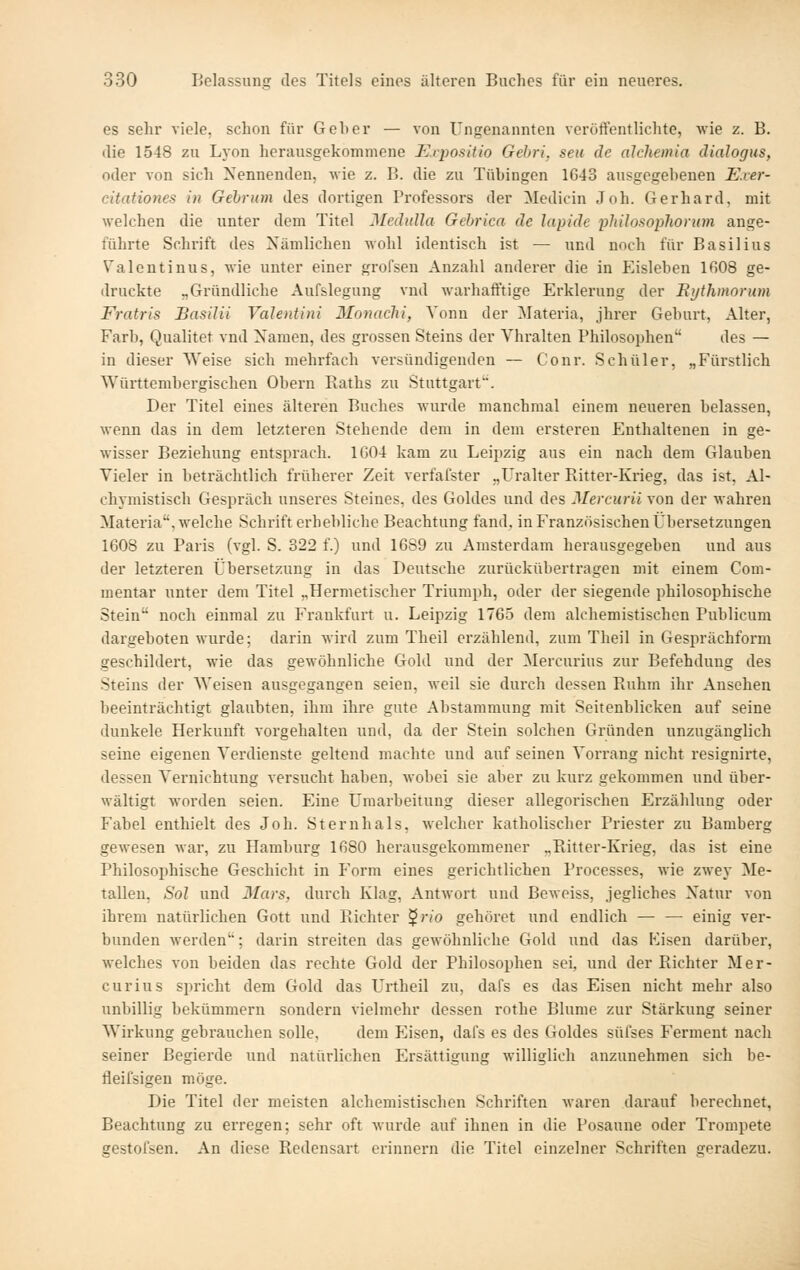 es sehr viele, schon für Geher — von Ungenannten veröftentlichte, wie z. B. ilie 1548 zu Lyon herausgekommene Expositio Gehri, seu de alchemia dialogus, oder von sich Nennenden, wie z. B. die zu Tübingen 1643 ausgegebenen Exer- citationes in Gebrum des dortigen Pi'ofessors der Medicin Joh. Gerhard, mit welchen die unter dem Titel Mcäulla Gebrica de lapide philosophorum ange- führte Schrift des Nämlichen wohl identisch ist — und noch für Basilius Valentinus, wie unter einer grofseu Anzahl anderer die in Eisleben IfiOS ge- druckte „Gründliche Aufslegung vnd warhafftige Erklerung der Bythmorum Fratris Sasilii Valentini Monachi, Yonn der Materia, jhrer Geburt, Alter, Färb, Qualitet vnd Namen, des grossen Steins der Vhralten Philosophen des — in dieser Weise sich mehrfach versündigenden — Cour. Schüler, „Fürstlich Württembergischen Obern Raths zu Stuttgart. Der Titel eines älteren Buches wurde manchmal einem neueren belassen, wenn das in dem letzteren Stehende dem in dem ersteren Enthaltenen in ge- wisser Beziehung entsprach. 1G04 kam zu Leij^zig aus ein nach dem Glauben Vieler in beträchtlich früherer Zeit verfafster „Uralter Eitter-Krieg, das ist, Al- chymistisch Gespräch unseres Steines, des Goldes und des Mercurii von der wahren Materia, welche Schrift erhebliche Beachtung fand, in Französischen Übersetzungen 1608 zu Paris (vgl. S. 322 f.) und 1689 zu Amsterdam herausgegeben und aus der letzteren Übersetzung in das Deutsche zurückübertragen mit einem Com- mentar unter dem Titel „Hermetischer Triumph, oder der siegende philosophische Stein noch einmal zu Frankfurt u. Leipzig 1765 dem alchemistischcn Publicum dargeboten wurde; darin wird zum Theil erzählend, zum Theil in Gesprächform geschildert, wie das gewöhnliche Gold und der Mercurius zur Befehdung des Steins der AVeisen ausgegangen seien, weil sie durch dessen Ruhm ihr Ansehen beeinträchtigt glaubten, ihm ihre gute Abstammung mit Seitenblicken auf seine dunkele Herkunft vorgehalten und, da der Stein solchen Gründen unzugänglich seine eigenen Verdienste geltend machte und auf seinen Vorrang nicht resignirte, dessen Vernichtung versucht haben, wobei sie aber zu kurz gekommen und über- wältigt worden seien. Eine Umarbeitung dieser allegorischen Erzählung oder Fabel enthielt des Joh. Sternhals, welcher katholischer Priester zu Bamberg gewesen war, zu Hamburg 1680 herausgekommener „Ritter-Krieg, das ist eine Philosophische Geschieht in P'orm eines gerichtlichen Processes, wie zwey Me- tallen, Sol und 3Iars, durch Klag, Antwort und Beweiss, jegliches Natur von ihrem natürlichen Gott und Richter ^rio gehöi'et und endlich — — einig ver- bunden werden; darin streiten das gewöhnliche Gold und das Eisen darüber, welches von beiden das rechte Gold der Philosophen sei, und der Richter Mer- curius spricht dem Gold das Urtheil zu, dafs es das Eisen nicht mehr also unbillig bekümmern sondern vielmehr dessen rothe Blume zur Stärkung seiner Wirkung gebrauchen solle, dem Eisen, dafs es des Goldes süfses Ferment nach seiner Begierde und natürlichen Ersättigung williglich anzunehmen sich be- fleifsigen möge. Die Titel der meisten alchemistischen Schriften waren darauf berechnet, Beachtung zu erregen; sehr oft wurde auf ihnen in die Posaune oder Trompete gestofsen. An diese Redensart erinnern die Titel einzelner Schriften geradezu.