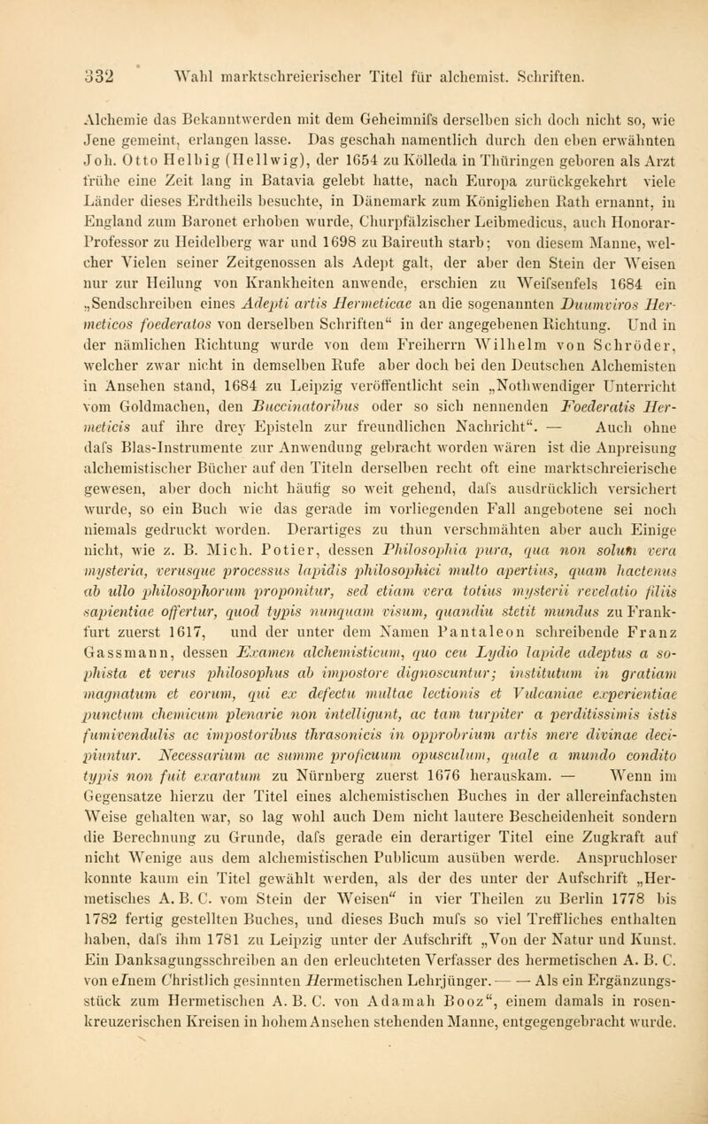 Alchemie das Bekanntwerden mit dem Geheimnifs derselben sich doch nicht so, -wie Jene gemeint, erlangen lasse. Das geschah namentlich durch den eben erwähnten Joh. Otto Heibig (Hellwig), der 1654 zu Kölleda in Thüringen geboren als Arzt frühe eine Zeit lang in Batavia gelebt hatte, nach p]uropa zurückgekehrt viele Länder dieses Erdtheils besuchte, in Dänemark zum Königlichen Rath ernannt, in England zum Baronet erhoben wurde, Churpfälzischer Leibmedicus, auch Honorar- Professor zu Heidelberg Avar und 1698 zu Baireuth starb; von diesem Manne, wel- cher Vielen seiner Zeitgenossen als Ade])t galt, der aber den Stein der Weisen nur zur Heilung von Krankheiten anwende, erschien zu Weifsenfeis 1684 ein „Sendschreiben eines Adepti artls Hermeticae an die sogenannten Duumviros Her- meticos foederatos von derselben Schriften in der angegebenen Richtung. Und in der nämlichen Richtung wurde von dem Freiherrn AVilhelm von Schröder, welcher zwar nicht in demselben Rufe aber doch bei den Deutschen Alchemisten in Ansehen stand, 1684 zu Leipzig veröifentlicht sein „Nothwendiger Unterricht vom Goldmachen, den Buccinatorihiis oder so sich nennenden Foederatis Her- meticis auf ihre drej' Episteln zur freundlichen Nachricht. — Auch ohne dafs Blas-Instrumente zur Anwendung gebracht Morden wären ist die Anpreisung alchemistischer Bücher auf den Titeln derselben recht oft eine marktschreierische gewesen, aber doch nicht häufig so weit gehend, dafs ausdrücklich versichert wurde, so ein Buch wie das gerade im vorliegenden Fall angebotene sei noch niemals gedruckt worden. Derartiges zu thun verschmähten aber auch Einige nicht, wie z. B. Mich. Potier, dessen PJdlosophia pura, rpia non solufii vera mysteria, verusque processus lapiäis philosophici multo apertius, quam hactenus ab ullo philosophorum proponitur, sed etiam vera totius mysterii revelatio filüs .sapientiac offertur, quod typis nitnquam visum, quandiu sietit mundus zu Frank- furt zuerst 1617, und der unter dem Xamen Pautaleon schreibende Franz Gassmann, dessen Examen alcheniisticu)», quo ceu Lydio lapide adeptus a so- phista et verus pliilosoplms ah impostore dignoscimtur; instituttim in gratiam magnatum et eoruvi, qui ex defectu vmltae lectionis et Vulcaniae experientiae punctum chemicum plenarie non intelligunt, ac tarn turpiter a perditissimis istis ficmivendulis ac impostorihus tJirasonicis in opprohrium artis viere divinae deci- piuntur. Neccssarium ac summe proficuum opusculum, quäle a mundo eondito typis non fuit exaratum zu Nürnberg zuerst 1676 herauskam. — Wenn im Gegensatze hierzu der Titel eines alchemistischen Buches in der allereinfachsten Weise gehalten war, so lag wohl auch Dem nicht lautere Bescheidenheit sondern die Berechnung zu Grunde, dafs gerade ein derartiger Titel eine Zugkraft auf nicht Wenige aus dem alchemistischen Publicum ausüben werde. Auspruchloser konnte kaum ein Titel gewählt werden, als der des unter der Aufschrift „Her- metisches A. B. C. vom Stein der Weisen in vier Theilen zu Berlin 1778 bis 1782 fertig gestellten Buches, und dieses Buch mufs so viel Treffliches enthalten haben, dafs ihm 1781 zu Leipzig unter der Aufschrift „Von der Natur und Kunst. Ein Danksagungsschreiben an den erleuchteten Verfasser des hermetischen A. B. C. von eJnem Christlich gesinnten Äermetischeu Lehrjünger. Als ein Ergänzungs- stück zum Hermetischen A. B. C. von Adamah Booz, einem damals in rosen- kreuzerischen Kreisen in liohem Ansehen stehenden Manne, entgegengebracht wurde.
