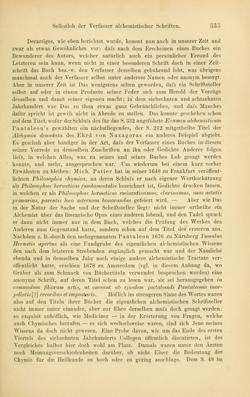 Derartiges, wie eben berichtet wurde, kommt mm auch in unserer Zeit und zwar als etwas Gewöhnliches vor: dals nach dem Erscheinen eines Buches ein Bewunderer des Autors, welcher natürlich auch ein persönlicher Freund des Letzteren sein kann, wenn nicht in einer besonderen Schrift doch in einer Zeit- schrift das Buch bez.-w. den Verfasser desselben gebührend lobt, was übrigens manchmal auch der Verfasser selbst unter anderem Namen oder anonym besorgt. Aber in unserer Zeit ist Das wenigstens selten geworden, dafs ein Schriftsteller selbst auf oder in einem Producte seiner Feder sich zum Herold der Vorzüge desselben und damit seiner eigenen macht; in dem siebzehnten und achtzehnten Jahrhundert war Das zu thun etwas ganz Gebräuchliches, und dafs Manches dafür spricht ist gewil's nicht in Abrede zu stellen. Das konnte geschehen schon auf dem Titel, wofür derSchluls des für das S.332 angeführte Examen aJchemisticum Pantaleon's gewählten ein nächstliegendes, der S. 212 mitgetheilte Titel der Älchymia denndata des Ehrd von Naxagoras ein anderes Beispiel abgiebt. Es geschah aber häufiger in der Art, dafs der Verfasser eines Buches in diesem seiner Vorrede zu demselben Zuschriften an ihn oder Gedichte Anderer folgen liefs, in welchen Alles, was zu seines und seines Buches Lob gesagt werden konnte, und mehr, ausgesprochen war. Um wiederum bei einem kurz vorher Erwähnten zu bleiben: Mich. Polier hat in seiner 1648 zu Frankfurt veröffent- lichten Philosophia chymica, an deren Schlufs er nach eigener Werthschätzung als Philosoplius hermeticus fundamentaUs bezeichnet ist, Gedichte drucken lassen, in welchen er als Philosophus hermeticus eminentissimus, darissivius, suae aetatifi jjrimarius, parentis Joco aeternum Iwnoranäus gefeiert wird. — Aber wie Das in der Natur der Sache und der Schriftsteller liegt: nicht immer urtheilte ein Alchemist über das literarische Opus eines anderen lobend, und den Tadel sprach er dann nicht immer nur in dem Buch, welches die Prüfung des Werkes des Anderen zum Gegenstand hatte, sondern schon auf dem Titel des ersteren aus. Nachdem z. B.»durch den mehrgenannten Pantaleon 1676 zu Nürnberg Tumulus Hevmetis apertus als eine Fundgrube des eigentlichen alchemistischen Wissens den nach dem letzteren Strebenden zugänglich gemacht war und der Nämliche ebenda und in demselben Jahr noch einige andere alchemistische Tractate ver- öffentlicht hatte, erschien 1678 zu Amsterdam (vgl. in diesem Anhang da, wo Gräber als zum Schmuck von Büchertiteln verwendet besprochen werden) eine anonj-me Schrift, auf deren Titel schon zu lesen Avar, sie sei herausgegeben in commodum filiorum artis, iit caveant ab ejusdem jactabundi Pantaleonis inor- l)ellatis[7] erroribus et imposUiris. Höflich im strengeren Sinne des Wortes waren also auf den Titeln ihrer Bücher die eigentlichen alchemistischen Schrifsteller nicht immer unter einander, aber zur Ehre derselben mufs doch gesagt werden: so ex(|uisit unhöflich, wie Mediciner — in der Erörterung von Fragen, welche auch Chymisches betrafen — es sich wechselsweise waren, sind sich Jene meines Wissens da doch nicht gewesen. Eine Probe davon, wie um das Ende des ersten Viertels des siebzehnten Jahrhunderts Collegen öffentlich discutirten, ist des Vergleiches halber hier doch wohl am Platz. Damals waren unter den Ärzten noch Meinungsverschiedenheiten darüber, ob nicht Einer die Bedeutung der Chymie für die Heilkunde zu hoch oder zu gering anschlage. Dem S. 48 im