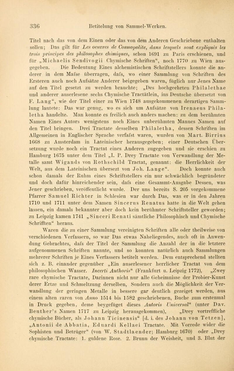 Titel nach das von dem Einen oder das von dem Anderen Gescliriel)ene entlialten sollen; Das gilt für Les oeuvrcs de CosmopoUte^ dans lesqueJs sont e.vpUques les trois 2^ri>icip<!S des 2Mlos02}hes chimiques, sclion 1691 zu Paris erschienen, und für „Michaelis Sendivogii Chymische Schriften, noch 1770 zu AVien aus- gegehen. Die Bedeutung Eines alchemistischen Schriftstellers konnte die an- derer in dem Mafse überragen, dafs, wo einer Sammlung von Schriften des Ersteren auch noch Aufsätze Anderer beigegehen waren, füglich nur Jenes Name auf den Titel gesetzt zu werden brauchte; „Des hochgeehrten Philalethae und anderer auserlesene sechs Chymische Tractätlein, ins Deutsche übersetzt von F. Lang, wie der Titel einer zu Wien 1748 ausgekommenen derartigen Samm- lung lautete: Das war genug, wo es sich um Aufsätze von Irenaeus Phila- letha handelte. Man konnte es freilich auch anders machen: zu dem berühmten Namen Eines Autors wenigstens noch Eines unherühmten Mannes Namen auf den Titel bringen. Drei Tractate desselben Philaletha, dessen Schriften im Allgemeinen in Englischer Sprache verfafst waren, wurden von Mart. Birrius 1668 zu Amsterdam in Lateinischer herausgegeben; einer Deutschen Über- setzung wurde noch ein Tractat eines Anderen zugegeben und sie erschien zu Hamburg 1675 unter dem Titel „I. P. Drey Tractate von Verwandlung der Me- talle samt Wigands von Rothschild Tractat, genannt: die Herrlichkeit der Welt, aus dem Lateinischen übersezt von Job. Lange. Doch konnte auch schon damals der Paihm eines Schriftstellers ein nur schwächlich begründeter und doch dafür hinreichender sein, dals eine Gesammt-Ausgabe Dessen, was Jener geschrieben, veröffentlicht wurde. Der uns bereits S. 205 vorgekommene Pfarrer Samuel Richter in Schlesien war durch Das, was er in den Jahren 1710 und 1711 unter dem Namen Sincerus Renatus hatte in die Welt gehen lassen, ein damals bekannter aber doch kein berühmter Schriftsteller geworden; zu Leipzig kamen 1741 „Sinceri Renati sämtliche Philosophisch und Chymische Schrifften heraus. Waren die zu einer Sammlung vereinigten Schriften alle oder theilweise von verschiedenen Verfassern, so war Das etwas Naheliegendes, auch oft in Anwen- dung Gebrachtes, dafs der Titel der Sammlung die Anzahl der in die letztere aufgenommenen Schriften nannte, und so konnten natürlich auch Sammlungen mehrerer Schriften je Eines Verfassers betitelt werden. Dem entsprechend stellten sich z. B. einander gegenüber „Ein auserlesener herrlicher Tractat von dem philosophischen Wasser. Incerti Autlioris' (Frankfurt u. Leipzig 1772), „Zwey rare chymische Tractate, Darinnen nicht nur alle Geheimnisse der Probier-Kunst derer Ertze und Schmeltzung derselben, Sondern auch die Möglichkeit der Ver- wandlung der geringen Metalle in bessere gar deutlich gezeiget werden, aus einem alten raren von Anno 1514 bis 1582 geschriebenen, Buche zum erstenmal in Druck gegeben, deme beygefüget dieses Autoris Universal' (unter Dav. Beuther's Namen 1717 zu Leipzig herausgekommen), ;,r>i'ey vortreffliche chymische Bücher, als Johann Ticinensis [d. i. des Johann von Tetzen], „Antonii de Abbatia, Eduardi Kellaei Tractate. Mit Vorrede wider die Sophisten und Betrüger (von W. Stadtlaender; Hamburg 1670) oder „Drey chymische Tractate: 1. güldene Rose. 2. Brunn der Weisheit, und 3. Blut der