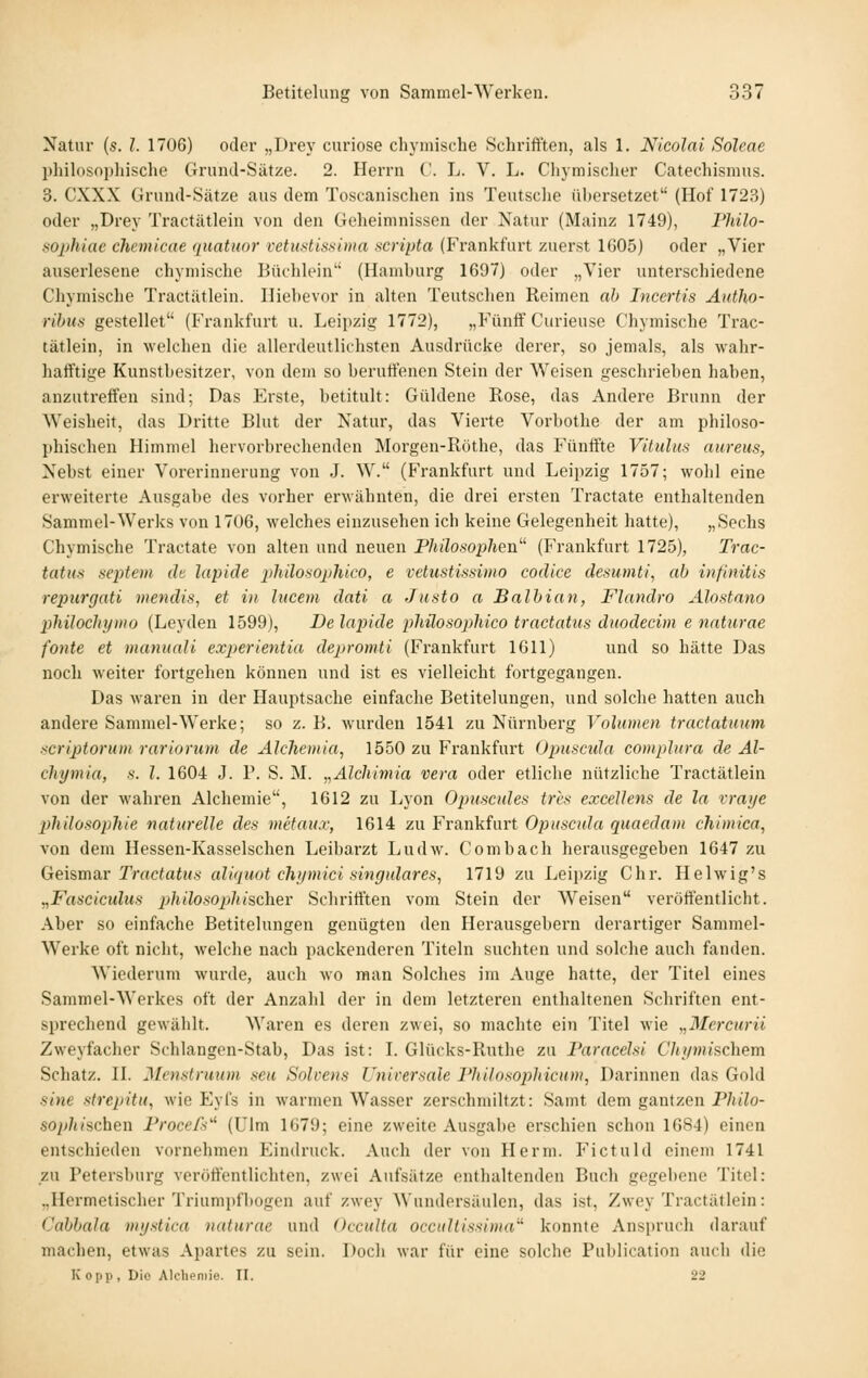 Xatur {s. 1. 1706) oder „Drey curiose chymische Schrifften, als 1. Nicolai Soleae philosopliische Grund-Sätze. 2. Herrn C. L. V. L. Chymischer Catechismus. 3. CXXX Grund-Sätze aus dem Toscanischen ins Teutsclie übersetzet (Hof 1723) oder „Drey Tractätlein von den Geheimnissen der Natur (Mainz 1749), l'hilo- sophiae chemicae qnatuor vetustissima scripta (Frankfurt zuerst 1G05) oder „Vier auserlesene chymische Büchlein'' (Hamburg 1697) oder „Vier unterschiedene Chymische Tractätlein. Hiehevor in alten Teutschen Reimen ab IncerUs Äutho- ribua gestellet (Frankfurt u. Leipzig 1772), „Fünflf Curieuse Chymische Trac- tätlein, in welchen die allerdeutlichsten Ausdrücke derer, so jemals, als wahr- hafftige Kunstbesitzer, von dem so berufenen Stein der Weisen geschrieben haben, anzutreffen sind; Das Erste, betitult: Güldene Rose, das Andere Brunn der Weisheit, das Dritte Blut der Natur, das Vierte Vorbothe der am philoso- phischen Himmel hervorbrechenden Morgen-Röthe, das Fünffte Vitulus aureus, Nebst einer Vorerinnerung von J. W. (Frankfurt und Leipzig 1757; wohl eine erweiterte Ausgabe des vorher erwähnten, die drei ersten Tractate enthaltenden Sammel-Werks von 1706, welches einzusehen ich keine Gelegenheit hatte), „Sechs Chymische Tractate von alten und neuen Philosophen (Frankfurt 1725), Trac- tatiis Septem de lapide iihilosophico, e vetustissima codice desumti, ab infinitis repiirgati mendis, et in lucem dati a Justo a Balbian, Flandro Älostano philochxjmo (Leyden 1599), De lapide phüosophico tractatus duodecim e naturae fönte et maniinU experientia depromti (Frankfurt 1611) und so hätte Das noch weiter fortgehen können und ist es vielleicht fortgegangen. Das waren in der Hauptsache einfache Betitelungen, und solche hatten auch andere Sammel-Werke; so z. B. wurden 1541 zu Nürnberg Volumen tractatuum scriptorum rariorum de Alchemia, 1550 zu Frankfurt Opusciüa eomplura de Al- chymia, s. l. 1604 J. V. S. M. ,,Alchimia vera oder etliche nützliche Tractätlein von der wahren Alchemie, 1612 zu Lyon Opuscules tri's excellens de la vraye phUoso})hie naturelle des metaux, 1614 zu Frankfurt Opuscula quaedam chiniica, von dem Hessen-Kasselschen Leibarzt Ludw. Comb ach herausgegeben 1647 zu Geismar Tractatus aliquot chijmici singulares, 1719 zu Leipzig Chr. Helwig's „Fasciculus philosophischer Schrifften vom Stein der Weisen veröffentlicht. Aber so einfache Betitelungen genügten den Herausgebern derartiger Sammel- werke oft nicht, welche nach packenderen Titeln suchten und solche auch fanden. Wiederum wurde, auch wo man Solches im Auge hatte, der Titel eines Sammel-Werkes oft der Anzahl der in dem letzteren enthaltenen Schriften ent- sprechend gewählt. Waren es deren zwei, so machte ein Titel wie „Mercurii Zweyfacher Schlangen-Stab, Das ist: L Glücks-Ruthe zu Faracelsi Chi/nmchem Schatz, n. Menstruum seu Solvens Universale Vhilosophicum, Darinnen das Gold sine strepitu, wie Eyfs in warmen Wasser zerschmiltzt: Samt dem gantzen Philo- sophischen Procefs^ (Ulm 1679; eine zweite Ausgabe erschien schon 1684) einen entschieden vornehmen Eindruck. Auch der von Herm. T^ictuld einem 1741 zu Petersburg veröffentlichten, zwei Aufsätze enthaltenden Buch gegebene Titel: ..Hermetischer Triumi)fl)0gen auf zwey Wundersäulen, das ist, Zwey Tractätlein: (Jabbala ini/stica naturae und Occulta occidtissima''' konnte Anspruch darauf machen, etwas Apartes zu sein. Doch war für eine solche Pul)lication aucli die Kopp, Die Alchemie. II. 22