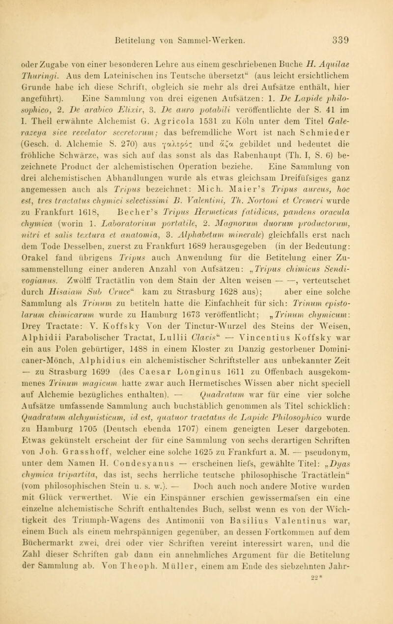 oder Zugabc von einer besonderen Lebre aus einem gescbriebenen Buche H. Äquilae Thurimji. Aus dem Lateinischen ins Teutsche übersetzt (aus leicht ersichtlichem Grunde habe ich diese Schrift, obgleich sie mehr als drei Aufsätze enthält, hier angeführt). Eine Sammlung von drei eigenen Aufsätzen: 1. De Lapide philo- sophico, 2. De arabico Elixii\ 3. De aiiro potahili veröffentlichte der S. 41 im I. Theil erwähnte Alchemist G. Agricola 1531 zu Köln unter dem Titel GaJe- razeya sive revelator secretorum; das befremdliche Wort ist nach Schmieder (Gesch. d. Alchemie S. 270) aus -(rjXtoöz und r^a gebildet und bedeutet die fröhliche Schwärze, was sich auf das sonst als das Rabenhau])t (Th. I, S. 6) be- zeichnete Product der alchemistischen Operation beziehe. Eine Sammlung von drei alchemistischen Abhandlungen wurde als etwas gleichsam Dreifüfsiges ganz angemessen auch als Tripus bezeichnet: Mich. Mai er's Tripus aureus, hoc est, tres tractatus chymici selectissimi B. Valentini, Th. Nortoni et Cremeri wurde zu Frankfurt 1618, Becher's Tripus Ilermeticus fatidicus, pandens oracula chymica (worin 1. Laboratorium 2}ortaiil€, 2. Magnorum duorum productonnn, tiilri et salis te.dura et anatomia, 3. Alphahetum minerale) gleichfalls erst nach dem Tode Desselben, zuerst zu Frankfuit 1689 herausgegeben (in der Bedeutung: Orakel fand übrigens Tiiinis auch Anwendung für die ßetitelung einer Zu- sammenstellung einer anderen Anzahl von Aufsätzen: „Iripus chimicus Sendi- vogianus. Zwölff Tractätlin von dem Stain der Alten weisen , verteutschet durch Hisaia»} Suh Cruce'' kam zu Strasburg 1628 aus); aber eine solche Sammlung als Trinum zu betiteln hatte die Einfachheit für sich: Tritium episto- lariim chimirarum wurde zu Hamburg 1673 veröffentlicht; „Trinum chymicum: Drey Tractate: Y. Koffsky Von der Tinctur-Wurzel des Steins der ^Yeisen, Alphidii Parabolischer Tractat, Lullii C/arj.s — Vincentius Koffsky war ein aus Polen gebürtiger, 1488 in einem Kloster zu Danzig gestorbener Domini- caner-Mönch, Alphidius ein alchemistischer Schriftsteller aus unbekannter Zeit — zu Strasburg 1699 (des Caesar Lönginus 1611 zu Otfenbach ausgekom- menes Trinum magicum hatte zwar auch Hermetisches Wissen aber nicht speciell auf Alchemie bezügliches enthalten). — Quadratum war für eine vier solche Aufsätze umfassende Sammlung auch buchstäblich genommen als Titel schicklich: Quadratum alchymidicum, id est, quatuor tractatus de Lapide Philosophico wurde zu Hamburg 1705 (Deutsch ebenda 1707) einem geneigten Leser dargeboten. Etwas gekünstelt erscheint der für eine Sammlung von sechs derartigen Schriften von Joh. Grass hoff, welcher eine solche 1625 zu Frankfurt a. M. — pseudonym, unter dem Namen H. Condesyanus — erscheinen liels, gewählte Titel: „Dyas chymica iripartita, das ist, sechs herrliche teutsche philosophische Tractätlein (vom ])hilosoi)hiscben Stein u. s. w.). — Doch auch noch andere Älotive wurden mit Glück verwerthet. Wie ein Einspänner erschien gewissermalsen ein eine einzelne alcbemistische Schrift enthaltendes Buch, selbst wenn es von der Wich- tigkeit des Triumph-Wagens des Antimonii von Basilius Valentinus Avar, einem Buch als einem raehrspännigen gegenüber, an dessen Fortkommen auf dem Büchermarkt zwei, drei oder vier Schriften vereint interessirt waren, und die Zahl dieser Schriften gab dann ein annehmliches Argument für die Betitelung der Sammlung ab. Von 'J'heoph. Müller, einem am Ende des siebzehnten Jahr- 22*