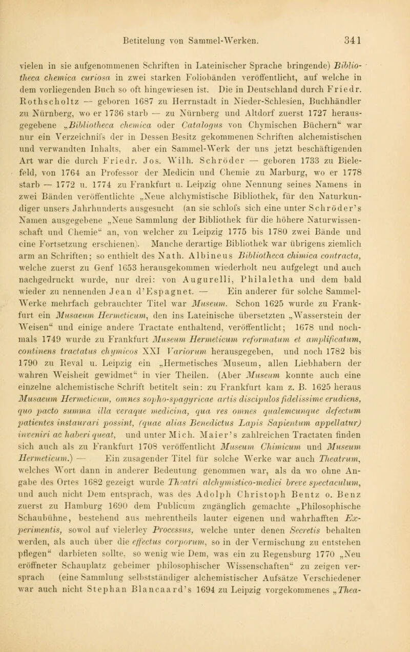 vielen in sie aufgenommenen Schriften in Lateinischer Sprache bringende) BihJio- theca chemica ciiriom in zwei starken Foliobänden veröffentlicht, auf welche in dem vorliegenden Buch so oft hingewiesen ist. Die in Deutschland durch Friedr. Rothscholtz — geboren 1687 zu Herrnstadt in Nieder-Schlesien, Buchhändler zu Nürnberg, wo er 1736 starb — zu Nürnberg und Altdorf zuerst 1727 heraus- gegebene ,,BihlintJieca chemica oder Catnloffus von Chymischen Büchern Avar nur ein Verzeichnils der in Dessen Besitz gekommenen Schriften alchemistischen und verwandten Inhalts, aber ein Sammel-Werk der uns jetzt beschäftigenden Art war die durch Friedr. Jos. AVilh. Schröder — geboren 1733 zu Biele- feld, von 1764 an Professor der Medicin und Chemie zu Marburg, wo er 1778 starb — 1772 u. 1774 zu Frankfurt u. Leipzig ohne Nennung seines Namens in zwei Bänden veröffentlichte ..Neue alchymistische Bibliothek, für den Naturkun- diger unsers Jahrhunderts ausgesucht (an sie schlofs sich eine unter Sehr öder's Namen ausgegebene „Neue Sammlung der Bibliothek für die höhere Naturwissen- schaft und Chemie an, von welcher zu Leipzig 1775 bis 1780 zwei Bände und eine Fortsetzung erschienen). Manche derartige Bibliothek war übrigens ziemlich arm an Schriften; so enthielt des Nath. Albineus Bibliotheca chimica contractu, welche zuerst zu Genf 1G53 herausgekommen wiederholt neu aufgelegt und auch nachgedruckt wurde, nur drei: von Augurelli, Philaletha und dem bald wieder zu nennenden Jean d'Espagnet. — Ein anderer für solche Sammel- werke mehrfach gebrauchter Titel war MuMum. Schon 1625 wurde zu Frank- furt ein Musaeum Henneticum, den ins Lateinische übersetzten „Wasserstein der Weisen und einige andere Tractate enthaltend, veröffentlicht; 1678 und noch- mals 1749 wurde zu Frankfurt Museum Hermelicum reformatum et amplificatum, continens tractatus chymicos XXI Variorum herausgegeben, und noch 1782 bis 1790 zu Reval u. Leipzig ein „Hermetisches Museum, allen Liebhabern der wahren Weisheit gewidmet in vier Theilen. (Aber Museum konnte auch eine einzelne alchemistische Schrift betitelt sein: zu Frankfurt kam z. B. 1625 heraus Mumeum Hermelicum, omnes sopho-spagyricae artis discipulos fidelissimc erudiens, quo p)acto summa illa veraque medieina, qua res omnes qualemcunque defectuni patientes instaurari possint, (quae alias Benedictus Lapis Sapientum appellaturj inveniri achaheri queat, und unter Mich. Maier's zahlreichen Tractaten finden sich auch als zu Frankfurt 1708 veröffentlicht Museum Chimicum und Museum Hermeticum.) — Ein zusagender Titel für solche Werke war auch Tlieatrum, Mclches Wort dann in anderer Bedeutung genommen war, als da wo ohne An- gabe des Ortes 1682 gezeigt wurde Th'satri alchymislico-medid hreve spectaculum, und auch nicht Dem entsprach, was des Adolph Christoph Bentz o. Benz zuerst zu Hamburg 1690 dem Publicum zugänglich gemachte „Philosojjhische Schaubühne, bestehend aus mchrentheils lauter eigenen und wahrhafften Ex- ]ierim.entis, sowol auf vielerley Processus, welche unter denen Secretis behalten werden, als auch über die eff'ectus corporum, so in der Vermischung zu entstellen pflegen darbieten sollte, so wenig wie Dem, was ein zu Regensburg 1770 „Neu eröffneter Schauplatz geheimer philosophischer Wissenschaften zu zeigen ver- sprach (eine Sammlung sellistständiger alchemistischer Aufsätze Verschiedener war auch nicht Stephan Blancaard's 1694 zu Leipzig vorgekommenes „J/tm-