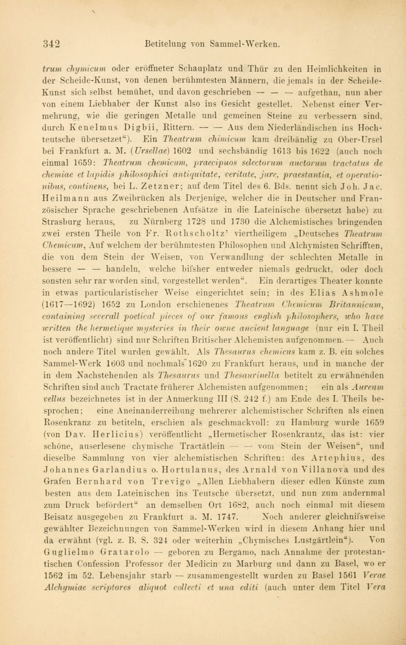 trum chymicum oder eröffneter Schauplatz und Thür zu den Heimlichkeiten in der Scheide-Kunst, von denen berühmtesten Männern, die jemals in der Scheide- Kunst sich selbst bemühet, und davon geschrieben — — — aufgethan, nun aber von einem Liebhaber der Kunst also ins Gesicht gestellot. Xebenst einer Ver- mehrung, wie die geringen Metalle und gemeinen Steine zu verbessern sind, durch Kenelmus Digbii, Rittern. — — Aus dem Niederländischen ins Hoch- teutsche übersetzet). Ein Theatrum chimiciim kam dreibändig zu Ober-Ursel bei Frankfurt a. M. [Ursellae) 1602 und sechsbändig 1613 bis 1622 (auch noch einmal 1G59: Theatrum chemicum, praecipuos selectorum anctorum tractatus de chemiae et lapidis philosophici antiquitate, reritate, jure, praestantia, et operatio- nibus, continens, bei L. Zetzner; auf dem Titel des 6. Bds. nennt sich Joh. Jac. Heilmann aus Zweibrücken als Derjenige, welcher die in Deutscher und Fran- zösischer Sprache geschriebenen Aufsätze in die Lateinische übersetzt habe) zu Strasburg heraus, zu Nürnberg 1728 und 1730 die Alchemistisches bringenden zwei ersten Theile von Vr. Rothscholtz' viertheiligem „Deutsches Theatrum Chemicum, Auf welchem der berühmtesten Philosophen und Alchymisten Scbrifften, die von dem Stein der Weisen, von Verwandlung der schlechten Metalle in bessere — — handeln, welche bifsher entweder niemals gedruckt, oder docli sonsten sehr rar worden sind, vorgestellet werden. Ein derartiges Theater konnte in etwas particularistischer Weise eingerichtet sein: in des Elias Ashmole (1617—1692) 16-02 zu London erschienenes Theatrum Chemicum Britannicum, containing xeverall poetical pieces of our famous englisli philosophers, icho have written the hermetique mysteries in their oicnc ancient language (nur ein L Theil ist veröffentlicht) sind nur Schriften Britischer Alchemisten aufgenommen.— Auch noch andere Titel wurden gewählt. Als Thesaurus chemicus kam z. B. ein solches Sammel-Werk 1603 und nochmals 1620 zu Frankfurt heraus, und in manche der in dem Nachstehenden als Thesaurus und ThesaurineUa betitelt zu erwähnenden Schriften sind auch Tractate früherer Alchemisten aufgenommen; ein als Aureum vellus bezeichnetes ist in der Anmerkung HI (S. 242 f.) am Ende des L Theils be- sprochen; eine Aneinanderreihung mehrerer alchemistischer Schriften als einen Rosenkranz zu betiteln, erschien als geschmackvoll: zu Hamburg wurde 1659 (von Dav. Herlicius) veröffentlicht „Hermetischer Rosenkrantz, das ist: vier schöne, auserlesene chymische Tractätlein — — vom Stein der Weisen, und dieselbe Sammlung von vier alchemistischen Schriften: des Artephius, des Johannes Garlandius o. Hortulanus, des Arnald von Villanova und des Grafen Bernhard von Trevigo „Allen Liebhabern dieser edlen Künste zum besten aus dem Lateinischen ins Teufsche übersetzt, und nun zum andernmal zum Druck beföi'dert an demselben Ort 1682, auch noch einmal mit diesem Beisatz ausgegeben zu Frankfurt a. M. 1747. Noch anderer gleichnifsAveise gewählter Bezeichnungen von Sammel-Werken wird in diesem Anhang hier und da erwähnt (vgl, z. B. S. 324 oder weiterhin „Chymisches Lustgärtlein). Von Guglielmo Gratarolo — geboren zu Bergamo, nach Annahme der protestan- tischen Confession Professor der Medicin zu Marburg und dann zu Basel, wo er 1562 im 52. Lebensjahr starb — zusammengestellt wurden zu Basel 1561 Verne Alchymiae scriptores aliquot collecti et uua edifi (auch unter dem Titel Vera
