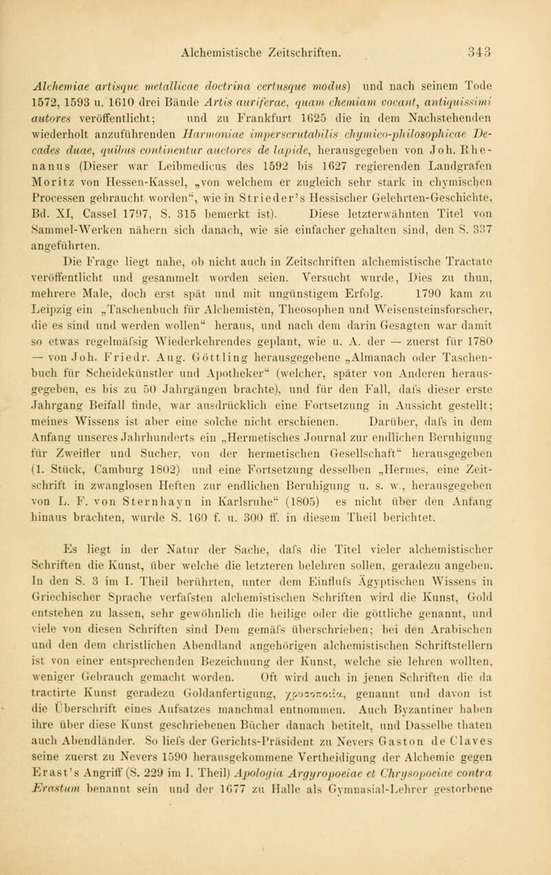 Alchennae artis(iit(e metallieae dodrina certusque modus) und nach seinem Tode 1572, 1593 u. 1610 drei Bande Artis auriferae, quam chemiam vocanf, autiquissimi autores veröffentlicht; und zu Frankfurt 1625 die in dem Nachstehenden wiederholt anzuführenden Harmoniae mperscrutabilis chymicn-philosophicae Ve- cades duae, quibus continentur auctores delapide, herausgegeben von Job. Rhe- nanus (Dieser war Leibmedicus des 1592 bis 1627 regierenden Landgrafen Moritz von Hessen-Kassel, „von welchem er zugleich sehr stark in chymisclien Processen gebraucht worden', wie in Strieder's Hessischer Gelehrten-Geschichte, Bd. XI, Cassel 1797, S. 315 bemerkt ist). Diese letzterwähnten Titel von Sammel-Werken nähern sich danach, wie sie einfacher gehalten sind, den S. 337 angeführten. Die Frage liegt nahe, ob niclit auch in Zeitschriften alchemistische Tractate veröffentlicht und gesammelt worden seien. Versucht wurde. Dies zu thun, mehrere Male, doch erst spät und mit ungünstigem Erfolg. 1790 kam zu Leipzig ein „Taschenbuch für Alchemisten, Theosophen und Weisensteinsforscher, die es sind und werden wollen heraus, und nach dem darin Gesagten war damit so etwas regelmäfsig Wiederkehrendes gejtlant, wie u. A. der — zuerst für 1780 — von Job. Friedr. Aug. Göttling herausgegebene „Almanach oder Taschen- buch für Scheidekünstler und A])otbeker (welcher, später von Anderen heraus- gegeben, es bis zu 50 Jahrgängen brachte), und für den Fall, dal's dieser erste Jahrgang Beifall linde, war ausdrücklich eine Fortsetzung in Aussicht gestellt; meines Wissens ist aber eine solche nicht erschienen. Darüber, dafs in dem Anfang unseres Jahrlmnderts ein „Hermetisches Journal zur endlichen Beruhigung für Zweitier und Sucher, von der hermetischen Gesellschaft herausgegeben (1. Stück, Camburg 1802) und eine Fortsetzung desselben „Hermes, eine Zeit- schrift in zwanglosen Heften zur endlichen Beruhigung u. s. w., herausgegeben von L. F. von Sternhayn in Karlsruhe (1805) es nicht über den Anfang hinaus brachten, wurde S. IGO f. u. 300 ff. in diesem Theil berichtet. Es liegt in der Natur der Sache, dafs die Titel vieler alchemistischer Schriften die Kunst, über Avelche die letzteren belehren sollen, geradezu angeben. In den S. 3 im I. Theil berührten, unter dem Einflufs Ägyptischen Wissens in Griechischer Sprache verfafsten alclieiiiistisclien Schriften wird die Kunst, Gold entstehen zu lassen, sehr gewöhnlich die heilige oder die göttliche genannt, und viele von diesen Schriften sind Dem gemäfs überschrieben; bei den Arabischen und den dem christlichen Abendhmd angehörigen alchemistischen Schriftstellern ist von einer entsprechenden Bezeichnung der Kunst, welche sie lehren wollten, weniger Gebrauch gemacht worden. Oft wird auch in jenen Schriften die da tractirte Kunst geradezu Goldanfertigung, -/po-o-oiia, genannt und davon ist die Ubersclirift eines Aufsatzes manchmal entnommen. Auch Byzantiner liaben ihre über diese Kunst geschriebenen Bücher danach betitelt, und Dasselbe thaten auch Abendländer. So liels der Gerichts-Präsident zu Nevers Gaston de Claves seine zuerst zu Nevers 1590 herausgekommene Vertheidigung der Alchemie gegen Erast's Angriff (S. 229 im I. Theil) Ajwlof/ia Argyropoeiae et Chrysopoeiae contra Erostxm benannt sein und der 1677 zu Halle al.s Gvmmisial-Lchrer srestorbene