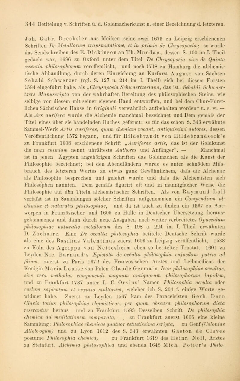 Job. Gabr. Drechsler aus Meifsen seine zwei 1673 zu Leijtzig erschienenen Schriften De MetaUorum transmutatione, et in priniis de Clirysopoeia: so wurde das Sendschreiben des E. Dickinson an Th. ^Mundan, dessen S. 100 im I. Theil gedacht war, 1686 zu Oxford unter dem Titel De Chrysopoeia sire de Quinta essentia pliilosoiilwrum veröffentlicht, und noch 1718 zu Hamburg die alchemis- tische Abhandlung, durch deren Einreichung an Kurfürst August von Sachsen Sebald Schwerzer (vgl. S. 127 u. 214 im I. Theil) sich bei diesem Fürsten 1584 eingeführt habe, als „Chrysopoeia Schivaei'tzenana, das ist: Sehaldi Schicaer- tzers 3Ianustri2)ta von der wahrhaften Bereitung des philosophischen Steins, wie selbige vor diesem mit seiner eigenen Hand entworffen, und bei dem Chur-Fürst- lichen Sächsischen Hause in Originali verwahrlich aufbehalten worden u. s. w. — Als Ars aurifera wurde die Alchemie manchmal bezeichnet und Dem gemäfs der Titel eines über sie handelnden Buches geformt: so für das schon S. 343 erwähnte Sammel-\Yerk Ärtis aiiriferae, rpiam chemiam vocant, antiquissimi aiitores, dessen Veröffentlichung 1572 begann, und für Hildebrandt von Hildebrandseck-s zu Frankfurt 1608 erschienene Schrift ^Auriferae artis, das ist der Goldkunst die man chemiam nennt uhrälteste Authores und Anfänger. — Manchmal ist in jenen Ägypten angehöi'igen Schriften das Goldmachen als die Kunst der Philosophie bezeichnet; bei den Abendländern wurde es unter schnödem Mils- brauch des letzteren Wortes zu etwas ganz Gewöhnlichem, dafs die Alchemie als Philosophie besprochen und gelehrt wurde und dafs die Alcbemisten sich Philosophen nannten. Dem gemäfs figurirt oft und in mannigfacher Weise die Philosophie auf dfen Titeln alchemistischer Schriften. Als von Raymund Lull verfai'st ist in Sammlungen solcher Schriften aufgenommen ein Compendium äl- chimiae et naturalis pliilosophiae, und da ist auch zu finden ein 1567 zu Ant- werpen in Französischer und 1609 zu Halle in Deutscher Übersetzung heraus- gekommenes und dann durch neue Ausgaben noch weiter verbreitetes Ojmsciilum piliilosophiac naturalis metallorum des S. 198 u. 224 im I. Theil erwähnten D. Zachaire. Eine De occulta philosophia betitelte Deutsche Schrift wurde als eine des Basilius Yalentinus zuerst 1603 zu Leipzig veröffentlicht, 1533 zu Köln des Agrippa von Xettesheim eben so betitelter Tractat, 1601 zu Leyden Nie. Barnaud's JEpistola de occulta p>liHosopliia cujusdam patris ad fiUum. zuerst zu Paris 1672 des Französischen Arztes und Leibmedicus der Königin Maria Louise von Polen Claude Germain Icon pilülosophiae occultae, sive Vera methodus componendi magnum antiquorum pMlosopliorum lajjidein, und zu Frankfurt 1737 unter L. G. Orvius Xamen Philosopjhia occulta oder foelum mpientum et vexatio stidtorum, welcher ich S. 204 f. einige Worte ge- widmet habe. Zuerst zu Leyden 1567 kam des Paracelsisten Gerb. Dorn C'lavis totius pliilosopjhiae chymisticae, per quam obscura phUosojihorum dicta reserantur heraus und zu Frankfurt 1583 Desselben Schrift De philosophia cJtemica ad meditationem comp)arata, . zu Frankfurt zuerst 1605 eine kleine Sammlung: Philosophiae chemicae quatuor vetustissima scrijita, zu Genf (Coloniae Allohrogum) und zu Lyon 1612 des S. 343 erwähnten Gaston de Claves postume Thilosopjhia chemica, zu Frankfurt 1619 des Heinr. Noll, Arztes zu Steinfurt, Alchimia philosophica und ebenda 1643 Mich. Potier's Philo-