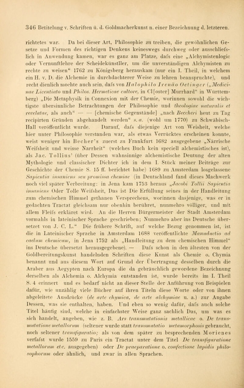 richtetes war. Da bei die,ser Art, Philosophie zu treiben, die gewöhnlichen Ge- setze und Formen des richtigen Denkens keineswegs durchweg oder ausschlieis- lich in Anwendung kamen, war es ganz am Platze, dafs eine „Alchymistenlogic oder Yernunftlehre der Scheidekünstller, um die unverständigen Alchymisten zu rechte zu weisen 1762 zu Königsberg herauskam (nur ein I. Theil, in welchem ein H. v. D. die Alchemie in durchdachterer AVeise zu lehren beanspruchte), und recht dienlich mochte auch sein, dafs yowHalophilo Irenäo Oetinf/er {„Medici- nne Licentiato nnä Pliilos. Hermeticae cultore, in Cl [oster] Murrhard in Württem- berg) „Die Metaphysik in Connexion mit der Chemie, woriunen sowohl die wich- tigste übersinnliche Betrachtungen der Philosophie und theolofiiac naturalis et revelatae, als auch — — [chemische Gegenstände] „nach Beccheri heut zu Tag recipirten Gründen abgehandelt werden s.a. (wohl um 1770) zu Schwäbisch- Hall veröffentlicht wurde. Darauf, dafs diejenige Art von Weisheit, welche hier unter Philosophie verstanden war, als etAvas Verrücktes erscheinen konnte, weist weniger hin Becher's zuerst zu Frankfurt 1682 ausgegebene „Närrische Weifsheit und weisse Narrheit (welches Buch kein speciell alchemistisches ist), als Jac. Tollius' (über Dessen wahnsinnige alchemistische Deutung der alten Mythologie und classischer Dichter ich in dem I. Stück meiner Beiträge zur Geschichte der Chemie S. 15 ff. berichtet habe) 1689 zu Amsterdam losgelassene S(t2)ie)üia iiisaniens .^teu promi.s-sa chemiae (in Deutschland fand dieses Machwerk noch viel später Verbreitung: in Jena kam 1753 heraus „Jacohi Tollil Sapientia insaniem Oder Tolle Weifsheit, Das ist Die Erfüllung seines in der Handleitung zum chemischen Himmel gethanen Versprechens, worinnen dasjenige, was er in gedachten Tractat gleichsam nur obenhin berühret, nunmehro völliger, und mit allem Fleifs erkläret wird. An die Herren Bürgermeister der Stadt Amsterdam vormahls in lateinischer Sprache geschrieben; Nunmehro aber ins Deutsche über- setzet von J. C. L. Die frühere Schrift, auf welche Bezug genommen ist, ist die in Lateiniscber Sprache in Amsterdam 1683 veröffentlichte Manuductio ad caehoH chemicuni, in Jena 1752 als „Handleitung zu dem chemischen Himmel ins Deutsche übersetzt herausgegebene). — Dafs schon in den ältesten von der Goldbereitungskunst handelnden Schriften diese Kunst als Chemie o. Chymia benannt und aus diesem Wort auf Grund der Übertragung desselben durch die Araber aus Aegypten nach Europa die da gebräuchlich gewordene Bezeichnung derselben als Alchemia o. Alchymia entstanden ist, wurde bereits im I. Theil S. 4 erinnert und es bedarf nicht an dieser Stelle der Anführung von Beispielen dafür, wie unzählig viele Bücher auf ihren Titeln diese Worte oder von ihnen abgeleitete Ausdrücke {de arte chi/mica, de arte alchipniae u. a.) zur Angabe Dessen, was sie enthalten, haben. Und eben so wenig dafür, dafs auch solche Titel häutig sind, welche in einfachster Weise ganz sachlich Das, um was es sich handelt, angeben, wie z. B. Ars transmutationis metallicae o. De trans- mutationc metaUnrinn (seltener wurde statt traiismiitatio Dietatiiorphosis gebraucht, noch seltener tran.sfif/uratio; als von dem später zu besprechenden Morienes verfafst wurde 1559 zu Paris ein Tractat unter dem Titel De transfiguratione metaUorum etc. ausgegeben) oder De praeparatioiie o. confectione Japidis phüo- sophoriDii oder ähnlich, und zwar in allen Sprachen.