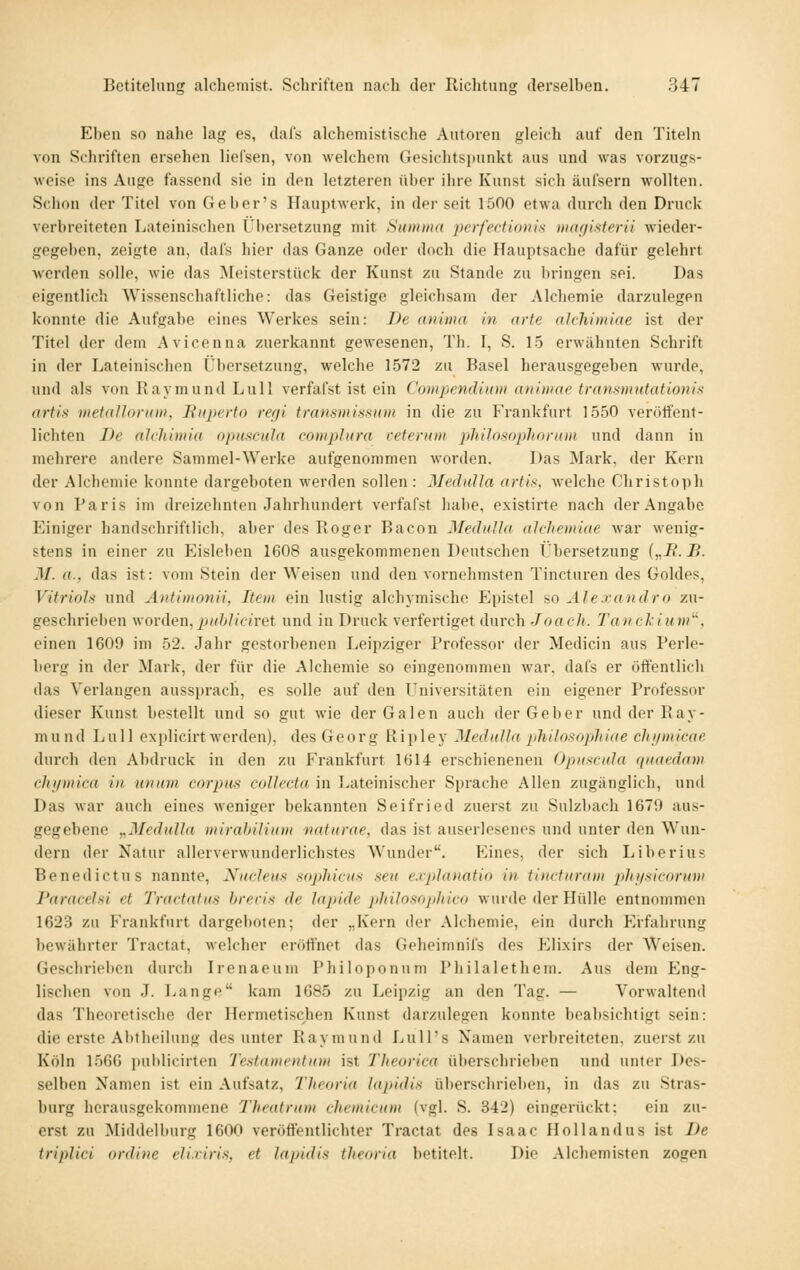 Ehen so nahe lag es, dafs alchemistische Autoren gleich auf den Titeln von Schriften ersehen liefsen, von welchem Gesichtspunkt aus und was vorzugs- weise ins Auge fassend sie in den letzteren über ilire Kunst sich äufsern wollten. Schon der Titel von Geber's Hauptwerk, in der seit 1500 etwa durch den Druck verbreiteten Lateinischen Übersetzung mit Summa pcrfectumix in(((jifiterii wieder- gegeben, zeigte an, dafs hier das Ganze oder doch die Hauptsache dafür gelehrt werden solle, wie das ^Meisterstück der Kunst zu Stande zu bringen sei. Das eigentlich Wissenschaftliche: das Geistige gleichsam der Alchemie darzulegen konnte die Aufgabe eines Werkes sein: De anima in arte ahhimiae ist der Titel der dem Avicenna zuerkannt gewesenen, Th. I, S. 1.5 erwähnten Schrift in der Lateinischen L'l)ersetzung, welche 1572 zu Basel herausgegeben wurde, und als von Raymund Lull verfafst ist ein Compendium animae traiismutationis artis metallorum, Ruperto refji transmi.ssioii in die zu Frankfurt 1550 verötfent- lichten De akhimia opiiscula (•omplura retentm jjJiilosophoram und dann in mehrere andere Sammel-Werke aufgenommen worden. Das Mark, der Kern der Alchemie konnte dargeboten werden sollen : MexhiUa artis, welche Christoph von Paris im dreizehnten Jahrhundert verfafst halte, existirte nach der Angabe Einiger handschriftlich, aber des Roger Bacon MeditUa alcJiemiae war wenig- stens in einer zu Eisleben 1608 ausgekommenen Deutschen Übersetzung („J?. B. M. a., das ist: vom Stein der Weisen und den vornehmsten Tincturen des Goldes, Vitrioh und Autimonii, Item ein lustig alchymische Epistel so Alexandra zu- geschriel)en woxAen,puhJicivei und in Druck verfertiget durch Joach. Tanckium^, einen 1609 im 52. Jahr gestorbenen Leipziger Professor der Medicin aus Perle- berg in der Mark, der für die Alchemie so eingenommen war, dafs er öffentlich das Verlangen aussprach, es solle auf den LTniversitäten ein eigener Professor dieser Kunst bestellt und so gut wie der Galen auch der Geber und der Ray- mund Lull explicirt werden), des Georg Ripley MeduUa philosaphiae cJu/micac durch den Abdruck in den zu Frankfurt 1614 erschienenen Opiisfida quaedam chifmica in unum corpus coUecta in Lateinischer Sprache Allen zugänglich, und Das war auch eines weniger bekannten Seifried zuerst zu Sulzbach 1679 aus- gegebene „Mcdulla mirahiUum naturae, das ist auserlesenes und unter den Wun- dern der Natur allerverwunderlichstes Wunder. Eines, der sich Li her ins Benedict US nannte, Nucleus sophicus seu e.iplanatio in tini-tiiram p)hiis.icorum Paracehi et Tractatus hreri>i de lapide pliilosoj/liico wurde der Hülle entnommen 1623 zu Frankfurt dargeboten; der „Kern der Alchemie, ein durch Erfahrung bewährter Tractat, welcher eröffnet das Geheimnifs des P^lixirs der Weisen. Gescbrielicn durch Irenaeum Philoponum Philalethem. Aus dem Eng- lischen von J. Lange kam 1685 zu Leipzig an den Tag. — Vorwaltend das Theoretische der Hermetischen Kunst darzulegen konnte beabsichtigt sein: die erste Abtheilung des unter Raymuml LuU's Namen verbreiteten, zuerst zu Köln 1566 pulilicirten Testamentum ist Tlieorica überschrieben und unter Des- selben Namen ist ein Aufsatz, Theoria la]>idis überschrieben, in das zu Stras- burg herausgekommene Theatnim clicmicum (vgl. S. 342) eingerückt: ein zu- erst zu Middelburg 1600 veröffentlichter Tractat des Isaac Hollandus ist De triplici ordine eli.riris, et lapidis theoria betitelt. Die Alchemisten zogen