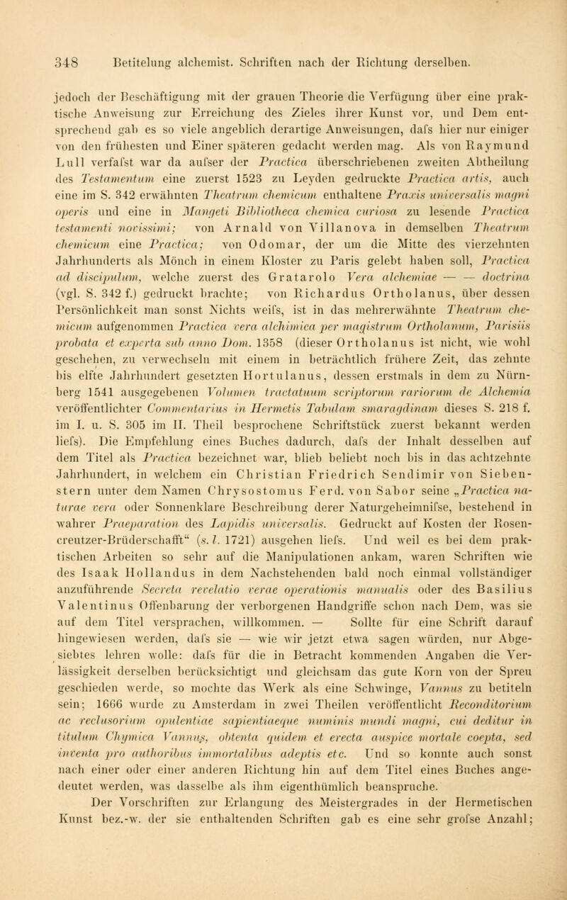 jedoch der Beschäftigung mit der grauen Theorie die Verfügung über eine prak- tische Anweisung zur Erreichung des Zieles ihrer Kunst vor, und Dem ent- sprechend gab es so viele angeblich derartige Anweisungen, dafs hier nur einiger von den frühesten und Einer späteren gedacht werden mag. Als von Raymund Lull verfafst war da aufser der Practica überschriebenen zweiten Abtheilung des Testamentum eine zuerst 1523 zu Leyden gedruckte Practica artis, auch eine im S. 342 erwähnten Theatnim chemicum enthaltene Praxis universalis magni operis und eine in Manfieti Bihliotheca cliemica curiosa zu lesende Practica tcstamenti novissimi; von Arnald von Yillanova in demselben Theatnim chemicum eine Practica; von Odomar, der um die Mitte des vierzehnten Jahrhunderts als Mönch in einem Kloster zu Paris gelebt haben soll, Practica ad cliscipulum, welche zuerst des Gratarolo Vera alchemiae — — doctrina (vgl. S. 342 f.) gedruckt brachte; von Richardus Ortholanus, über dessen Persönlichkeit man sonst Nichts weifs, ist in das mehrerwähnte Theatrnm che- micum aufgenommen Practica rera alchimica per mag^istrum Ortholanum, Parisiis probata et experta sub anno Dom. 1358 (dieser Ortholanus ist nicht, wie wohl geschehen, zu verwechseln mit einem in beträchtlich frühere Zeit, das zehnte bis elfte Jahrhundert gesetzten Hortulanus, dessen erstmals in dem zu Nürn- berg 1541 ausgegebenen Volumen tractatuum scriptorum rariorum de Alchemia veröftentlichter Commentarius in Hermetis Tabulam smarafjdinam dieses S. 218 f. im I. u. S. 305 im II. Theil besprochene Schriftstück zuerst bekannt werden liefs). Die Empfehlung eines Buches dadurch, dafs der Inhalt desselben auf dem Titel als Practica bezeichnet war, blieb beliebt noch bis in das achtzehnte Jahrhundert, in welchem ein Christian Friedrich Sendimir von Sieben- stern unter dem Namen Chrysostomus Ferd. von Sal)or seine „Practica na- turae vera oder Sonnenklare Beschreibung derer Naturgeheimnifse, bestehend in wahrer Praeparation des Lapidis unicersalis. Gedruckt auf Kosten der Rosen- creutzer-Brüderschafft (s-./. 1721) ausgehen liefs. Und weil es bei dem prak- tischen Arbeiten so sehr auf die Manipulationen ankam, waren Schriften wie des Isaak Hollandus in dem Nachstehenden bald noch einmal vollständiger anzuführende Secreta rerclatio rerac operationis manualis oder des Basilius Valentinus Offenbarung der verborgenen Handgriffe schon nach Dem, was sie auf dem Titel versprachen, Avillkommen. — Sollte für eine Schrift darauf hingewiesen werden, dafs sie — wie wir jetzt etwa sagen würden, nur Abge- siebtes lehren wolle: dafs für die in Betracht kommenden Angaben die Ver- lässigkeit derselben berücksichtigt und gleichsam das gute Korn von der Spreu geschieden Merde, so mochte das Werk als eine Schwinge, Vannus zu betiteln sein; 1666 wurde zu Amsterdam in zwei Theilen veröffentlicht Beconditorium ac reclusorium opulentiae sapientiaeciue numinis mundi magni, cui deditur in titulum Chymica Vcmnuß, obtenta quidem et erecta auspice mortale coepta, sed inventa piro authoribus immortalihus adeptis etc. Und so konnte auch sonst nach einer oder einer anderen Richtung hin auf dem Titel eines Buches ange- deutet werden, M-as dasselbe als ihm eigenthümlich beanspruche. Der Vorschriften zur Erlangung des Meistergrades in der Hermetischen Kunst bez.-w. der sie enthaltenden Schriften gab es eine sehr grofse Anzahl;