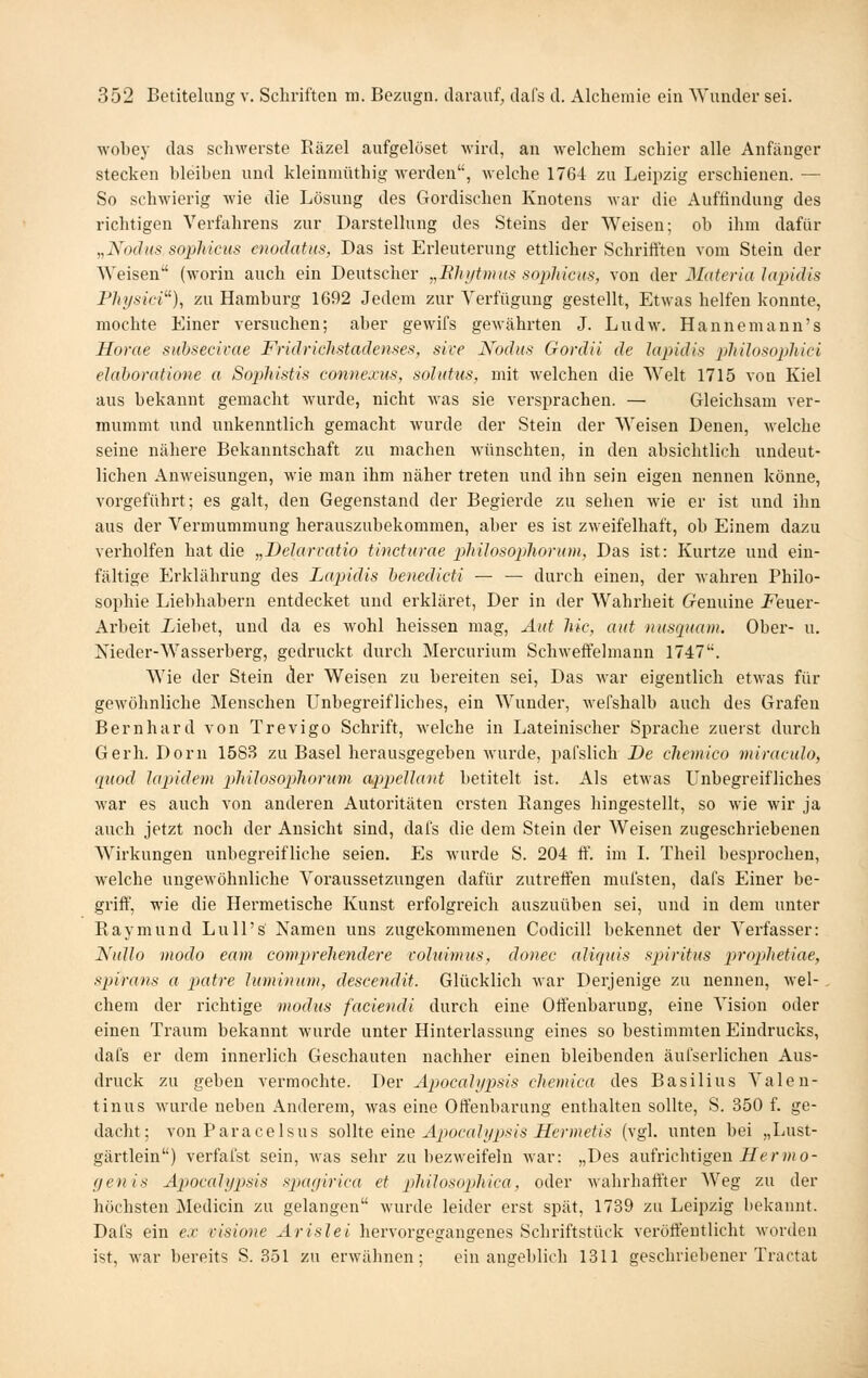 wobey das schwerste Räzel aufgelöset wird, an welchem schier alle Anfänger stecken bleiben und kleinmüthig werden, welche 1764 zu Leipzig erschienen. — So schwierig wie die Lösung des Gordischen Knotens war die Auftindung des richtigen Verfahrens zur Darstellung des Steins der Weisen; ob ihm dafür „Nochts so2jhicHS enodatus, Das ist Erleuterung ettlicher Schrift'ten vom Stein der Weisen (worin auch ein Deutscher „Bhiftmiis sophicus, von der Materia lapidis Physici), zu Hamburg 1692 Jedem zur Verfügung gestellt, EtAvas helfen konnte, mochte Einer versuchen; aber gewifs gewährten J. Lud\\\ Hannemann's Horae siihsecivae Fridrichstadenses, sive Nodtis Gordii de lapidis philosojjhici elaboratione a SojMstis connexus, soluhis, mit welchen die Welt 1715 von Kiel aus bekannt gemacht wurde, nicht was sie vei'siirachen. — Gleichsam ver- mummt und unkenntlich gemacht wurde der Stein der Weisen Denen, welche seine nähere Bekanntschaft zu machen wünschten, in den absichtlich undeut- lichen Anweisungen, wie man ihm näher treten und ihn sein eigen nennen könne, vorgeführt; es galt, den Gegenstand der Begierde zu sehen wie er ist und ihn aus der Vermummung herauszubekommen, aber es ist zweifelhaft, ob Einem dazu verholfen hat die „Delarratio tincturae philosophorum, Das ist: Kurtze und ein- fältige Erklährung des Lapidis henedicti — — durch einen, der wahren Philo- sophie Liebhabern entdecket und erkläret, Der in der Wahrheit Genuine i^euer- Arbeit üebet, und da es wohl heissen mag, Aut hie, aut nusipiam. Ober- u. Nieder-Wasserberg, gedruckt durch Mercurium Schweffeimann 1747. Wie der Stein der Weisen zu bereiten sei. Das M-ar eigentlich etwas für gewöhnliche Menschen Unbegreifliches, ein Wunder, wefshalb auch des Grafen Bernhard von Trevigo Schrift, welche in Lateinischer Sprache zuerst durch Gerb. Dorn 15S3 zu Basel herausgegeben wurde, pal'slich De chemico miraculo, qiiod lapidem pMlosopliorum appeUant betitelt ist. Als etwas Unbegreifliches war es auch von anderen Autoritäten ersten Ranges hingestellt, so wie wir ja auch jetzt noch der Ansicht sind, dafs die dem Stein der Weisen zugeschriebenen Wirkungen unbegreifliche seien. Es wui'de S. 204 if. im L Theil besijrochen, welche ungewöhnliche Voraussetzungen dafür zutreft'en mui'sten, dafs Einer be- griff, wie die Hermetische Kunst erfolgreich auszuüben sei, und in dem unter Raymund Lull's Namen uns zugekommenen Codicill bekennet der Verfasser: Nullo modo eam compreliendere voluimus, donec aliquis spiritus prop^hetiae, Spirans a patre luminum, descendit. Glücklich war Derjenige zu nennen, wel- , ehern der richtige modus faciendi durch eine Offenbarung, eine Vision oder einen Traum bekannt wurde unter Hinterlassung eines so bestimmten Eindrucks, dafs er dem innerlich Geschauten nachher einen bleibenden äufserlichen Aus- druck zu geben vermochte. Der ApocaJypsis chemica des Basilius Valen- tinus wurde neben x\nderem, was eine Offenbarung enthalten sollte, S. 350 f. ge- dacht; von Paracelsus ?,o\\iQ ^me. Apocalypsis Hermetis (vgl. unten bei „Lust- gärtlein) verfafst sein, was sehr zu bezweifeln Avar: „Des aufrichtigen-ff^rwi o- (jenis Apocalypsis sptagirica et pliiJosopjliica, oder wahrhaft'ter Weg zu der höchsten Medicin zu gelangen Avurde leider erst spät, 1739 zu Leipzig bekannt. Dafs ein ex visione Arislei hervorgegangenes Schriftstück vei'öft'eutlicht worden ist, war bereits S. 351 zu erwähnen; ein angeblich 1311 geschriebener Tractat