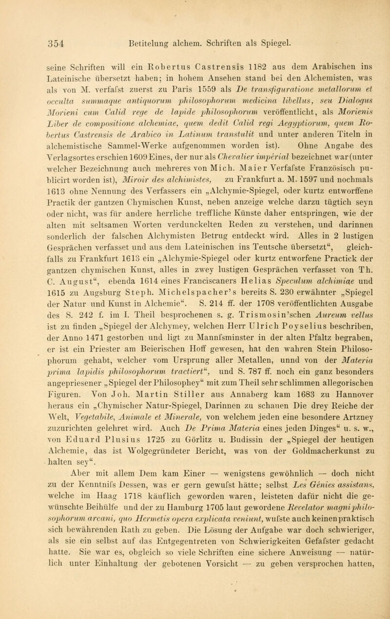 seine Schriften will ein Robertus Castrensis 1182 aus dem Arabischen ins Lateinische übersetzt haben; in hohem Ansehen stand bei den Alchemisten, was als von M. verfafst zuerst zu Paris 1559 als I)e transfiguratione mctallorum et occiilta sionmaque antiquorum philosoplwrum medicina libellus, seu Dialogus Morieni cum Calid rege de lapide philosophonnn veröffentlicht, als Morienis Liber de compositione alchemiae, quem dedit Calid regi Aegyptiorum, quem Bo- bertus Castrensis de Arahico in Latinum transtulit und unter anderen Titeln in alchemistische Sammel-Werke aufgenommen worden ist). Ohne Angabe des Verlagsortes erschien 1609Eines, der nur als Cheralier imperial bezeichnet war(unter welcher Bezeichnung auch mehreres von Mich. Maier Verfafste P'ranzösisch pu- blicirt worden ist), Miroir des alchimistes, zu Frankfurt a. M. 1597 und nochmals 1613 ohne Nennung des Verfassers ein „Alchymie-Spiegel, oder kurtz entworffene Practik der gantzen Chymischen Kunst, neben anzeige welche darzu tügtich seyn oder nicht, was für andere herrliche treffliche Künste daher entspringen, wie der alten mit seltsamen Worten verdunckelten Reden zu verstehen, und darinnen sonderlich der falschen Alchymisten Betrug entdeckt wird. Alles in 2 lustigen Gesprächen verfasset und aus dem Lateinischen ins Teutsche übersetzt, gleich- falls zu Frankfurt 1613 ein „Alchymie-Spiegel oder kurtz entworfene Practick der gantzen chymischen Kunst, alles in zwey lustigen Gesprächen verfasset von Th. C. August, ebenda 1614 eines Franciscaners Hellas Sjjecidum alcMmiae und 1615 zu Augsburg Steph. Michelspacher's bereits S. 230 erwähnter „Spiegel der Natur und Kunst in Alchemie. S. 214 ff. der 1708 veröffentlichten Ausgabe des S. 242 f. im L Theil besprochenen s. g. Trismosin'schen Aureum vellus ist zu finden „Spiegel der Alchymey, welchen Herr Ulrich Poyselius beschriben, der Anno 1471 gestorben und ligt zu Mannfsminster in der alten Pfaltz begraben, er ist ein Priester am Beierischen Hoff gewesen, hat den wahren Stein Philoso- phorum gehabt, welcher vom Ursprung aller Metallen, unnd von der Materia prima lapidis pTiilosopliorum tractiert, und S. 787 ff. noch ein ganz besonders angepriesener „Spiegel derPhilosophey mit zum Theil sehr schlimmen allegorischen Figuren. Von Joh. Martin Stiller aus Annaberg kam 1683 zu Hannover heraus ein „Chymischer Natur-Spiegel, Darinnen zu schauen Die drey Reiche der Welt, Vegetabile, Animale et Minerale, von welchem jeden eine besondere Artzney zuzurichten geleliret wird. Auch De Prima Materia eines jeden Dinges u. s. w., von Eduard Plusius 1725 zu Görlitz u. Budissin der „Spiegel der heutigen Alchemie, das ist Wolgegründeter Bericht, was von der Goldmacherkunst zu halten sey. Aber mit allem Dem kam Einer — wenigstens gewöhnlich — doch nicht zu der Kenntnifs Dessen, was er gern gewufst hätte; selbst Les Genies assistans. welche im Haag 1718 käuflich geworden waren, leisteten dafür nicht die ge- wünschte Beihülfe und der zu Hamburg 1705 laut gewordene Bevelator magniphiJo- sopliorum arcani, quo Hermetis opera explicata veniunt,\{nhiQ auch keinen praktisch sich bewährenden Rath zu geben. Die Lösung der Aufgabe war doch schwieriger, als sie ein selbst auf das Entgegentreten von Schwierigkeiten Gefafster gedacht hatte. Sie war es, obgleich so viele Schriften eine sichere Anweisung — natür- lich unter Einhaltung der gebotenen Vorsicht — zu geben versprochen hatten.