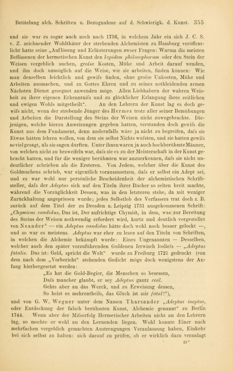 und sie war es sogar auch noch nach 1756, in welchem Jahr ein sicli J. C. S. V. Z. zeichnender Wohlthäter der strebenden Alchemisten zu Hamburg veröti'ent- licht hatte seine „Auflösung und Erläuterungen »woer Fragen: Warum die meisten Beflissenen der hermetischen Kunst den liq)idem philosophorum oder den Stein der Weisen vergeblich suchen, groise Kosten, Mühe und Arbeit darauf wenden, und ihn doch unmöglich auf die Weise, wie sie arbeiten, finden können: Wie man denselben leichtlich und gewifs finden, ohne grol'se Unkosten, Mühe und Arbeiten ausmachen, und zu Gottes Ehren und zu seines iiothleidenden armen Nächsten Dienst gesegnet anwenden möge. Allen Liebhabern der wahren Weis- heit zu ihrer eigenen Erkenntnifs und zu glücklicher Erlangung ihres zeitlichen und ewigen Wohls mitgetheilt. An den Lehrern der Kunst lag es doch ge- wifs nicht, wenn der strebende Jünger des Hermes trotz aller seiner Bemühungen und Arbeiten die Darstellung des Steins der AVeisen nicht zuwegebrachte. Die- jenigen, welche hierzu Anweisungen gegeben hatten, verstanden doch gewifs die Kunst aus dem Fundament, denn andernfalls wäre ja nicht zu begreifen, dafs sie Etwas hätten lehren wollen, von dem sie selbst Nichts wufsten, und sie hatten gewifs so viel gesagt, als sie sagen durften. Unter ihnen waren ja auch hochberühmte Männer, von welchen nicht zu bezweifeln war, dafs sie es zu der Meisterschaft in der Kunst ge- bracht hatten, und für die weniger berühmten war anzuerkennen, dafs sie nicht un- deutlicher schrieben als die Ersteren. Von Jedem, welcher über die Kunst des Goldmachens schrieb, war eigentlich voi'auszusetzen, dafs er selbst ein Adept sei, und es war wohl nur persönliche Bescheidenheit der alchemistischen Schrift- steller, dafs der Adeptus sich auf den Titeln ihrer Bücher so selten breit machte, während die Vorzüglichkeit Dessen, was in den letzteren stehe, da mit weniger Zurückhaltung angepriesen wurde; jedes Selbstlob des Verfassers trat doch z. B. zurück auf dem Titel der zu Dresden u. Leipzig 1731 ausgekommenen Schrift: y,Chymicus candidus, Das ist, Der aufrichtige Chymist, in dem, was zur Bereitung des Steins der Weisen nothwendig erfordert w^ird, kurtz und deutlich vorgestellet von Xeander — ein Adeptus candidus hätte doch wohl noch besser gelockt —, und so war es meistens. Adeptus war eher zu lesen auf den Titeln von Schriften, in welchen die Alchemie bekämpft wurde: Eines Ungenannten — Desselben, welcher auch den später vorzuführenden Güldenen Irrwisch losliefs — yiAdeptus fatalis. Das ist: Geld, spricht die Welt wurde zu Freiburg 1721 gedruckt (von dem nach dem „Vorbericht stehenden Gedicht möge doch wenigstens der An- fang hierhergesetzt werden: „Es hat die Gold-Begier, die Menschen so besessen, Dafs mancher glaubt, er sey Adeptus gantz real. Gehts aber an das Werck, und zu Erweisung dessen, So heist es mehrenthcils, das Glück ist mir fatal\), und von G. W. Wegner unter dem Namen Tharsander ^Adeptus iueptus, oder Entdeckung der falsch berühmten Kunst, Alchemie genannt zu Berlin 1744. Wenn aber der Mifserfolg Hermetischer Arbeiten nicht an den Lehrern lag, so mochte er wohl an den Lernenden liegen. Wohl konnte Einer nach mehrfachen vergeblich gemachten Anstrengungen Veranlassung haben, Einkehr bei sich selbst zu halten: sich darauf zu prüfen, ob er wirklich dazu veranlagt 23*