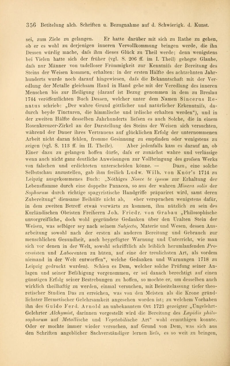 sei, zum Ziele zu gelangen. Er hatte darüber mit sich zu Rathe zu gehen, ob er es wohl zu derjenigen inneren VervoUkommung bringen werde, die ihn Dessen würdig mache, dal's ihm dieses Glück zu Theil werde; denn wenigstens bei Vielen hatte sich der früher (vgl. S. 206 ff. im I. Theil) gehegte Glaube, dafs nur Männer von tadelloser Frömmigkeit zur Kenntnifs der Bereitung des Steins der Weisen kommen, erhalten: in der ersten Hälfte des achtzehnten Jahr- hunderts wurde noch darauf hingewiesen, dafs die Bekanntschaft mit der Ver- edlung der Metalle gleichsam Hand in Hand gehe mit der Veredlung des inneren Menschen bis zur Heiligung (darauf ist Bezug genommen in dem zu Breslau 1744 veröffentlichten Bach Dessen, welcher unter dem Namen Sincerus Re- natus schrieb: „Der wahre Grund göttlicher und natürlicher Erkenntnifs, da- durch beyde Tincturen, die himmlische und irdische erhalten werden), und in der zweiten Hälfte desselben Jahrhunderts liefsen es auch Solche, die in einem Rosenkreuzer-Zirkel an der Darstellung des Steins der Weisen sich versuchten, während der Dauer ihres Vertrauens auf glücklichen Erfolg der unternommenen Arbeit nicht daran fehlen, fromme Gesinnung zu empfinden oder wenigstens zu zeigen (vgl. S. 113 S. im H. Theile). Aber jedenfalls kam es darauf an, ob Einer dazu zu gelangen hoffen dürfe, dafs er zunächst wahre und verlässige wenn auch nicht ganz deutliche Anweisungen zur Vollbringung des grofsen Werks von falschen und erdichteten unterscheiden könne. — Dazu, eine solche Selbstschau anzustellen, gab ihm freilich Ludw. Wilh. von Knör's 1714 zu Leipzig ausgekommenes Buch: „Nöthiges Nosce te ii^sum zur Erhaltung der Lebensflamme durch eine doppelte Panacea, so aus der wahren Minera solis der Sophorum durch richtige spagyristische Handgriffe präpariret wird, samt deren Zubereitung diensame Beihülfe nicht ab, eher versprachen wenigstens dafür, in dem zweiten Betreif etwas vorwärts zu kommen, ihm nützlich zu sein des Kurländischen Obristen Freiherrn Job. Friedr. von Grab au „Philosophische unvorgreifliehe, doch wohl gegründete Gedanken über den Uralten Stein der Weisen, was selbiger sey nach seinem Subjecto, Materie und Wesen, dessen Aus- arbeitung sowohl nach der ersten als anderen Bereitung und Gebrauch zur menschlichen Gesundheit, auch beygefügter Warnung und Unterricht, wie man sich vor denen in der Welt, sowohl schrifftlich als leiblich herumlaufenden Pro- cessisten und Laboranten zu hüten, auf eine der treulichsten Art, als vordem niemand in der Welt entworffen, welche Gedanken und Warnungen 1718 zu Leipzig gedruckt wurden). Schien es Dem, welcher solche Prüfung seiner An- lagen und seiner Befähigung vorgenommen, er sei danach berechtigt auf einen günstigen Erfolg seiner Bestrebungen zu hoffen, so mochte er, um desselben auch wirklich theilhaftig zu werden, einmal versuchen, mit Beiseitelassung tiefer theo- retischer Studien Das zu erreichen, was von den Meisten als die Krone gründ- lichster Hermetischer Gelehrsamkeit angesehen worden ist; zu welchem Vorhaben ihn des Guido Ferd. Arnold an unbekanntem Ort 1723 gezeigter „Ungelehrt- Gelehrter Alchymist, darinnen vorgestellt wird die Bereitung des Lapidis pMlo- sopßiorum auf Metallische und Vegetabilische Art wohl ermuthigeu konnte. Oder er mochte immer wieder versuchen, auf Grund von Dem, was sich aus den Schriften angeblicher Sachverständiger lernen liefs, es so weit zu bringen,