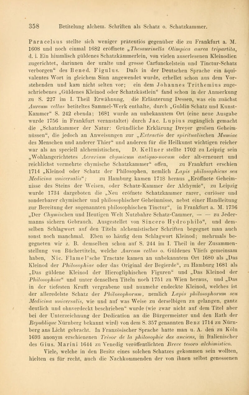 Paracelsus stellte sich weniger prätentiös gegenüber die zu Frankfurt a. M. 1608 und noch einmal 1682 eröffnete „Thesaurinella Olimpica aurea trijyartita, d. i. Ein himmlisch güldenes Schatzkäramerlein, von vielen auserlesenen Kleinodien zugerichtet, darinnen der uralte und grosse Carfunckelstein und Tinctur-Schatz verborgen des Bened. Figulus. Dal's in der Deutschen Sprache ein äqui- valentes Wort in gleichem Sinn angewendet wurde, erhellet schon aus dem Vor- stehenden und kam nicht selten vor; ein dem Johannes Trithemius zuge- schriebenes „Güldenes Kleinod oder Schatzkästlein fand schon in der Anmerkung zu S. 227 im I. Theil Erwähnung, die Erläuterung Dessen, was ein zuächst Äureum rcUus betiteltes Sammel-Werk enthalte, durch „Guldin Scliatz und Kunst- Kammer S. 242 ebenda; 1681 wurde an unbekanntem Ort (eine neue Ausgabe wurde 1756 in Frankfurt veranstaltet) durch Jac. Lupius zugänglich gemacht die „Schatzkammer der Natur: Gründliche Erklärung Dreyer grofsen Geheim- nüssen, die jedoch an Anweisungen zur „Extractio der spiritualischen 3Lnniae des Menschen und anderer Thier und anderen für die Heilkunst wichtigen reicher war als an speciell alchemistischen, D. Kellner stellte 1702 zu Leipzig sein „Wohlangerichtetes Aerarium chi/micum antiquo-novum oder alt-erneuert und reichlichst vermehrte chymische Schatzkammer offen, zu Frankfurt erschien 1714 „Kleinod oder Schatz der Philosophen, nemlich Lapis phdosopliicus seu Medicina universalis''': zu Hamburg kamen 1718 heraus „Eröffnete Geheim- nisse des Steins der Weisen, oder Schatz-Kammer der Alchymie, zu Leipzig wurde 1734 dargeboten die „Neu eröfnete Schatzkammer rarer, curiöser und sonderbarer chymischer und philosophischer Geheimnisse, nebst einer Handleitung zur Bereitung der sogenannten philosophischen Tinctur, in Frankfurt a. M. 1736 „Der Chymischen und Heutigen Welt Xutzbahre Schatz-Cammer, — — zu Jeder- manns sichern Gebrauch. Ausgestellet von Sincero Hydro philo, und dem- selben Schlagwort auf den Titeln alchemistischer Schriften begegnet man auch sonst noch manchmal. Eben so häufig dem Schlagwort Kleinod; mehrmals be- gegneten wir z. B. demselben schon auf S. 244 im L Theil in der Zusammen- stellung von Büchertiteln, welche Äureum relhis o. Güldenes Vliefs gemeinsam haben, Nie. Flamel'sche Tractate kamen an unbekanntem Ort 1680 als „Das Kleinod der Fhilosophiae oder das Original der Begierde, zu Hamburg 1681 als „Das güldene Kleinod der Hierogliphischen Figuren und „Das Kleinod der Philosophiae' und unter denselben Titeln noch 1751 zu Wien heraus, und „Das in der tiefesten Kruff't vergrabene und nunmehr endeckte Kleinod, welches ist der alleredelste Schatz der Philosophorum, nemlich Lapis plülosopliorum seu Medicina universalis, wie und auf was Weise zu derselbigen zu gelangen, gantz deutlich und ohnverdeckt beschrieben wurde (wie zwar nicht auf dem Titel aber bei der Unterzeichnung der Dedication an die Bürgermeister und den Rath der Bepublique Nürnberg bekannt wird) von dem S. 857 genannten Benz 1714 zu Nürn- berg ans Licht gebracht. In Französischer Sprache hatte man u. A. den zu Köln 1693 anonym erschienenen Tresor de la philosopMe des anciens, in Italienischer des Gius. Marini 1644 zu Venedig veröffentlichten Breve tesoro alchimistico. Viele, welche in den Besitz eines solchen Schatzes gekommen sein wollten, hielten es für recht, auch die Nachkommenden der von ihnen selbst genossenen